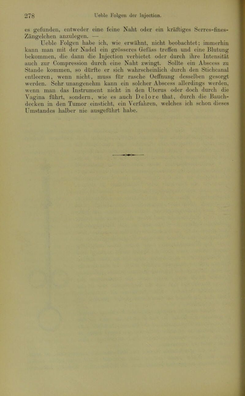 es gefunden, entweder eine feine Naht oder ein kräftiges Serres-fines- Zängelchen anzulegen. — Ueble Folgen habe ich, wie erwähnt, nicht beobachtet; immerhin kann man mit der Nadel ein grösseres Gefäss treffen und eine Blutung bekommen, die dann die Injection verbietet oder durch ihre Intensität auch zur Compression durch eine Naht zwingt. Sollte ein Abscess zu Stande kommen, so dürfte er sich wahrscheinlich durch den Stichcanal entleeren, wenn nicht, muss für rasche Oeöhung desselben gesorgt werden. Sehr unangenehm kann ein solcher Abscess allerdings werden, wenn man das Instrument nicht in den Uterus oder doch durch die Vagina führt, sondern, wie es auch Delore that, durch die Bauch- decken in den Tumor einsticht, ein Verfahren, welches ich schon dieses Umstandes halber nie ausgeführt habe.