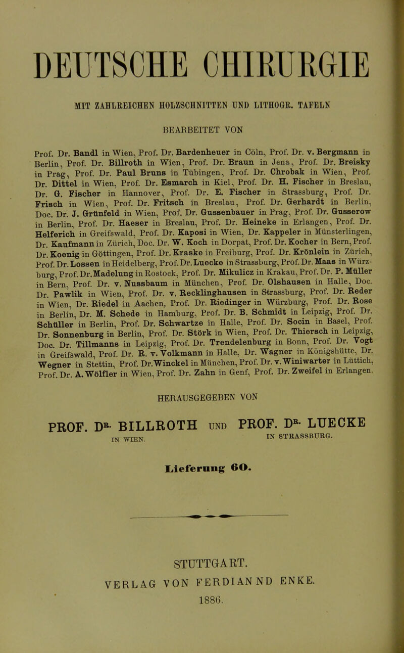 DEUTSCHE CHIEURGIE MIT ZAHLREICHEN HOLZSCHNITTEN UND LITHOGR. TAFELN BEARBEITET VON Prof. Dr. Bandl in Wien, Prof. Dr. Bardenheuer in Cöln, Prof. Dr. v. Bergmann in Berlin, Prof. Dr. Billroth in Wien, Prof. Dr. Braun in Jena, Prof. Dr. Breisky in Prag, Prof. Dr. Paul Bruns in Tübingen, Prof. Dr. Clirobak in Wien, Prof. Dr. Dittel in Wien, Prof. Dr. Esmarch in Kiel, Prof. Dr. H. Fisclier in Breslau, Dr. ö. Fischer in Hannover, Prof. Dr. E. Fischer in Strassburg, Prof. Dr. Frisch in Wien, Prof. Dr. Fritsch in Breslau, Prof. Dr. Gerhardt in Berlin, Doc. Dr. J. Grünfeld in Wien, Prof, Dr. Gussenbauer in Prag, Prof. Dr. Gusserow in Berlin Prof. Dr. Haeser in Breslau, Prof. Dr. Heineke in Erlangen, Prof. Dr. Helferich in Greifswald, Prof. Dr. Kaposi in Wien, Dr. Kappeler in Münsterlingen, Dr. Kaufmann in Zürich, Doc. Dr. W. Koch in Dorpat, Prof. Dr. Kocher in Bern, Prof. Dr. Koenig in Göttingen, Prof. Dr. Kraske in Freiburg, Prof. Dr. Krönlein in Zürich, Prof. Dr. Lossen in Heidelberg, Prof.Dr.Luecke in Strassburg, Prof. Dr. Maas in Würz- burg, Prof. Dr. Madelung in Rostock, Prof. Dr. Mikulicz in Krakau, Prof. Dr. P. Müller in Bern, Prof. Dr. v. Nussbaum in München, Prof. Dr. Olshausen in HaUe, Doc. Dr. Pawlik in Wien, Prof. Dr. v. Recklinghausen in Strassburg, Prof. Dr. Reder in Wien, Dr. Riedel in Aachen, Prof. Dr. Riedinger in Würzburg, Prof. Dr. Rose in Berlin, Dr. M. Schede in Hamburg, Prof. Dr. B. Schmidt in Leipzig, Prof. Dr. Schüller in Berlin, Prof. Dr. Schwartze in Halle, Prof. Dr. Socin in Basel, Prof Dr. Sonnenburg in BerHn, Prof. Dr. Störk in Wien, Prof. Dr. Thiersch in Leipzig, Doc Dr Tillmanns in Leipzig, Prof. Dr. Trendelenburg in Bonn, Prof. Dr. Vogt in Greifswald, Prof. Dr. R. v. Volkmann in Halle, Dr. Wagner in Königshütte, Dr. Wegner in Stettin, Prof. Dr.Winckel in München, Prof. Dr. v. Winiwarter in Luttich, Prof Dr A. Wölfler in Wien, Prof. Dr. Zahn in Genf, Prof. Dr. Zweifel in Erlangen. HERAUSGEGEBEN VON PROF. D«- BILLROTH und PROF. D»- LUECKE IN WIEN. IN STRASSBURG. liieferuug 60. STUTTGART. VERLAG VON FERDIANND ENKE.