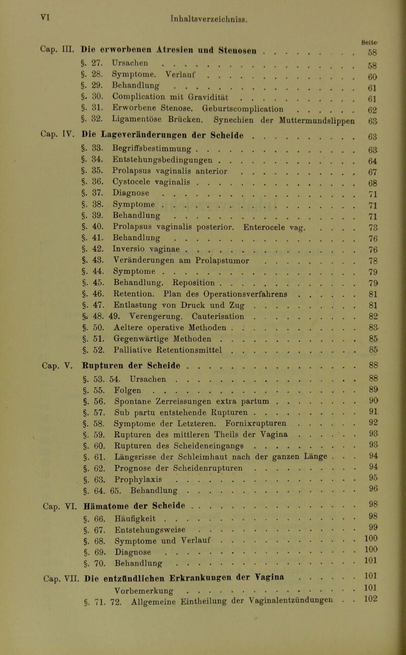 Seite Cap. III. Die erworbenen Atresien und Stenosen 58 §. 27. Ursachen §. 28. Symptome. Verlauf §. 29. Behandlung §. 30. Complication mit Gravidität 61 §. 31. Erworbene Stenose. Geburtscomplication 62 §. 82. Ligamentöse Brücken. Synechien der Muttermundslippen 63 Cap. IV. Die Lageyeränderungen der Sclieide 63 §. 33. Begriffsbestimmung 63 §. 34. Entstehungsbedingungen 64 §. 35. Prolapsus vaginalis anterior 67 §. 36. Cystocele vaginalis 68 §. 37. Diagnose 71 §. 38. Symptome 71 §. 39. Behandlung 71 §. 40. Prolapsus vaginalis posterior. Enterocele vag 73 §. 41. Behandlung 76 §. 42. Inversio vaginae 76 §. 43. Veränderungen am Prolapstumor 78 §. 44. Sj'^mptome 79 §. 45. Behandlung. Reposition 79 §. 46. Retention. Plan des Operationsverfahrens 81 §. 47. Entlastung von Druck und Zug 81 §i 48. 49. Verengerung. Cauterisation 82 §. 50. Aeltere operative Methoden 88 §. 51. Gegenwärtige Methoden 85 §. 52. Palliative Retentionsmittel 85 Cap. V. Bnptnren der Scheide 88 §. 53. 54. Ursachen 88 §. 55. Folgen 89 §. 56. Spontane Zerreissungen extra partum 90 §. 57. Sub partu entstehende Rupturen 91 §. 58. Symptome der Letzteren. Fornixrupturen 92 §. 59. Rupturen des mittleren Theils der Vagina ...... 93 §, 60. Rupturen des Scheideneingangs 93 §. 61. Längsrisse der Schleimhaut nach der ganzen Länge ... 94 §. 62. Prognose der Scheidenrupturen 94 . §. 63. Prophylaxis 95 §. 64. 65. Behandlung 96 Cap. VI. Hämatome der Scheide 98 §. 66. Häufigkeit 98 §. 67. Entstehungsweise 99 §. 68. Symptome und Verlauf 100 §. 69. Diagnose 100 §. 70. Behandlung 101 Cap. VII. Die entzündlichen Erkrankungen der Vagina 101 Vorbemerkung 101 §. 71. 72. Allgemeine Eintheilung der Vaginalentzündungen . . 102