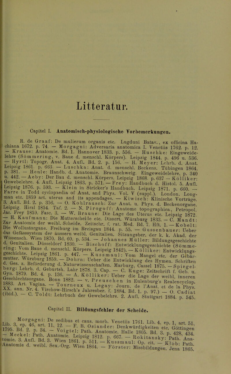 Litteratur. Capitel I. Anatomisch-physiologische Yorbemerkungen. R. de Graaf: De mulierum organis etc. Lugduni Batav., ex officina Ha- chiana 1672. p. 74. — Morgagni: Adversaria anatomica I. Venetiis 1762. p. 12. — Krause: Anatomie. Bd. 1. Hannover 1833. p. 556. — Huschke: Eingeweide- lehre (Sömmering, v. Baue d. menschl. Körpers). Leipzig 1844. p. 496 u 536 — Hyrtl: Topogr. Anat. 4. Aufl. Bd. 2. p. 156. - H. Meyer: Lehrb. d. Anat. Leipzig 1861. p. 663. — Luschka: Anat. d. menschL Beckens. Tübingen 1864, p. 381. — Henle: Handb. d. Anatomie. Braunschweig. Eingeweidelehre, p. 340 u. 442. — Aeby: Der Bau d. menschl. Körpers. Leipzig 1868. p. 637 — Kölliker- Gewebelehre. 4. Aufl. Leipzig 1863. p. 571. —Frey: Handbuch d. Histol. 5. Aufl Leipzig 1876. p. 593. - Klein in Stricker's Handbuch. Leipzig 1871. p 660 — Farre in Todd cyclopaedia of Anat. and Phys. Vol. V (suppl.). London. Lono-, man etc. 1859 art. uterus and its appendages. — Kiwisch: Klinische Vorträg-e. 3. Aufl. Bd. 2. p 356. — 0. Kohlrausch: Zur Anat. u. Phys. d. Beckenorgane. Leipzig. Hirzl 1854. Taf. 2. - N. Pirogoff: Anatome topographica, Petropol. Jac. Frey 1859. Fase. 3. - W. Braune: Die Lage des Uterus etc. Leipzig 1872 — H. Kaufmann: Die Mutterscheide etc. Dissert. Würzburg 1833 — C Mandt- Zur Anatomie der weibl. Scheide. Zeitschr. f. rat. Med. Bd 7 Hft 1 — Kobelt- Die Wollustorgane Freiburg im Breisgau 1844. p. 55. — Gussenbauer: Ueber das Gefasssystem der äussern weibl. Genitalien. Sitzungsber. der k k Akad der Wissensch. Wien 1870. Bd. 60. p. 534. - Johannes Müller: Bildunc^sgeschichte d Genitalien Düsseldorf 1830^ - Bischoff: Entwicklungsgeschichte !?ömme^^ leLnlr f^^^ menschl. Körpers Leipzig 1842). - Kölliker: Entwicklungs- Igeschichte Leipzig 1861. p. 447. - Kussmaul: Vom Mangel etc. der Gtbli- ä Tel- .^S'T^^^^Tv''.^''-' ^^^^^ Entwicklung ä!s Hymen Schriften d. Ges. z. Beförderung d. Naturwissenschaften. Marburg, Cassel 1875 -Snieeel- iGvn^i879 Bd''/''?S- ^^^^ ^^-^^ ^ap. - C. Rüge: Zeitschrift f^^Geb^ u. pL Vi l; - A. Kölliker: üeber die Lage der weibl inneren ^18^t lrt%T^- - P'-euschen in Eule^burg's Real^ncycTop p. 97.) — 0. Cadiat Stuttgart 1884. p. 545. A t \t ■ —rn — V. 1 icuacaen in ij^uienDurg Yy*o«^ f.7: T Tourneux u. Legay: Journ. de l'Anat. et de la Phvs kUbid.J. - u Toi dt: Lehrbuch der Gewebelehre. 2. Aufl. Stuttgart 1884 n Capitel IL Bildungsfehler der Scheide. Morgagni: De sedibus et caus. raorb. Venetiis 1761. Lib. 4 en 1 art «^1 Analom.e d. we.bl. Se^.-Org. Wien 1864. - Förster: Missbildangen iena im.