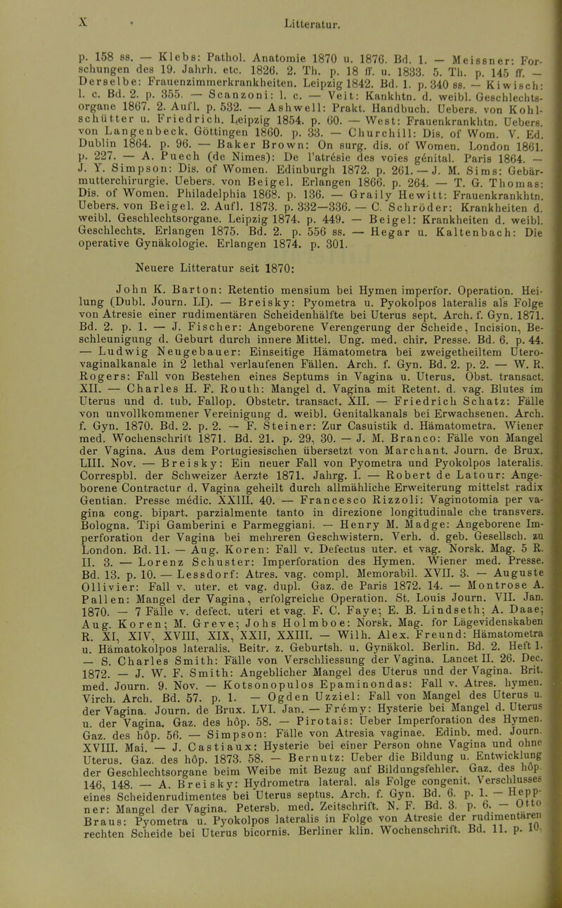 p. 158 SS. — Klebs: Pathol. Anatomie 1870 u. 1876. Bd. 1. — Meissner: For- schungen des 19. Jahrh. etc. 1826. 2. Th. p. 18 fF. u. 1833. 5. Tli. p. 145 ff. - Derselbe: Frauenzimmerkranklieiten. Leipzig 1842. Bd. 1. p. 340 ss. — Kiwisch: I. c. Bd. 2. p. 355. — Scanzoni: 1. c. — Veit: Kankhtn. d. weibl. Geschlechts- organe 1867. 2. Aufl. p. 532. — Ashwell: Prakt. Handbuch, üebers. von Kohl- schütter u. Friedrich. Leipzig 1854. p. 60. — West: Frauenkrankhtn. üebers von Langenbeck. Göttingen 1860. p. 33. — Churchill: Dis. of Wom. V. Ed. Dublin 1864. p. 96. — Baker Brown: On surg, dis. of Wornen. London 1861. p. 227. — A. Puech (de Nimes): De l'atrdsie des voies genital. Paris 1864. — J. Y. Simpson: Dis. of Women. Edinburgh 1872. p. 261. — J. M. Sims: Gebär- mutterchirurgie, üebers. von Beigel. Erlangen 1866. p. 264. — T. G. Thomas: Dis. of Women. Philadelphia 1868. p. 136. — Graily Hevi^itt: Frauenkrankhtn. üebers. von Beigel. 2. Aufl. 1873. p. 332—336. — C. Schröder: Krankheiten d. vi^eibl. Geschlechtsorgane. Leipzig 1874. p. 449. — Beigel: Krankheiten d. weibl. Geschlechts. Erlangen 1875. Bd. 2. p. 556 ss. — Hegar u. Kaltenbach: Die operative Gynäkologie. Erlangen 1874. p. 301. Neuere Litteratur seit 1870: John K. Barton: Retentio mensium bei Hymen imperfor. Operation. Hei- lung (Dubl. Journ. LI). — Breisky: Pyometra u. Pyokolpos lateralis als Folge von Atresie einer rudimentären Scheidenhälfte bei üterus sept. Arch. f. Gyn. 1871. Bd. 2. p. 1. — J. Fischer: Angeborene Verengerung der Scheide, Incision, Be- schleunigung d. Geburt durch innere Mittel, üng. med. chir. Presse. Bd. 6. p. 44. — Ludwig Neugebauer: Einseitige Hämatometra bei zweigetheiltem ütero- vaginalkanale in 2 lethal verlaufenen Fällen. Arch. f. Gyn. Bd. 2. p. 2. — W. R. Rogers: Fall von Bestehen eines Septums in Vagina u. Uterus. Obst, transact. XII. — Charles H. F. Routh: Mangel d. Vagina mit Retent. d. vag. Blutes im Uterus und d. tub. Fallop. Obstetr. transact. XII. — Friedrich Schatz: Fälle von unvollkommener Vereinigung d. weibl. Genitalkanals bei Erwachsenen. Arch. f. Gyn. 1870. Bd. 2. p. 2. — F. Steiner: Zur Casuistik d. Hämatometra. Wiener med. Wochenschrift 187L Bd. 21. p. 29, 30. — J. M. Branco: Fälle von Mangel der Vagina. Aus dem Portugiesischen übersetzt von Marchant. Journ. de Brüx. LIII. Nov. — Breisky: Ein neuer Fall von Pyometra und Pyokolpos lateralis. Correspbl. der Schweizer Aerzte 1871. Jahrg. I. — Robert de Latour: Ange- borene Contractur d. Vagina geheilt durch allmähliche Erweiterung mittelst radix Gentian. Presse medic. XXIH. 40. — Francesco Rizzoli: Vaginotomia per va- gina cong. bipart, parzialmente tanto in direzione longitudinale che transvers. Bologna. Tipi Gamberini e Parmeggiani. — Henry M. Madge: Angeborene Im- perforation der Vagina bei mehreren Geschwistern. Verh. d. geb. Gesellsch. zu London. Bd. 11. — Aug. Koren: Fall v. Defectus uter. et vag. Norsk. Mag. 5 R. II. 3. — Lorenz Schuster: Imperforation des Hymen. Wiener med. Presse. Bd. 13. p. 10. — Lessdorf: Atres. vag. compl. Memorabil. XVIL 3. — Auguste Ollivier: Fall v. uter. et vag. dupl. Gaz. de Paris 1872. 14. — Montrose A. Fallen: Mangel der Vagina, erfolgreiche Operation. St. Louis Journ. VII. Jan. 1870. — 7 Fälle v. defect. uteri et vag. F. C. Faye; E. B. Lindseth; A. Daae; Aug. Koren; M. Greve; Jobs Holmboe: Norsk. Mag. for Lägevidenskaben R. XI, XIV, XVIII, XIX, XXII, XXIII. - Wilh. Alex. Freund: Hämatometra u. Hämatokolpos lateralis. Beitr. z. Geburtsh. u. Gynäkol. Berlin. Bd. 2. Heft 1. — S. Charles Smith: Fälle von Verschliessung der Vagina. Lancet IL 26. Dec. 1872. — J. W. F. Smith: Angeblicher Mangel des Uterus und der Vagina. Brit. med. Journ. 9. Nov. — Kotsonopulos Epaminondas: Fall v. Atres. hymen. Virch. Arch. Bd. 57. p. 1. — Ogden üzziel: Fall von Mangel des üterus u. der Vagina. Journ. de Brüx. LVI. Jan. — Fr6my: Hysterie bei Mangel d. Uterus u. der Vagina. Gaz. des höp. 58. - Pirotais: Ueber Imperforation des Hymen. Gaz. des höp. 56. — Simpson: Fälle von Atresia vaginae. Edinb. med. Journ. XVIII Mai — J. Castiaux: Hysterie bei einer Person ohne Vagina und ohne Uterus. Gaz. des höp. 1873. 58. - B er nutz: üeber die Bildung u. Entwicklung der Geschlechtsorgane beim Weibe mit Bezug auf Bildungsfehler. Gaz. des hop. 146, 148. — A. Breisky: Hydrometra lateral, als Folge congenit. Verschlusses eines Scheidenrudimentes bei üterus septus. Arch. f. Gyn. Bd. 6. p. 1. - Repp- ner: Mangel der Vagina. Petersb. med. Zeitschrift. N. F. Bd. 8. p. 6. - Utto Braus: Pyometra u. Pyokolpos lateralis in Folge von Atresie der rudimentären rechten Scheide bei Uterus bicornis. Berliner klin. Wochenschrift. Bd. 11. p. 1: