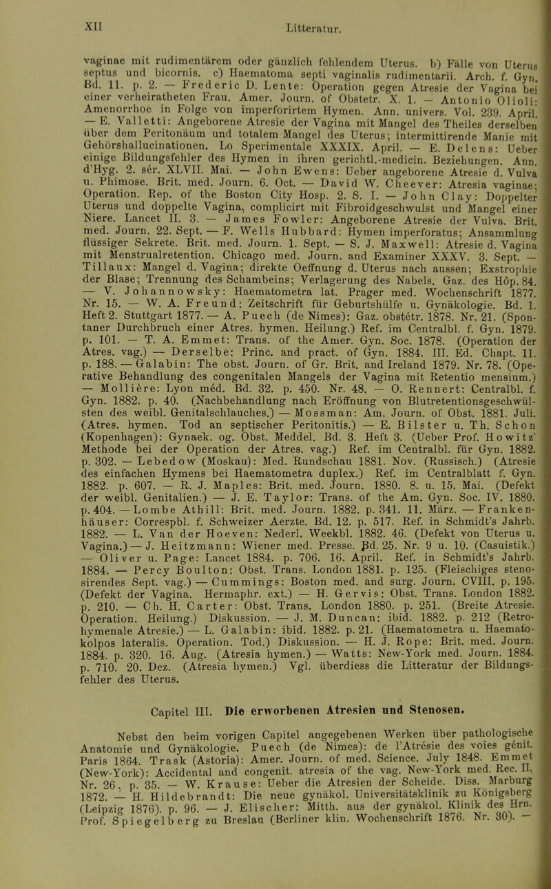 vaginae mit rudimentärem oder gänzlich fehlendem Uterus, b) Fälle von Utenis septus und bicornis. c) Haematoma septi vaginalis rudimentarii. Arch. f. Gyn Bd. 11. p. 2. — Fred er ic D. Lente: Operation gegen Atresie der Vagina bei einer verheiratheten Frau. Amer. Journ. of Obstetr. X. 1. — Antonio Olioli Amenorrhoe in Folge von imperforirtem Hymen. Ann. univers. Vol. 239. April — E. Valletti: Angeborene Atresie der Vagina mit Mangel des Theiles derselben über dem Peritonäum und totalem Mangel des Uterus; intermittirende Manie mit Gehürshallucinationen. Lo Sperimentale XXXIX, April. — E. Delens: Ueber einige ßildungsfehler des Hymen in ihren gerichtl.-medicin. Beziehungen. Ann. d'Hyg. 2. ser. XLVII. Mai. — John Ewens: Ueber angeborene Atresie d. Vulva u. Phimose. Brit. med. Journ. 6. Oct, — David W. Cheever: Atresia vaginae; Operation. Rep, of the Boston City Hosp. 2. S. I. — John Clay: Doppelter Uterus und doppelte Vagina, complicirt mit Fibroidgeschwulst und Mangel einer Niere. Lancet II. 3. — James Fovs^ler: Angeborene Atresie der Vulva. Brit. med. Journ. 22. Sept. — F. Wells Hubbard: Hymen imperforatus-, Ansammlung flüssiger Sekrete. Brit. med. Journ. 1. Sept. — S. J. Maxwell: Atresie d. Vagina mit Menstrualretention. Chicago med. Journ. and Examiner XXXV. 3. Sept. - Tillaux: Mangel d. Vagina; direkte Oeffnung d. Uterus nach aussen; Exstrophic der Blase; Trennung des Schambeins; Verlagerung des Nabels. Gaz. des Hop. 84. — V. Johannowsky: Haematometra lat. Prager med. Wochenschrift 1877. Nr. 15. — W. A. Freund: Zeitschrift für Geburtshülfe u. Gynäkologie. Bd. 1. Heft 2. Stuttgart 1877. — A. Puech (de Nimes): Gaz. obstetr. 1878. Nr. 21. (Spon- taner Durchbruch einer Atres. hymen. Heilung.) Ref. im Centralbl. f. Gyn. 1879. p. 101. — T. A. Emmet: Trans, of the Amer. Gyn. Soc. 1878. (Operation der Atres. vag.) — Derselbe: Princ. and pract. of Gyn. 1884. III. Ed. Chapt. 11. p. 188. — Galabin: The obst. Journ. of Gr. Brit. and Ireland 1879. Nr. 78. (Ope- rative Behandlung des congenitalen Mangels der Vagina mit Retentio mensium.J — Molliere: Lyon med. Bd. 32. p. 450. Nr. 48. - 0. Rennert: Centralbl. f. Gyn. 1882. p. 40. (Nachbehandlung nach Erölfnung von Blutretentionsgeschwül- sten des weibl. Genitalschlauches.) — Mossman: Am. Journ. of Obst. 1881. Juli. (Atres. hymen. Tod an septischer Peritonitis.) — E. Bilster u. Th. Schon (Kopenhagen): Gynaek. og. Obst. Meddel. Bd. 3. Heft 3. (Ueber Prof. Hoveitz Methode bei der Operation der Atres. vag.) Ref. im Centralbl. für Gyn. 1882. p. 302. — Lebedovr (Moskau): Med. Rundschau 1881. Nov. (Russisch.) (Atresie des einfachen Hymens bei Haematometra duplex.) Ref. im Centraiblatt f. Gyn. 1882. p. 607. — R. J. Map 1 es: Brit. med. Journ. 1880. 8. u. 15. Mai. (Defekt der weibl. Genitalien.) — J. E. Taylor: Trans, of the Am. Gyn. Soc. IV. 1880. p. 404. — Lombe Athill: Brit. med. Journ. 1882. p. 341. 11. März. — Franken- häuser: Correspbl. f. Schweizer Aerzte. Bd. 12. p. 517. Ref. in Schmidt's Jahrb. 1882. — L. Van der Hoeven: Nederl. Weekbl. 1882. 46. (Defekt von Uterus u. Vagina.) — J. Heitzmann: Wiener med. Presse, ßd. 25. Nr. 9 u. 10. (Casuistik.) — Oliver u. Page: Lancet 1884. p. 706. 16. April. Ref. in Schmidt's Jahrb. 1884. — Percy Boulton: Obst. Trans. London 1881. p. 125. (Fleischiges steno- sirendes Sept. vag.) — Cummings: Boston med. and surg. Journ. CVIII. p. 195. (Defekt der Vagina. Hermaphr. ext.) — H. Ger vis: Obst. Trans. I-ondon 1882. p. 210. — Ch. H. Carter: Obst. Trans. London 1880. p. 251. (Breite Atresie. Operation. Heilung.) Diskussion. — J. M. Duncan: ibid. 1882. p. 212 (Retro- hymenale Atresie.) — L. Galabin: ibid. 1882. p. 21. (Haematometra u. Haemato- kolpos lateralis. Operation. Tod.) Diskussion. — H. J. Rope: Brit. med. Journ, 1884. p. 320. 16. Aug. (Atresia hymen.) — Watts: New-York med. Journ. 1884. p. 710. 20. Dez. (Atresia hymen.) Vgl. überdiess die Litteratur der Bildungs- fehler des Uterus. Capitel III. Die erworbenen Atresien und Stenosen. Nebst den beim vorigen Capitel angegebenen Werken über pathologische Anatomie und Gynäkologie. Puech (de Nimes): de l'Atresie des voies genit. Paris 1864. Trask (Astoria): Amer. Journ. of med. Science. July 1848. Emmet (New-York): Accidental and congenit. atresia of the vag. New-York med. Ree. II, Nr. 26, p. 35. — W. Krause: Ueber die Atresien der Scheide. Diss. Marburg 1872 — H Hildebrandt: Die neue gynäkol. Universitätsklinik zu Königsberg (Leipzig 1876). p. 96. — J. Elischer: Mitth. aus der gynäkol. Klinik des Hrn. Prof. Spiegelberg zu Breslau (Berliner klin. Wochenschrift 1876. Nr. 30). -