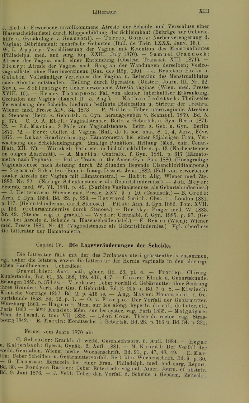 J. Holst: Erworbene unvollkommene Atresie der Scheide und Verschluss einer Blasenscheidenfistel durch Klappenbildung der Schleimhaut (Beiträge zur Geburts- hilfe u. Gynäkologie v. Scanzoni). — Torres, Gomez: Narbenverengerung d. Vagina; Debridement; mehrfache Geburten (Bull, de Ther. LXXX. Janv. 15.). — W. L. Appley: Verschliessung der Vagina mit Retention des Menstrualblutes (Philadelph. med. and surg. Rep. XXIII. July 1870). — Samuel Craddock: Atresie der Vagina nach einer Entbindung (Obstetr. Transact. XIII. 1871). — Fleury: Atresie der Vagina nach Gangrän der Wandungen derselben; Vesico- vaginalfistel ohne Harnincontinenz (Gaz. des Hop. 100). — J. Braxton Hicks u. Galabin: Vollständiger Verschluss der Vagina u. Retention des Menstrualblutes nach Abortus entstanden. Heilung durch Operation (Obstetr, Journ. III. Nr. 32. Nov.). — Schlesinger: Ueber erworbene Atresia vaginae (Wien. med. Presse XVIII. 10). — Henry Thompson: Fall von akuter tuberkulöser Erkrankung. Occlusion der Vagina (Lancet II. 5. Aug.). — Nathan Ledetsch: Theilweise Verwachsung der Scheide, hiedurch bedingte Dislocation u. Strictur der Urethra. Wiener med. Presse XIV. 34. 1873. — P. Müller: Ueber uterovaginale Atresien u. Stenosen (Beitr. z. Geburtsh. u. Gyn. herausgegeben v. Scanzoni. 1869. Bd. 5. p. 67).— C. 0. A. Ebell: Vaginalstenose, Beitr. z. Geburtsh. u. Gyn. Berlin 1871. 72. — Ed. Martin: 2 Fälle von Vaginalstenose. Beitr. z. Geb. u. Gyn. Berlin 1871. 72. — Fere: Obliter. d. Vagina (Bull, de la soc. anat. S. 1, 4, Janv., F6vr. 1875. — Lukas Gradischmigg: Hämatometra bei einer 83jährigen Frau, Ver- wachsung des Scheideneingangs. 2malige Punktion, Heilung (Med. chir. Centr.- Blatt, XII. 47). — Win ekel: Path. etc. in Lichtdruckbildern, p. 13 (Narbenstenose im obigen Abschnitt). — A. Martin: Centralbl. f. Gyn. 1881. p. 617 (Hämato- metra nach Typhus). — Polk: Trans, of the Amer. Gyn. Soc. 1880. (Hochgradige Vaginalstenose nach Aetzung durch 22 Stunden liegende Eisenehloridtampons.) — Sigmund Schnitze (Bonn): Inaug.-Dissert. Jena 1882. (Fall von erworbener totaler Atresie der Vagina mit Hämatometra.) — Habit: Allg. Wiener med. Ztg. 1882. Nr. 32. (Narbige Scheidenstenose als Geburtshinderniss.) — Joh. Meyer: Petersb. med. W. VI. 1881. p. 49. (Narbige Vaginalstenose als Geburtshinderniss.) — J. Heitzmann: Wiener med. Presse. XXV. 9 u. 10. (Casuistik.) — B. Crede: Arch. f. Gyn. 1884. Bd. 22. p. 229.-Heywood Smith: Obst. tr. London 1881. p. 117. (Geburtshinderniss durch Stenose.) — Pilat: Ann. d. G}^. 1882. Tom. XVIL p. 133. (Geburtshinderniss durch Stenose.) — Breisky: Prager med. W. 1883. Nr. 49. (Stenos. vag. in gravid.) — Wyder: Centralbl. f. Gyn. 1885. p. 97. (Ge- burt bei Atresie d. Scheide u. Blasenscheidenfistel.) — E. Braun (Wien): Wiener med. Presse 1884. Nr. 46. (Vaginalstenose als Geburtshinderniss.) Vgl. überdiess die Litteratur der Hämatometra. Capitel IV. Die Lageyeränderungen der Scheide. Die Litteratur fällt mit der des Prolapsus uteri grösstentheils zusammen, vgl. daher die letztere, sowie die Litteratur der Hernia vaginalis in den chirurgi- schen Handbüchern. Ueberdies: Cruveilhier: Anat. path. g6ner. lib. 26, pl. 4. — Froriep: Chirurg. Kupfertafeln, Taf. 61, 65, 388, 389, 416, 417. — Chiari: Klinik d. Geburtskunde. Erlangen 1855. p. 374 ss. — Vircho w: Ueber Vorfall d. Gebärmutter ohne Senkung ihres Grundes; Verh. der Ges. f. Geburtsk. Bd. 2, 205 u. Bd. 7 ii. 8. — Kiwisch: Klinische Vorträge 1857. Bd. 2. p. 415 ss. — Aug. Mayer: Monatsschrift f. Ge- burtskunde 1858. Bd. 12. p. 1. - 0. V. Franque: Der Vorfall der Gebärmutter. Wurzburg 1860. - Huguier: Mem. sur les along. hypertr. du coli, de l'uter. etc. Paris 1860. — Mme Rondet: Mem. sur les cystoc. vag. Paris 1835. - Malgaigne: mm. de lacad. r. tom. VIL 1838. — Leon Coze: These du rectoc. vag. Stras- bourg 1842. — E. Martin: Monatsschr. f. Geburtsk. Bd. 28. p. 166 u. Bd. 34. p. 321. Ferner vom Jahre 1870 ab: C. Schröder: Krankh. d. weibl. Geschlechtsorg. 6. Aufl. 1884. - Hegar u. Kaltenbach: Operat. Gynäk. 2. Aufl. 1881. — M. Konräd: Der Vorfall der weibl. Genitalien. Wiener medic. Wochenschrift. Bd. 21. p. 47, 48, 49. — E Mar- tin: Ueber Scheiden-u. Gebärmuttervorfall. Berl. klin. Wochenschrift. Bd 9 p 30 — G. Thomas: Rectocele bei einer Frau. Philadelph. med. and surg Report Bd. ,30. — Fordyce Barker: Ueber Enterocele vaginal. Amer. Journ. of obstetr Bd. 9. Juni 1876. - J. Veit: Ueber den Vorfall d. Scheide u. Gebärm. Zeitschr
