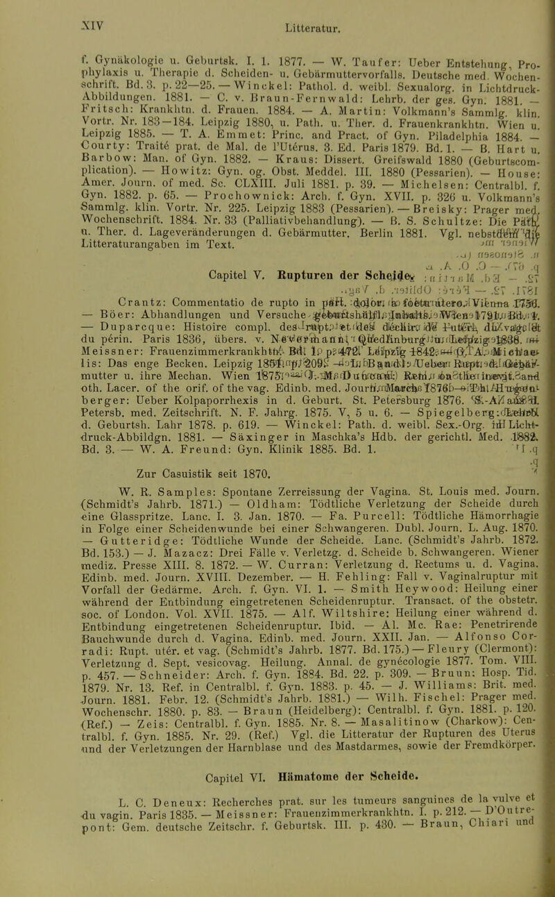 f. Gynäkologie u. Geburtsk. I. 1. 1877. — W. Tauf er: Ueber Entstellung, Pro- phylaxis u. Therapie d. Scheiden- u. Gebärmuttervorfalls. Deutsche med. Wochen- schrift. Bd. 3. p. 22—25. — V^inckel: Pathol. d. weibi. Sexualorg. in Lichtdruck- Abbildungen. 1881. — C. V. Braun-Fernwald: Lehrb. der ges. Gyn. 1881 - Fritsch: Krankhtn. d. Frauen. 1884. — A. Martin: Volkmann's Sammig klin Vortr. Nr. 183-184. Leipzig 1880, u. Path. u. Ther. d. Frauenkrankhtn. Wien u' Leipzig 1885. — T. A. Emmet: Princ. and Pract. of Gyn. Piladelphia 1884 — Courty: Trait6 prat. de Mal. de TUtörus. 3. Ed. Paris 1879. Bd. 1. — B. Hart u, Barbow: Man. of Gyn. 1882. — Kraus: Dissert. Greifswald 1880 (Geburtscom- plication). — Howitz: Gyn. og. Obst. Meddel. IH. 1880 (Pessarien). — House- Amer. Journ. of med. Sc. CLXIII. Juli 1881. p. 39. — Mich eisen: Central bl. f Gyn. 1882. p. 65. — Prochownick: Arch. f. Gyn. XVII. p. 326 u. Volkmann's Sammig. klin. Vortr. Nr. 225. Leipzig 1883 (Pessarien). — Breisky: Prager med. Wochenschrift. 1884. Nr, 33 (Palliativbehandlung). — B. S. Schnitze: Die Päiüß u. Ther. d. Lageveränderungen d. Gebärmutter. Berlin 1881. Vgl. nebstd'M '^jfe Litteraturangaben im Text. 'lofioi// n^äomib .n ^ .A .0 .0 - .rVc) .,1 Capitel V. Rupturen der Sche^j^ey ;niJ-i«lfi .ba - .^'7 ..yf;/ .L .-i^üldO -.'j-ib^i — .<-7 .1781 Crantz: Commentatio de rupto in psfl. :(|(^öifi (bj€6fetiQiatero.jIViferma — Böer: Abhandlungen und Versuche-^©feai!fisliöt^l/;5inävadtfeioiW5teB^»li7§lujBäi^^ — Duparcque: Histoire compl. deS^Ini!ipt.TJ%tildey di&liirtiid*^ I^öeri, dii/.valg^cISt du perin. Paris 1836, übers, v. N-g'V*e?öianfiV'^i^«d^inburgJJti;riL©i!r^zig'j^88. im+ Meissner: Frauenzimmerkrankhtfi^-B4i IPp'i^kQi'' Lriiipz% 1842?»^i'ft.TA!;'iMicii)aet Iis: Das enge Becken. Leipzig 188Ji;«p.^^09^-tijliibB8nfdily/üebewi Haeptnö-üra^ mutter u. ihre Mechan. Wien lfe75'I'^^<^J;-^M/5iDutoaÄ) REhi;faba8tliefiinieiy!iti.3an^ oth. Lacer. of the orif. of the vag. Edinb. med. Jourrt/r(Ma«ci)ßY876b-8-iTjhl/HTi^öa'- berger: üeber Kolpaporrhexis in d. Geburt. St. Petersburg 18^76. ^S;-AHa^51 Petersb. med. Zeitschrift. N. F. Jahrg. 1875. V, 5 u. 6. — SpiegelbergidLdiDH d. Geburtsh. Lahr 1878. p. 619. — Winckel: Path. d. weibl. Sex.-Org. iü Lioht- ■druck-Abbildgn. 1881. — Säxinger in Maschka's Hdb. der gerichtl. Med. .Ii882. Bd. 3.— W. A. Freund: Gyn. Klinik 1885. Bd. 1. fJ .q •q Zur Casuistik seit 1870. ' W. R. Samples: Spontane Zerreissung der Vagina. St. Louis med. Journ. (Schmidt's Jahrb. 1871.) — Oldham: Tödtliche Verletzung der Scheide durch •eine Glasspritze. Lanc. I. 3. Jan. 1870. — Fa. Pureell: Tödtliche Hämorrhagie in Folge einer Scheidenwunde bei einer Schwangeren. Dubl. Journ. L. Aug. 1870. — Gutteridge: Tödtliche Wunde der Scheide. Lanc. (Schmidt's Jahrb. 1872. Bd. 153.) — J. Mazacz: Drei Fälle v. Verletzg. d. Scheide b. Schwangeren. Wiener mediz. Presse XIII. 8. 1872. — W. Curran: Verletzung d. Rectums u. d. Vagina. Edinb. med. Journ. XVIII. Dezember. — H. Fehling: Fall v. Vaginalruptur mit Vorfall der Gedärme. Arch. f. Gyn. VI. 1. — Smith Heywood: Heilung einer während der Entbindung eingetretenen Scheidenruptur. Transact. of the obstetr. soc. of London. Vol. XVII. 1875. — Alf. Wiltshire: Heilung einer während d. Entbindung eingetretenen Scheidenruptur. Ibid. — AI. Mc. Rae: Penetrirende Bauchwunde durch d. Vagina. Edinb. med. Journ. XXIL Jan. — Alfonse Cor- radi: Rupt. uter. et vag. (Schmidt's Jahrb. 1877. Bd. 175.) — Fleury (Clermont): Verletzung d. Sept. vesicovag. Heilung. Annal. de gynecologie 1877. Tom. VIIL p. 457. — Schneider: Arch. f. Gyn. 1884. Bd. 22. p. 309. - Bruun: Hosp. Tid. 1879. Nr. 13. Ref. in Centralbl. f. Gyn. 1883. p. 45. — J. Williams: Brit. med. Journ. 1881. Febr. 12. (Schmidt's Jahrb. 1881.) — Wilh. Fischel: Prager med. Wochenschr. 1880. p. 83. - Braun (Heidelberg): Centralbl. f. Gj-n. 1881. p. 120. (Ref.) - Zeis: Centralbl. f. Gyn. 1885. Nr. 8. — Masalitinow (Charkow): Cen- tralbl. f. Gyn. 1885. Nr. 29. (Ref.) Vgl. die Litteratur der Rupturen des Uterus und der Verletzungen der Harnblase und des Mastdarmes, sowie der Fremdkörper. Capitel VL Hämatome der Scheide. L. C. Deneux: Recherches prat. sur les tumeurs sanguines de 1» yl^e et •du vagin. Paris 1835. — Meissn er: Frauenzimmerkrankhtn. L p. 212. — D Outre- pont: Gem. deutsche Zeitschr. f. Geburtsk. III. p. 430. — Braun, Chiari und