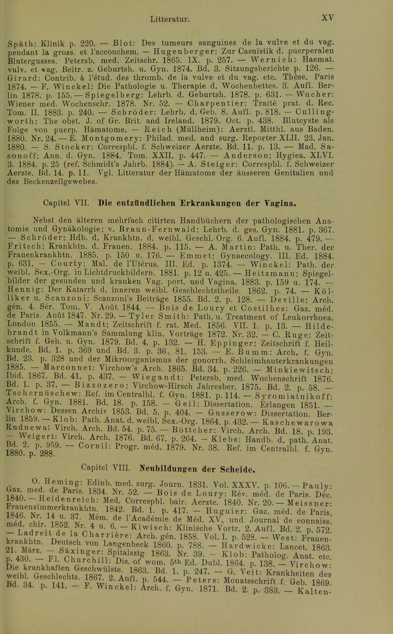 Späth: Klinik p. 220. — Blot: Des tumeurs sanguines de la vulve et du vag. pendant la gross, et raccouchem. — Hugenberger: Zur Casuistik d. puerperalen Blutergusses. Petersb. med. Zeitschr. 1865. IX. p. 257. — Wernich: Haemat. vulv. et vag. ßeitr. z. Geburtsh. u. Gyn. 1874. Bd. 3. Sitzungsberichte p. 126. — Girard: Contrib. ä l'etud. des thromb. de la vulve et du vag. etc. Thöse. Paris 1874. — F. Win ekel: Die Pathologie u. Therapie d. Wochenbettes. 3. Aufl. Ber- lin 1878. p. 155. — Spiegelberg: Lehrb. d. Geburtsh. 1878. p. 631. — Wucher: Wiener med. Wochenschr. 1878. Nr. 52. — Charpentier: Traite prat. d. Ree. Tom. II. 1883. p. 240. — Schröder: Lehrb. d. Geb. 8. Aufl. p. 818. - Culling- worth: The obst. J. of Gr. Brit. and Ireland. 1879. Oct. p. 438. Blutcyste als Folge von puerp. Hämatome. — Reich (Müllheim): Aerztl. Mitthl. aus Baden. 1880. Nr. 24. — E. Montgomery: Philad. med. and surg. Reporter XLII. 23. Jan. 1880. — S. Stocker: Correspbl. f. Schweizer Aerzte. Bd. 11. p. 13. — Mad. Sa- sonoff: Ann. d. Gyn. 1884. Tom. XXII. p. 447. — Anderson: Hygiea. XLVI. 3. 1884. p. 25 (ref. Schmidt's Jahrb. 1884). — A. Steiger: Correspbl. f. Schweizer Aerzte. Bd. 14. p. 11. Vgl. Litteratur der Hämatome der äusseren Genitalien und des Beckenzellgewebes. Capitel VII. Die entzündlichen Erkrankungen der Tagina. Nebst den älteren mehrfach citirten Handbüchern der pathologischen Ana- tomie und Gynäkologie: v. Braun-Fernwald: Lehrb. d. ges. Gyn. 1881. p. 367. — Schröder: Hdb. d. Krankhtn. d. weibl. Geschl.-Org. 6. Aufl. 1884. p. 479.— Fritsch: Krankhtn. d. Frauen. 1884. p. 115. — A. Martin: Path. u. Ther. der Frauenkrankhtn. 1885. p. 150 u. 176. — Emmet: Gynaecology. IIL Ed. 1884. p. 631. - Courty: Mal. de l'üterus. IIL Ed. p. 1374. — Winckel: Path. der weibl. Sex.-Org. in Lichtdruckbildern. 1881. p. 12 u. 425. — Heitzmann: Spiegel- bilder der gesunden und kranken Vag. port. und Vagina. 1883. p. 159 u. 174. — Hennig: Der Katarrh d. inneren weibl. Geschlechtstheile. 1862. p. 74. — Köl- liker u. Scanzoni: Scanzoni's Beiträge 1855. Bd. 2. p. 128. — Deville: Arch, gen. 4. Ser. Tom. V. Aoüt 1844. — Bois de Loury et Costilhes: Gaz. med. de Paris. Aoüt 1847. Nr. 29. — Tyler Smith: Path. u. Treatment of Leukorrhoea. London 1855. — Mandt: Zeitschrift f. rat. Med. 1856. VIL 1. p. 13. — Hilde- brandt in Volkmann's Sammlung klin. Vorträge 1872. Nr. 32. — C. Rüge: Zeit- schrift f. Geb. u. Gyn. 1879. Bd. 4. p. 132. — H. Eppinger: Zeitschrift f. Heil- kunde. Bd. 1. p. 369 und Bd. 3. p. 36, 81, 153. — E. Bumm: Arch. f. Gyn. Bd. 23. p. 328 und der Mikroorganismus der gonorrh. Schleimhauterkrankungen 1885. — Marconnet: Virchow's Arch. 1865. Bd. 34. p. 226. — Minkiewitsch- Ibid. 1867. Bd. 41. p. 437. - Wiegan dt: Petersb. med. Wochenschrift 1876*. Bd. 1. p. 37. — Bizzozero: Virchow-Hirsch Jahresber. 1875. Bd. 2 p 58 — Tschernüschew: Ref. im CentralW. f. Gyn. 1881. p. 114. - Syromiatnikof f: Arch f. Gyn. 1881. Bd. 18. p. 158. - Geil: Dissertation. Erlangen 1851. — Virchow: Dessen Archiv 1853. Bd. 5. p. 404. - Gusserow: Dissertation. Ber- lin 1859. - Kiob: Path. Anat. d. weibL Sex.-Org. 1864. p. 432. — Kaschewarowa Rudnewa: Virch. Arch. Bd. 54. p. 75. — Böttcher: Virch. Arch. Bd. 18 p 193 RH ^'^'qJo ^'''n ^m- P- 264. - Klebs: Handb. d. path. Anat] 1880 p ^288 ~ P^'ogi-- m6d. 1879. Nr. 38. Ref. im Centralbl. f. Gyn. Capitel Vin. Neubildungen der Scheide. 0 Heming: Edinb. med. surg. Journ. 1831. Vol. XXXV. p. 106. - Paulv: Gaz med^ de Paris. 1834. Nr. 52. - Bois de Loury: R6v. med. de Paris. D6c 1840.-Heidenreich: Med. CorrespbL bair. Aerzte. 1840. Nr. 20. - Meissner- mrNTu ; Tv^'ti ^^f:^^ 1 P- 41^- - Hg«i-: Gaz. med. de Paris', mid chi'r t852 Nr Z^-l'Academie de Med. XV, und Journal de connaiss J.r^.^'■}w ^ ni 6. - Kiwisch: Klinische Vortr. 2. Aufl. Bd. 2. p. 572 - Ladreit de la Charri^sre: Arch. g6n. 1858. Vol. L p. 528. - West: Frauen- krankhtn. Deutsch von Langenbeck 1860. p. 788. - Hardwicke: Lancet 1863 l A v^^c^'^r^^^^il^^'''^ ISe^. L 39. - Klob: Patholog. Inat etc p. 430. - Fl Churchill: Dis. of wom. 6th Ed. Dubl. 1864. p. 138. - Vircl ow Die krankhaften Geschwülste 18ßq RH i r. oah r< \/-\ i? yfcnow. weibl Geschlpphtq lRfi7 o a n / Pi 24. — G. Veit: Krankheiten des RH t iii 4 P- ^44. - Peters: Monatsschrift f. Geb 1869 Bd. 34. p. 141. - F. Winckel: Arch. f. Gyn. 1871. Bd. 2. p. 383. - Kalten