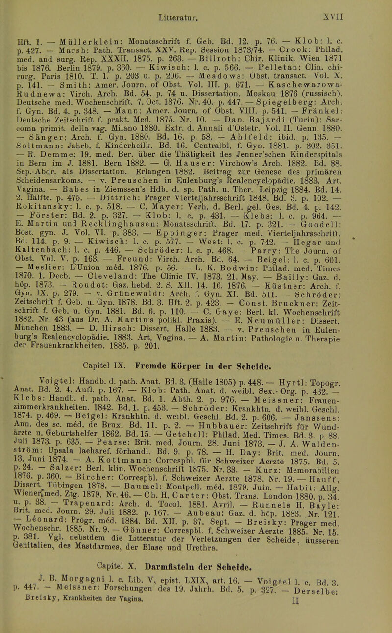 Hft. 1. — Müllerklein: Monatsschrift f. Geb. Bd. 12. p. 76. — K1 ob: 1. c. p. 427. — Marsh: Path. Transact. XXV. Rep, Session 1873/74. — Crook: Philad. med. and surg. Rep. XXXIL 1875. p. 263. — Biilroth: Chir. Klinik. Wien 1871 bis 1876. Berlin 1879. p, 360. — Kiwisch: 1. c. p. 566. — Pelletan: Clin. Chi- rurg. Paris 1810. T. 1. p. 203 u. p. 206. — Meadows: Obst, transact. Vol. X. p. 141. — Smith: Amer, Journ. of Obst. Vol. III. p. 671. — Kaschewarowa- Rudnewa: Virch. Arch. Bd. 54. p. 74 u. Dissertation. Moskau 1876 (russisch). Deutsche med. Wochenschrift. 7. Oct. 1876. Nr. 40. p. 447. — Spiegelberg: Arcli. f. Gyn. Bd. 4. p. 348. — Mann: Amer. Journ. of Obst. VIII. p. 541. - Frankel: Deutsche Zeitschrift f. prakt. Med. 1875. Nr. 10. — Dan. Bajardi (Turin): Sar- coma primit. della vag. Milano 1880. Extr. d. Annali d'Ostetr. Vol. II. Genn. 1880, — Sänger: Arch. f. Gyn. 1880. Bd. 16. p. 58. - Ahlfeld: ibid. p. 135. - Soltmann: Jahrb. f. Kinderheilk. Bd. 16. Centralbl. f. Gyn. 1881. p. 302. 351. — R. Demme: 19. med. Ber. über die Thätigkeit des Jenner'schen Kinderspitals in Bern im J. 1881. Bern 1882. — G. Haus er: Virchow's Arch. 1882. Bd. 88. Sep.-Abdr. als Dissertation. Erlangen 1882. Beitrag zur Genese des primären Scheidensarkoms. — v. Preuschen in Eulenburg's Realencyclopädie. 1883. Art. Vagina. — Babes in Ziemssen's Hdb. d. sp. Path. u. Ther. Leipzig 1884. Bd. 14. 2. Hälfte, p. 475. — Dittrich: Prager Vierteljahrsschrift 1848. Bd. 3. p. 102. — Rokitansky: 1. c. p. 518. — C. Mayer: Verh. d. Berl. gel. Ges. Bd. 4. p. 142. — Förster: Bd. 2. p. 327. — Klob: 1. c. p. 431. — Klebs: 1. c. p. 964. — E. Martin und Recklinghausen: Monatsschrift. Bd. 17. p. 321. — Goodell: Bost. gyn. J. Vol. VI. p. 383. — Eppinger: Prager med. Vierleljahrsschrift. Bd. 114. p. 9. — Kiwisch: 1. c. p. 577. — West: 1. c. p. 742. — Hegar und Kaltenbach: 1. c. p. 446. — Schröder: 1. c. p. 468. — Parry: The Journ. of Obst. Vol. V. p. 163. — Freund: Virch. Arch. Bd. 64. — Beigel: 1. c. p. 601. — Meslier: L'ünion med. 1876, p. 56. — L. K. Bodwin: Philad. med. Times 1870. 1, Decb. — Cleveland: The Clinic IV. 1873. 21. May. — Bailly: Gaz. d, höp. 1873. - Roudot: Gaz. hebd. 2. S. XII. 14. 16. 1876. - Küstner: Arch. f. Gyn, IX. p. 279. — v. Grünevs^aldt: Arch. f. Gyn. XI. Bd. 511. - Schröder: Zeitschrift f. Geb. u. Gyn. 1878. Bd. 3. Hft. 2. p. 423. - Const. Bruckner: Zeit- schrift f. Geb. u. Gyn. 1881. Bd. 6. p, 110. — C. Gaye: Berl. kl. Wochenschrift 1882, Nr. 43 (aus Dr. A. Martin's polikl. Praxis). — E. Neumüller: Dissert, München 1883. — D. Hirsch: Dissert. Halle 1883. — v. Preuschen in Eulen- burg's Realencyclopädie. 1883. Art. Vagina. — A. Martin: Pathologie u. Therapie der Frauenkrankheiten. 1885. p. 201. Capitel IX. Fremde Körper in der Scheide. Voigtei: Handb. d. path. Anat. Bd. 3. (Halle 1805) p. 448. — Hyrtl: Topogr Anat. Bd. 2. 4. Aufl. p. 167. — Klob: Path. Anat. d. weibl. Sex.-Org. p. 432. - Klebs: Handb. d. path. Anat. Bd. 1. Abth. 2. p. 976. — Meissner: Frauen- zimmerkrankheiten. 1842. Bd. 1. p. 453. - Schröder: Krankhtn. d. weibl. Geschl. 1874. p.469. — Beigel: Krankhtn. d. weibl. Geschl. Bd. 2. p. 606. — Janssens: Ann. des sc. m6d. de Brüx. Bd. 11. p. 2. — Hubbauer: Zeitschrift für Wund- ärzte u. Geburtshelfer 1862. Bd. 15. — Getchell: Philad. Med. Times. Bd. 3 p 88 Juli 1873. p. 635. — Pearse: Brit. med. Journ. 28. Juni 1873. — J. A. Waiden- strom: Upsala laeharef. förhandl. Bd. 9. p. 78. — H. Day: Brit. med. Journ. 13. Juni 1874. — A. Kottmann: Correspbl. für Schweizer Aerzte 1875. Bd. 5. ?Q?t' ~ klin. Wochenschrift 1875. Nr. 33. - Kurz: Memorabilien 1876. p. 360. — Bircher: Correspbl. f. Schweizer Aerzte 1878. Nr. 19.— Hauff, Dissert.^^ Tübingen 1878. — Baumel: Montpell. med. 1879. Juin. - Habit: Allff. Wienerimed. Ztg. 1879. Nr. 46. - Ch. H. Carter: Obst. Trans. London 1880. p. 34 u. p. 38. - Trapenard: Arch. d. Tocol. 1881. Avril. — Runnels H. Bayle- Bnt med. Journ. 29. Juli 1882. p. 167. - Aubeau: Gaz. d. höp. 1883. Nr. 121 Z \^0Vd: Progr. mdd. 1884. Bd. XIL p. 37. Sept. - Breisky: Prager med' Wochenschr 1885. Nr. 9. - Gönner: Correspbl. f. Schweizer Aerzte 1885 Nr 15* p. 381. Vgl nebstdem die Litteratur der Verletzungen der Scheide, äusseren Genitalien, des Mastdarmes, der Blase und Urethra. Capitel X. Darmflsteln der Scheide. .An'^' M?^eragiJ- c. Lib. V, epist. LXIX, art. 16. - Voigtei 1. c Bd 3 447. - Meissner: Forschungen des 19. Jahrh. Bd. 5. p. 327 - Derselbe;' Breisky, Krankheiten der Vagina. jj