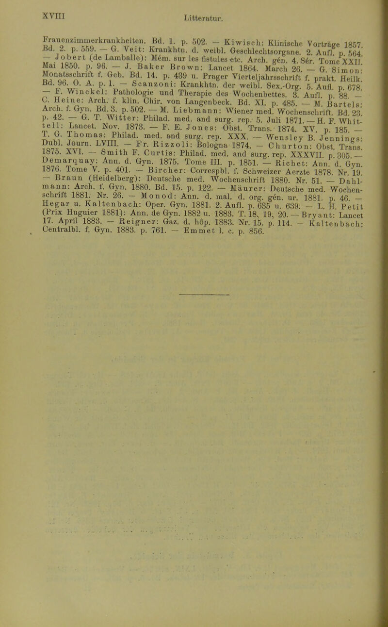 Frauenzimmerkrankheiten. Bd. 1 p. 502. - Kiwisch: Klinische Vorträge 1857 Bd. 2. p. 559. - G. Veit: Krankhtn. d. weibl. Geschlechtsorgane. 2 Aufl p 564 — J obert (de Lamballe): M6m. sur les fistules etc. Arch. g6n. 4. S6r. Tome XXIl' Mai 1850. p. 96. — J. Baker Brown: Lancet 1864. March 26. — G Simon- Monatsschrift f. Geb. Bd. 14. p. 439 u. Prager Vierteljahrssclirift f. prakt. Heilk' Bd. 9b. U. A. p. 1. — Scanzoni: Krankhtn. der weibl. Sex.-Org 5 Aull n 678* — F. V\^inckel: Pathologie und Therapie des V^ochenbettes. 3. Aufl p 88 - C. Heine: Arch. f. klin. Chir. von Langenbeck. Bd. XL p. 485 — M Bartels- Arch. f. Gyn. Bd 3. p. 502. — M. Liebmann: Wiener med. Wochenschrift. Bd 23* p. 4^. — G. 1. Witter: Philad. med. and surg. rep. 5. Juli 1871 —HF wiiit teil: Lancet. Nov. 1873. — F. E. Jones: Obst. Trans. 1874 'xV n 185 — T. G. Thomas: Philad. med. and surg. rep. XXX. - Wensley B.'Jennings: ^q?. w/- ^c^^rJ^^^^''^^^= Bologna 1874. - Churton: Obst. Trans. Ibiö. — bmith F. Curtis: Philad. med. and surg. rep. XXXVII n 305 — ?oa?'^m1''*y= ^y- Tome IIL p. 1851. - Riebet: Ann' d Gyn 1876. Tome V. p. 401. - Bircher: Correspbl. f. Schweizer Aerzte 1878. Nr 19 — Braun (Heidelberg): Deutsche med. Wochenschrift 1880. Nr 51 — Dahl- mann: Arch. f. Gyn. 1880. Bd. 15. p. 122. — Maurer: Deutsche med Wochen- schrift 1881. Nr. 26. — Monod: Ann. d. mal. d. org. gen ur 1881 p 46 ~ Hegar u. Kaltenbach: Oper. Gyn. 1881. 2. Aufl. p. 635 u. 639. -LH Petit (Prix Huguier 1881): Ann. de Gyn. 1882 u. 1883. T. 18, 19, 20. —Bryant: Lancet 17. April 1883. - Reigner: Gaz. d. höp. 1883. Nr. 15. p. 114. - Kaltenbach- Centralbl. f. Gyn. 1883. p. 761. - Emmet 1. c. p. 856.