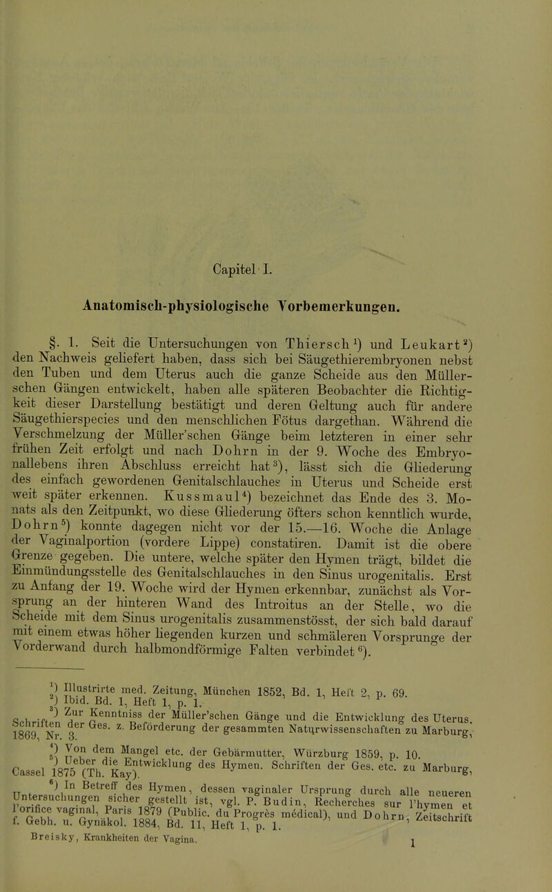 Anatomisch-physiologische Torbemerkungen. §. 1. Seit die Untersuchungen von Thierse Ii ^) und Leukart ^) den Nachweis geliefert haben, dass sich bei Säugethierembryonen nebst den Tuben und dem Uterus auch die ganze Scheide aus den MüUer- schen Gängen entwickelt, haben alle späteren Beobachter die Richtig- keit dieser Darstellung bestätigt und deren Geltung auch für andere Säugethierspecies und den mensclilichen Fötus dargethan. Während die Verschmelzung der Müller'schen Gänge beim letzteren in einer selir frühen Zeit erfolgt und nach Dohrn in der 9. Woche des Embryo- nallebens ihren Abschluss erreicht hat 3), lässt sich die Gliederung des einfach gewordenen Genitalschlauches in Uterus und Scheide erst weit später erkennen. Kussmaul*) bezeichnet das Ende des 3. Mo- nats als den Zeitpunkt, wo diese GHederung öfters schon kenntlich wurde, Dohrn5) konnte dagegen nicht vor der 15.—16. Woche die Anlage der Vaginalportion (vordere Lippe) constatiren. Damit ist die obere Grenze gegeben. Die untere, welche später den Hymen trägt, bildet die Emmündungsstelle des Genitalschlauches in den Sinus urogenitalis. Erst zu Anfang der 19. Woche wird der Hymen erkennbar, zunächst als Vor- sprung an der hinteren Wand des Introitus an der Stelle, wo die bcheide mit dem Sinus urogenitalis zusammenstösst, der sich bald darauf mit einem etwas höher Hegenden kurzen und schmäleren Vorsprunge der Vorderwand durch halbmondförmige Falten verbindet«). 2^ Ju'^f^'i'^^ Zeitung, München 1852, Bd. 1, Helt 2, p. 69. p Ibid. Bd. 1, Heft 1, p. 1. -fP fler Müller'schen Gänge und die Entwicklung des Uterus 1869 N? 3 ^' ier gesammten Naturwissenschaften zu Marburg,' 6a ^^gel etc. der Gebärmutter, Würzburg 1859, p. 10 Cassel 1875 (¥h Kayr'^^ '''' ^ ^^^^urg, üntersltgÄ;^^^^^^^^^^^