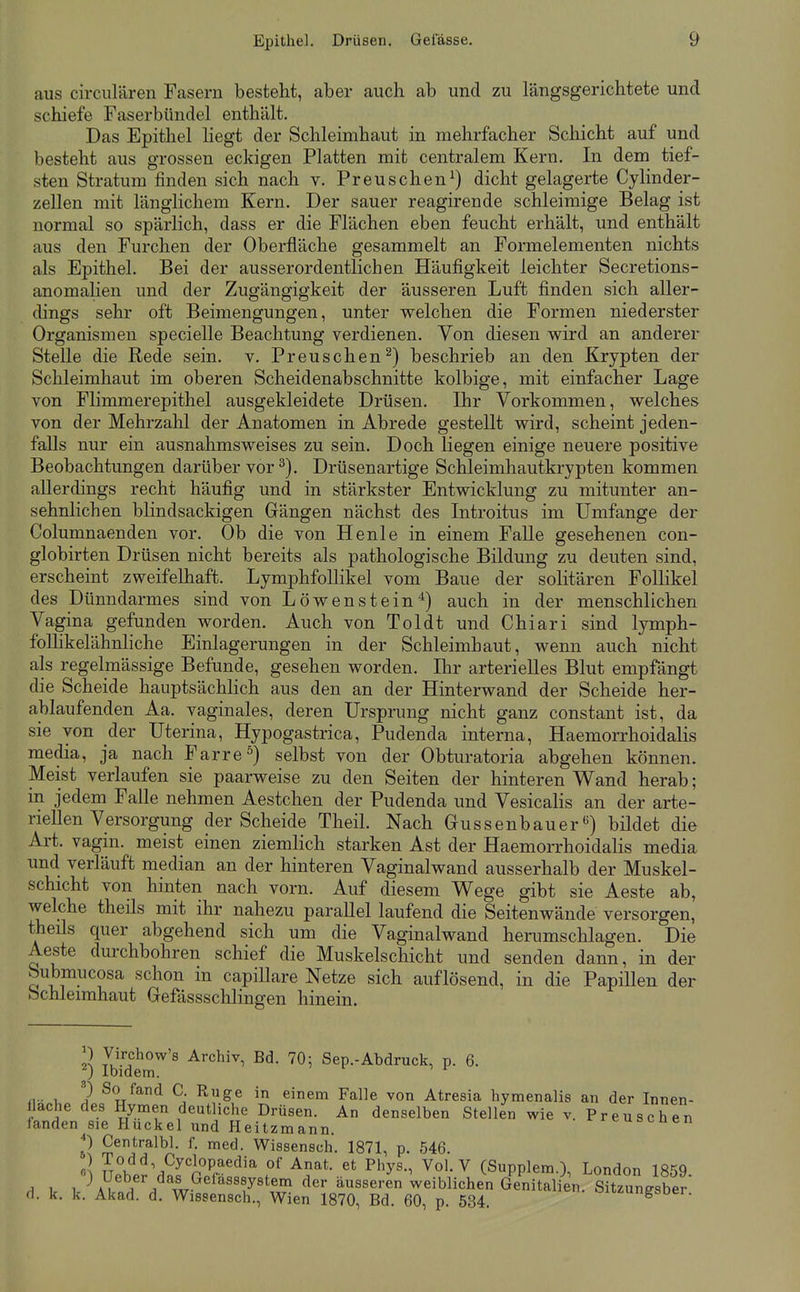 aus circulären Fasern besteht, aber auch ab und zu längsgerichtete und schiefe Faserbündel enthält. Das Epithel liegt der Schleimhaut in mehrfacher Schicht auf und besteht aus grossen eckigen Platten mit centralem Kern. In dem tief- sten Stratum finden sich nach v. Preuschen^) dicht gelagerte Cylinder- zellen mit länglichem Kern. Der sauer reagirende schleimige Belag ist normal so spärlich, dass er die Flächen eben feucht erhält, und enthält aus den Furchen der Oberfläche gesammelt an Formelementen nichts als Epithel. Bei der ausserordentlichen Häufigkeit leichter Secretions- anomalien und der Zugängigkeit der äusseren Luft finden sich aller- dings sehr oft Beimengungen, unter welchen die Formen niederster Organismen specielle Beachtung verdienen. Von diesen wird an anderer Stelle die Rede sein. v. Preuschen^) beschrieb an den Krypten der Schleimhaut im oberen Scheidenabschnitte kolbige, mit einfacher Lage von Flimmerepithel ausgekleidete Drüsen. Ihr Vorkommen, welches von der Mehrzahl der Anatomen in Abrede gestellt wird, scheint jeden- falls nur ein ausnahmsweises zu sein. Doch liegen einige neuere positive Beobachtungen darüber vor ^). Drüsenartige Schleimhautkrypten kommen allerdings recht häufig und in stärkster Entwicklung zu mitunter an- sehnlichen blindsackigen Gängen nächst des Introitus im Umfange der Columnaenden vor. Ob die von Henle in einem FaUe gesehenen con- globirten Drüsen nicht bereits als pathologische Bildung zu deuten sind, erscheint zweifelhaft. LymphfoUikel vom Baue der solitären Follikel des Dünndarmes sind von Löwenstein*) auch in der menschlichen Vagina gefunden worden. Auch von Toldt und Chiari sind lymph- folhkelähnliche Einlagerungen in der Schleimhaut, wenn auch nicht als regelmässige Befunde, gesehen worden. Ihr arterielles Blut empfängt die Scheide hauptsächlich aus den an der Hinterwand der Scheide her- ablaufenden Aa. vaginales, deren Ursprung nicht ganz constant ist, da sie von der Uterina, Hypogastrica, Pudenda interna, Haemorrhoidalis media, ja nach Farre^) selbst von der Obturatoria abgehen können. Meist verlaufen sie paarweise zu den Seiten der hinteren Wand herab; in jedem Falle nehmen Aestchen der Pudenda und Vesicalis an der arte- riellen Versorgung der Scheide Theil. Nach Gussenbauerbildet die Art. vagin. meist einen ziemlich starken Ast der Haemorrhoidalis media und verläuft median an der hinteren Vaginalwand ausserhalb der Muskel- schicht von hinten nach vorn. Auf diesem Wege gibt sie Aeste ab, vvelche theils mit ihr nahezu parallel laufend die Seitenwände versorgen, theils quer abgehend sich um die Vaginalwand herumschlagen. Die Aeste durchbohren schief die Muskelschicht und senden dann, in der bubmucosa schon in capiUare Netze sich auflösend, in die PapiUen der Schleimhaut Gefässschlingen hinein. ^) Virchow's Archiv, Bd. 2) Ibidem. So 70: Sep.-Abdruck, p. 6. an der Innen- Preuschen n - 1 ^J^^^ C. Rüge in einem Falle von Atresia hymenalis flache des Hymen deutliche Drüsen. An denselben Stellen wie v landen sie Huckel und Heitzmann. ^) Centralbl. f. med. Wissensch. 1871, p. 546. oJ To<3d, Cyclopaedia of Anat. et Phys., Vol. V (Supplem.), London 1859 .1 V /) U«V'/w-^'^''r^^^ äusseren weiblichen Genitalien. Sitzungsber d. k. k. Akad. d. Wissensch., Wien 1870, Bd. 60, p. 534. oiizungsoer.