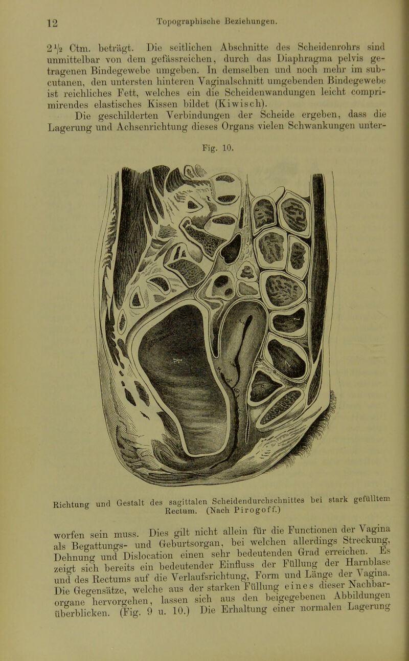 2^/2 Ctm. beträgt. Die seitlichen Abschnitte des Scheidenrohrs sind immittelbar von dem gefassreichen, durch das Diaphragma pelvis ge- tragenen Bindegewebe umgeben. In demselben und noch mehr im sub- cutanen, den untersten hinteren Vaginal schnitt umgebenden Bindegewebe ist reichliches Fett, welches ein die Scheidenwandungen leicht compri- mirendes elastisches Kissen bildet (Kiwisch). Die geschilderten Verbindungen der Scheide ergeben, dass die Lagerung und Achsenrichtung dieses Organs vielen Schwankungen unter- Fig. 10. Richtung und Gestalt des sagittalen Scheidendurchschnittes bei stark gefülltem Rectum. (Nach Pirogoff.) worfen sein muss. Dies güt nicht allein für die Functionen der Vagina als Begattungs- und Geburtsorgan, bei welchen allerdmgs S reckung. Dehnung und Dislocation einen sehr bedeutenden Grad en-eichen. JLs zeict sich bereits ein bedeutender Einfluss der Füllung der Harnblase und des Rectums auf die Verlaufsrichtung Form und Lange der Vag^^^^^ Die Gegensätze, welche aus der starken Füllung eines diese Organe hervorgehen, lassen sich aus den beigegebenen Abbildungen Überblicken (Fig. 9 u. 10.) Die Erhaltung einer normalen Lagerung