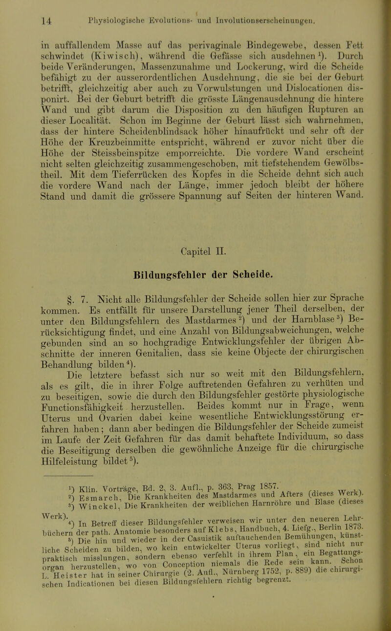 in aiiffallenclem Masse auf das perivaginale Bindegewebe, dessen Fett schwindet (Kiwisch), während die Gefässe sich ausdehnen^). Durch beide Veränderungen, Massenzunahme und Lockerung, wird die Scheide befähigt zu der ausserordentlichen Ausdehnung, die sie bei der Geburt betrifft, gleichzeitig aber auch zu Vorwulstungen und Dislocationen dis- ponirt. Bei der Geburt betrifft die grösste Längenausdehnung die hintere Wand und gibt darum die Disposition zu den häufigen Rupturen an dieser Localität. Schon im Beginne der Geburt lässt sich wahrnehmen, dass der hintere Scheidenblindsack höher hinaufrückt und sehr oft der Höhe der Kreuzbeinmitte entspricht, während er zuvor nicht über die Höhe der Steissbeinspitze emporreichte. Die vordere Wand erscheint nicht selten gleichzeitig zusammengeschoben, mit tiefstehendem Gewölbs- theü. Mit dem Tieferrücken des Kopfes in die Scheide dehnt sich auch die vordere Wand nach der Länge, immer jedoch bleibt der höhere Stand und damit die grössere Spannung auf Seiten der hinteren Wand. Capitel IL Bildungsfehler der Scheide. §, 7. Nicht alle Bildungsfehler der Scheide sollen hier zur Sprache kommen. Es entfällt für unsere Darstellung jener Theil derselben, der unter den Bildungsfehlern des Mastdarmes 2) und der Harnblase^) Be- rücksichtigung findet, und eine Anzahl von Bildungs ab weichungen, welche gebunden sind an so hochgradige Entwicklungsfehler der übrigen Ab- schnitte der inneren Genitalien, dass sie keine Objecte der chirurgischen Behandlung bilden*). Die letztere befasst sich nur so weit mit den Bildungsfehlern, als es gilt, die in ihrer Folge auftretenden Gefahren zu verhüten und zu beseitigen, sowie die durch den Bildungsfehler gestörte physiologische Functionsfähigkeit herzustellen. Beides kommt nur in Frage, wenn Uterus und Ovarien dabei keine wesentliche Entwicklungsstörung er- fahren haben; dann aber bedingen die Bildungsfehler der Scheide zumeist im Laufe der Zeit Gefahren für das damit behaftete Individuum, so dass die Beseitigung derselben die gewöhnliche Anzeige für die cliirurgische Hilfeleistung bildet^). 1) Klin. Vortrage, Bd. 2, 3. Aufl., p. 363, Prag 1857. 2^ Esmarch, Die Krankheiten des Mastdarmes und Afters (dieses Weik). 3) Winckel, Die Krankheiten der weiblichen Harnröhre und Blase (dieses ^^^K In Betreff dieser Bildungsfehler verweisen wir unter den neueren Lehr- büchern der path. Anatomie besonders auf Kleb s, Handbuch, 4. Liefg., Bei Im IStö. buchern der paui. A der Casuistik auftauchenden Bemühungen, kunst- liche S^hSden zu bilden, wo kein entwickelter Uterus vodiegt, -d mc m„ praktisch misslungen, sondern ebenso ^«^f«^^^^^'^ ,'!^^^^ ^^j^;. '^^^^^^^^^^^ organ herzustellen, wo von Conception niemals die Rede sem^^^ L Heister hat in seiner Chirurgie (2. Aufl., Nürnberg 1/52, p. 889) die chirurgi sehen Indicationen bei diesen Bildungsfehlern richtig begrenz..