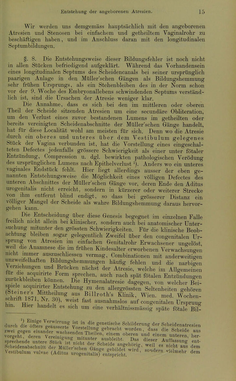 Wir werden uns demgemäss hauptsächlich mit den angeborenen Atresien und Stenosen bei einfachem und getheiltem Vaginalrohr zu beschäftigen haben, und im Anschluss daran mit den longitudinalen Septumbildungen. §. 8. Die Entstehungsweise dieser Bildungsfehler ist noch nicht in allen Stücken befriedigend aufgeklärt. Während das Vorhandensein eines longitudinalen Septums des Scheidencanals bei seiner ursprünglich paarigen Anlage in den MüUer'schen Gängen als Bildungshemmung sehr frühen Ursprungs, als ein Stehenbleiben des in der Norm schon vor der 9. Woche des Embryonallebens schwindenden Septums verständ- lich ist, sind die Ursachen der Atresie weniger klar. Die Annahme, dass es sich bei den im mittleren oder oberen Theil der Scheide sitzenden Atresien um eine secundäre Obliteration, um den Verlust eines zuvor bestandenen Lumens im getheilten oder bereits vereinigten Scheidenabschnitte der MüUer'schen Gänge handelt, hat für diese Localität wohl am meisten für sich. Demi wo die Atresie durch ein oberes und unteres über dem Vestibulum gelegenes Stück der Vagina verbunden ist, hat die Vorstellung eines eingeschal- teten Defectes jedenfalls grössere Schwierigkeit als einer unter fötaler Entzündung, Compression u. dgl. bewirkten pathologischen Verödung des ursprünglichen Lumens nach Epithelverlust Anders wo ein unteres vaginales Endstück fehlt. Hier liegt allerdings ausser der eben ge- nannten Entstehungsweise die Möglichkeit eines völligen Defectes des unteren Abschnittes der MüUer'schen Gänge vor, deren Ende den Aditus urogenitahs nicht erreicht, sondern in kürzerer oder weiterer Strecke von ihm entfernt blind endigt, so dass bei grösserer Distanz ein völhger Mangel der Scheide als wahre Bildungshemmung daraus hervor- gehen kann. •T pi^. Entscheidung über diese Genesis begegnet im einzelnen Falle freilich nicht allein bei klinischer, sondern auch bei anatomischer Unter- suchung niitunter den grössten Schwierigkeiten. Für die klinische Beob- achtung bleiben sogar gelegentlich Zweifel über den congenitalen Ur- sprung von Atresien im einfachen Genitalrohr Erwachsener ungelöst, weil che Anamnese die im frühen Kindesalter erworbenen Verwachsungen nicht immer auszuschhessen vermag, Combinationen mit anderweitigen unzweifelhalten Büdungshemmungen häufig fehlen und die narbigen Verziehungen und Brücken nächst der Atresie, welche im Allgemeinen lur die acqumrte Form sprechen, auch nach spät fötalen Entzündungen zurückbleiben können. Die Hymenalatresie dagegen, von welcher Bei- spiele acquirirter Entstehung zu den allergrössten Seltenheiten gehören Läri871 N^m^^ --^Billroth's KHnik, Wien. med. Wochen- scnnlt 18/1 JNr 30), weist fast ausnahmslos auf congenitalen Ursprung hm. Hier handelt es sich um eine verhältnissmässig späte fötale Bil- duroh l^öl^ilSS YVl^f ««1^« Schilderung der Scheidenatresien Vestibulum vulvae (Aditus ir^ge^n^S^nnC-d ^^^^^^'^