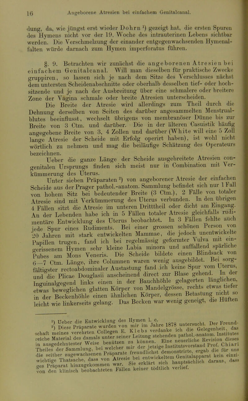 O <lung, da, wie jüngst erst wieder Dohrn ^) gezeigt hat, die ersten Spuren des Hymens nicht vor der 19. Woche des intrauterinen Lebens sichtbar werden. Die Verschmelzung der einander entgegenwachsenden Hymenal- falten würde darnach zum Hymen imperforatus führen. §. 9. Betrachten wir zunächst die angeborenen Atresien bei einfachem Genitalcanal. Will man dieselben für praktische Zwecke gruppiren, so lassen sich je nach dem Sitze des Verschlusses nächst dem untersten Scheidenabschnitte oder oberhalb desselben tief- oder hoch- sitzende und je nach der Ausbreitung über eine schmalere oder breitere Zone der Vagina schmale oder breite Atresien unterscheiden. Die Breite der Atresie wird allerdings zum Theil durch die Dehnung derselben von Seiten des darüber angesammelten Menstrual- blutes beeinflusst, wechselt übrigens von membranöser Dünne bis zm- Breite von 3 Ctm. und darüber. Die in der älteren Casuistik häufig angegebene Breite von 3, 4 Zollen und darüber (White will eine 5 Zoll lange Atresie der Scheide mit Erfolg operirt haben), ist wolü nicht wörtlich zu nehmen und mag die beiläufige Schätzung des Operateurs bezeichnen. Ueber die ganze Länge der Scheide ausgebreitete Atresien con- genitalen Ursprungs finden sich meist nur in Combination mit Ver- kümmerung des Uterus. • p i Unter sieben Präparaten ^) von angeborener Atresie der emtaciien Scheide aus der Prager pathol.-anatom. Sammlung befindet sich nur IFall von hohem Sitz bei bedeutender Breite (3 Ctm.), 2 FäUe von totaler Atresie sind mit Verkümmerung des Uterus verbunden. In den übrigen 4 Fällen sitzt die Atresie im unteren Dritttheil oder dicht am Eingang. An der Lebenden habe ich in 5 Fällen totaler Atresie gleichfalls rudi- mentäre Entwicklung des Uterus beobachtet. In 3 Fällen fehlte auch iede Spur eines Rudiments. Bei einer grossen schönen Person von 20 Jahren mit stark entwickelten Mammae, die jedoch unentwickelte PapiUen trugen, fand ich bei regelmässig geformter Vulva mit em- o-erissenem Hymen sehr kleine Labia minora und auffallend sparhche Pubes am Möns Veneris. Die Scheide bildete einen Blmdsack von 6—7 Ctm Länge, ihre Columnen waren wenig ausgebildet. Bei sorg- fältigster rectoabdominaler Austastung fand ich keine Spur vom Uterus, und die Plicae Douglasii anscheinend direct zur Blase gehend, in der Cuinalgegend links einen in der Bauchhöhle gelagerten Vanglichen, etwas beweghchen glatten Körper von Mandelgrösse, rechts etwas tietei t^der Blckenhöhle einen ähnlichen Körper, dessen Betastung nicht so leicht wie linkerseits gelang. Das Becken war wenig geneigt, die Hutten >) Ueber die Entwicklang des Hymen 1 c „„.p^ucht Der Freund- in Dipqp Pränarate wurden von mir im Jahre 1878 untersucüi. i^er ^1«=^ die seither .„gewachsenen P™P/;;t'^/;'^ „VSn?G^^^^^^ k ei.«i- ÄaT^rttnu'get^relir^'si'e-e^UnS ?on den kliniseh blobachteten Fallen keiner todthch verlief.