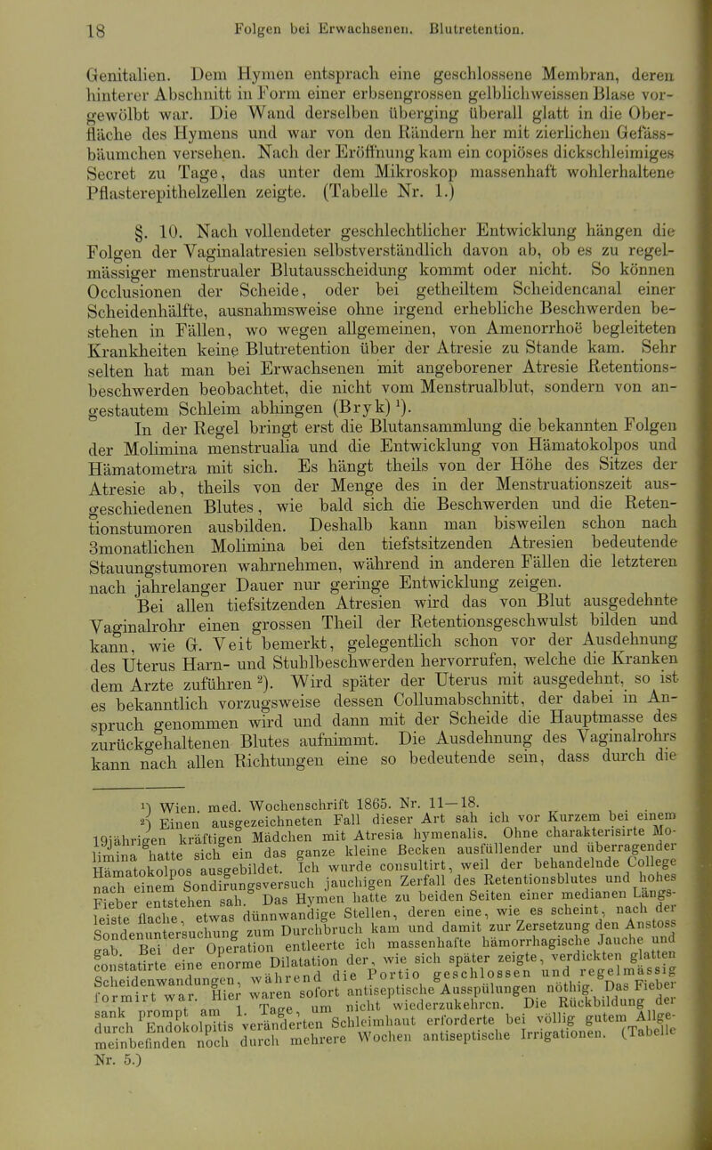 Genitalien. Dem Hymen entsprach eine geschlossene Membran, deren hinterer Abschnitt in Form einer erbsengrossen gelblichweissen Blase vor- gewölbt war. Die Wand derselben überging überall glatt in die Ober- fläche des Hymens und war von den Rändern her mit zierlichen Geiass- bäumchen versehen. Nach der Eröflhung kam ein copiöses dickschleimiges Secret zu Tage, das unter dem Mikroskop massenhaft wohlerhaltene Pflasterepithelzellen zeigte. (Tabelle Nr. 1.) §. 10. Nach vollendeter geschlechtlicher Entwicklung hängen die Folgen der Vaginalatresien selbstverständlich davon ab, ob es zu regel- mässiger menstrualer Blutausscheidung kommt oder nicht. So können Occlusionen der Scheide, oder bei getheiltem Scheidencanal einer Scheidenhälfte, ausnahmsweise ohne irgend erhebliche Beschwerden be- stehen in Fällen, wo wegen allgemeinen, von Amenorrhoe begleiteten Krankheiten keine Blutretention über der Atresie zu Stande kam. Sehr selten hat man bei Erwachsenen mit angeborener Atresie Retentions- beschwerden beobachtet, die nicht vom Menstrualblut, sondern von an- gestautem Schleim abhingen (Bryk) ^). In der Regel bringt erst die Blutansammlung die bekannten Folgen der Molimina menstrualia und die Entwicklung von Hämatokolpos und Hämatometra mit sich. Es hängt theils von der Höhe des Sitzes der Atresie ab, theils von der Menge des in der Menstruationszeit aus- o-eschiedenen Blutes, wie bald sich die Beschwerden und die Reten- tionstumoren ausbilden. Deshalb kann man bisweilen schon nach Smonatlichen Molimina bei den tiefstsitzenden Atresien bedeutende Stauungstumoren wahrnehmen, während in anderen Fällen die letzteren nach jahrelanger Dauer nur geringe Ent^vicklung zeigen. Bei allen tiefsitzenden Atresien wird das von Blut ausgedehnte Vaginalrohr einen grossen Theil der Retentionsgeschwulst bilden und kann, wie G. Veit bemerkt, gelegentHch schon vor der Ausdehnung des Uterus Harn- und Stuhlbeschwerden hervorrufen, welche die Kranken dem Arzte zuführen Wird später der Uterus mit ausgedehnt, so ist es bekanntlich vorzugsweise dessen Collumabschnitt, der dabei in An- spruch genommen wird und dann mit der Scheide die Hauptmasse des zurückgehaltenen Blutes aufnimmt. Die Ausdehnung des Vaginalrohrs kann nach allen Richtungen eine so bedeutende sem, dass durch die ^^ Wien med. Wochenschrift 1865. Nr. 11—18. , . . n Einen ausgezeichneten Fall dieser Art sah ich vor Kurzem bei einem 19iähriffen kräftigen Mädchen mit Atresia hymenalis Ohne charaktensirte Mo- iSa hatte sich ein das ganze kleine Becken ausfüllender und uberragender H^ntokolnos ai^leeM Ich wurde consultirt, weil der behandelnde College nach einem SoS^^^ jauchigen Zerfall des Retentionsblutes und hohes Ser enStehen sah. Das Hymen hatte zu beiden Seiten einer medianen Langs- ferstVaX e^^^^^^ dünnwandige Stellen, deren eine, wie es scliemt nach de Sofdei^^^nterluch^g zum Durchbruch kam und damit zur Zersetzung den Anstoss ^a^ Be^ der Sation entleerte ich massenhafte hämorrhagische Jauche und fonkatirte ei^e enorme Dilatation der, wie sich später zeigte, verdickten glatten lormirt war. Hie waien sofort < Wiederzukehren. Die Rückbildung der rrchTndo' ol7tis';e^Xrte7schleimhaut erforderte bei völlig g-tem Allge- SLfmden noch durch mehrere Wochen antiseptische Irngationen. CTabelle Nr. 5.)