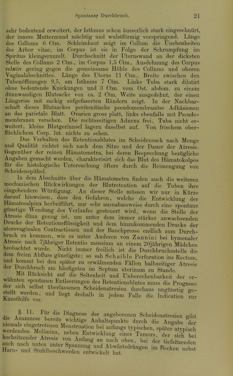 sehr bedeutend erweitert, der Isthmus schon äusserlich stark eingeschnürt, der innere Muttermund mächtig und wulstförmig vorspringend. Länge des CoUums 6 Ctm. Schleimhaut zeigt im Collum die Unebenheiten des Arbor vitae, im Corpus ist sie in Folge der Schrumpfung im Spiritus kleingerunzelt. Durchschnitt der Uteruswand an der dicksten Stelle des Collums 2 Ctm., im Corpus 1,5 Ctm,, Ausdehnung des Corpus relativ gering gegen die gemeinsame Höhle des Collums und oberen Vaginalabschnittes. Länge des Uterus 11 Ctm., Breite zwischen den Tubenöffnungen 9,5, am Isthmus 7 Ctm. Linke Tuba stark dilatirt ohne bedeutende Knickungen und 3 Ctm. vom Ost. abdom. zu einem dünnwandigen Blutsacke von ca. 2 Ctm. Weite ausgedehnt, der einen Längsriss mit zackig aufgefaserten Rändern zeigt. In der Nachbar- schaft dieses Blutsackes peritonitische pseudomembranöse Adhäsionen an das parietale Blatt. Ovarien gross platt, links ebenfalls mit Pseudo- membranen versehen. Die rechtsseitigen Adnexa frei, Tuba nicht er- weitert, kleine Blutgerinnsel lagern daselbst auf. Von frischem ober- flächlichem Corp. lut. nichts zu sehen. Das Verhalten des Retentionsblutes im Scheidensack nach Menge und Qualität richtet sich nach dem Sitze und der Dauer der Atresie. Gegenüber der reinen Hämatometra, bei deren Besprechung bezügliche Angaben gemacht werden, charakterisirt sich das Blut des Hämatokolpos für die histologische Untersuchung öfters durch die Beimengung von Scheidenepithel. In dem Abschnitte über die Hämatometra finden auch die weiteren mechanischen Rückwirkungen der Blutretention auf die Tuben ihre eingehendere Würdigung. An dieser Stelle müssen wir nur in Kürze darauf hinweisen, dass den Gefahren, welche die Entwicklung der Hämatosalpinx herbeiführt, nur sehr ausnahmsweise durch eine spontane günstige Wendung des Verlaufes gesteuert wird, wenn die Stelle der Atresie dünn genug ist, um unter dem immer stärker anwachsenden Drucke der Retentionsflüssigkeit und dem hinzukommenden Drucke der uterovaginalen Contractionen und der Bauchpresse endlich zum Durch- bruch zu kommen, wie es unter Anderen von Zannini bei hymenaler Atresie nach 7jähriger Retentio mensium an einem 20jährigen Mädchen beobachtet wurde. Nicht immer freilich ist die Durchbruchsstelle die dem freien Abfluss günstigste; so sah Schaible Perforation ins Rectum, und kommt bei den später zu erwähnenden Fällen halbseitiger Atresie der Durchbruch am häufigsten im Septum uterinum zu Stande. Mit Rucksicht auf die Seltenheit und Unberechenbarkeit der er- wähnten spontanen Entleerungen des Retentionsblutes muss die Prognose der sich selbst überlassenen Scheidenatresien durchaus ungünstig- o-e- KunsthTlfe w '^''^''^^ '^ Indication zur §• 11- Für die Diagnose der angeborenen Scheidenatresien o-ibf die Anamnese bereits^ wichtige Anhaltspunkte durch die Angabe der niemals emgetretenen Menstruation bei anfangs typischen, späte^atypiscTi werdenden Mohmina, neben Entwicklung eines Tumor , ^de^ sidf be hochsitzender Atresie von Anfang an nach oben, bei d^r tiefsitzenden auch nach miten u^ter Spannung und Abwärtsdrängen im Becken ^^^^^^^^^ Harn- und Stuhlbeschwerden entwickelt hat