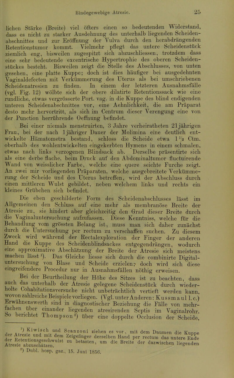 liehen Stärke (Breite) viel öfters einen so bedeutenden Widerstand, dass es nicht zu starker Ausdehnung des unterhalb liegenden Scheiden- abschnittes und zur Eröffnung der Vulva durch den herabdrängenden Retentionstumor kommt. Vielmehr pflegt das untere Scheidenstück ziemlich eng, bisweilen zugespitzt sich abzuschliessen, trotzdem dass eine sehr bedeutende excentrische Hypertrophie des oberen Scheiden- stückes besteht. Bisweilen zeigt die Stelle des Abschlusses, von unten gesehen, eine platte Kuppe; doch ist dies häufiger bei ausgedehnten. Vaginaldefecten mit Verkümmerung des Uterus als bei umschriebenen Scheidenatresien zu finden. In einem der letzteren Ausnahmsfälle (vgl. Fig. 12) wölbte sich der obere dilatirte Retentionssack wie eine rundliche, etwas vergrösserte Port. vag. in die Kuppe des blind endigenden unteren Scheidenabschnittes vor, eine Aehnlichkeit, die am Präparat desto mehr hervortritt, als sich im Centrum dieser Verengung eine von der Function herrührende Oeffnung befindet. Bei einer niemals menstruirten, 3 Jahre verheiratheten 21jährigen Frau, bei der nach 1 jähriger Dauer der Molimina eine deutlich ent- wickelte Hämatometra bestand, schloss die Scheide etwa l^/a Ctm. oberhalb des wohl entwickelten eingekerbten Hymens in einem schmalen, etwas nach links verzogenen Blindsack ab. Derselbe präsentirte sich als eine derbe flache, beim Druck auf den Abdominaltumor fluctuirende Wand von weisslicher Farbe, welche eine quere seichte Furche zeigt. An zwei mir vorliegenden Präparaten, welche ausgebreitete Verkümme- rung der Scheide und des Uterus betreffen, wird der Abschluss durch einen mittleren Wulst gebildet, neben welchem links und rechts ein kleines Grübchen sich befindet. Die eben geschilderte Form des Scheidenabschlusses lässt im Allgemeinen den Schluss auf eine mehr als membranöse Breite der Atresie zu, sie hindert aber gleichzeitig den Grad dieser Breite durch die Vaginaluntersuchung aufzufassen. Diese Kenntniss, welche für die Behandlung vom grössten Belang ist, muss man sich daher zunächst durch die Untersuchung per rectum zu verschaffen suchen. Zu diesem Zweck wird während der Rectalexploration der Finger der anderen Hand die Kuppe des Scheidenblindsackes entgegendrängen, wodurch eine approximative Abschätzung der Breite der Atresie sich meistens machen lässt'). Das Gleiche Hesse sich durch die combinirte Digital- untersuchung von Blase und Scheide erzielen;- doch wird sich diese emgreifendere Procedur nur in Ausnahmsfällen nöthig erweisen. Bei der Beurtheilung der Höhe des Sitzes ist zu beachten, dass auch das unterhalb der Atresie gelegene Scheidenstück durch wieder- holte Cohabitationsversuche nicht unbeträchtlich vertieft werden kann wovon zahlreiche Beispiele vorliegen. (Vgl. unter Anderen: Kussmaul I.e.) i^rwahnenswerth sind in diagnostischer Beziehung die Fälle von mehr- fachen über emander liegenden atresirenden Septis im Vaginalrohr, bo berichtet Thompson2) über eine doppelte Occlusion der Scheide, A.r. a/-* Kiwisch und Scanzoni ziehen es vor, mit dem Daumen die Kuppe der Atresie und mit dem Zeigefinger derselben Hand per rectum das untere Ende irreS:tbz3Jt'^* '-'^'''^^ ^egenSe« ^) Dnbl. hosp. gaz., 15. Juni 1856.