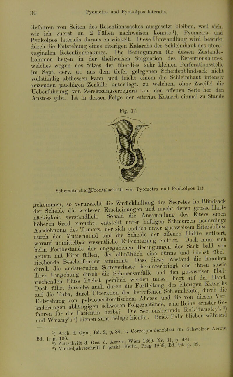 Gefahren von Seiten des Retentionssackes ausgesetzt bleiben, weil sich, wie ich zuerst an 2 Fällen nachweisen konnte Pyometra und Pyokolpos lateralis daraus entwickelt. Diese Umwandlung wird bewirkt durch die Entstehung eines eiterigen Katarrhs der Schleimhaut des utero- vaginalen Retentionsraumes. Die Bedingungen für dessen Zustande- kommen liegen in der theilweisen Stagnation des Retentionsblutes, welches wegen des Sitzes der überdies sehr kleinen Perforationsstelle im Sept. cerv. ut. aus dem tiefer gelegenen Scheidenblindsack nicht vollständig abfliessen kann und leicht einem die Schleimhaut intensiv reizenden jauchigen Zerfalle unterliegt, zu welchem ohne Zweifel die Ueberführung von Zersetzungserregern von der offenen Seite her den Anstoss gibt. Ist in dessen Folge der eiterige Katarrh einmal zu Stande Fig. 17. SchematischerlFrontalschnitt von Pyometra und Pyokolpos lat. o-ekommen, so verursacht die Zurückhaltung des Secretes im BHndsack der Scheide die weiteren Erscheinungen und macht deren grosse Hart- näckigkeit verständhch. Sobald die Ansammlung des Eiters emen höheren Grad erreicht, entsteht unter heftigen Schmerzen neuerdings Ausdehnung des Tumors, der sich endhch unter gussweisem Eiterabfluss durch den Muttermund und die Scheide der offenen Hälfte entleert, worauf unmittelbar wesentHche Erleichterung eintritt. Doch muss sich beim Fortbestande der angegebenen Bedingungen der Sack bald von neuem mit Eiter füllen, der allmählich eme dünne und höchst ubel- SechTnde Beschaffenheit annimmt. Dass dieser Zustand die Kranken durch die andauernden Säfteverluste herunterbringt und ihnen sowie ihrer Umgebung durch die SchmerzanfäUe und den gussweisen übel- riechenden Flus^s höchst peinlich werden muss, hegt auf der Hand Doch führt derselbe auch durch die Fortleitung des eiterigen Katarrhs Sif dif Tuba durch Ulceration der betroffenen Schleimhäute durch die Sitstehung von pelvioperitonitischem Abcess und die von diesen Ver- tdfrunc^en Ibhängigen schweren Folgezustände, eine Reihe ernster Ge- ^^Tv^ältm herbei. Die Sectionsbefunde Rokitanskys^) ':nrwl:ny:^!^^ ^-^^ ^-^^^^ ^^^^^^^ ^h. f. Gyn., Bd. 2, p. 84, u. Correspondenzblatt für Schweizer Aer.te, Schrift d. Ges. d. Aerzte Wien 1860 Kr^ 3^ p^ 481. 3) Vierteljahrsschrift f. prakt. Heilk., Prag 1868, Bd. yy, p. ö^-