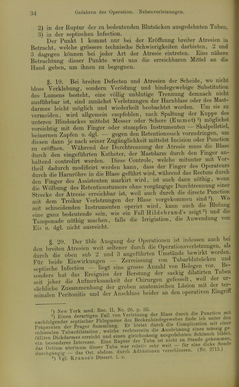 2) in der Ruptur der zu bedeutenden Blutsäcken ausgedehnten Tuben, 3) in der septischen Infection. Der Punkt 1 kommt nur bei der Eröffnung breiter Atresien in Betracht, welche grössere technische Schwierigkeiten darbieten, 2 und 3 dagegen können bei jeder Art der Atresie eintreten. Eine nähere Betrachtung dieser Punkte wird uns die erreichbaren Mittel an die Hand geben, um ihnen zu begegnen. §. 19. Bei breiten Defecten und Atresien der Scheide, wo nicht bloss Verklebung, sondern Verödung und bindegewebige Substitution des Lumens besteht, eine völlig unblutige Trennung demnach nicht ausführbar ist, sind zunächst Verletzungen der Harnblase oder des Mast- darmes leicht möglich und wiederholt beobachtet worden. Um sie zu vermeiden, wird allgemein empfohlen, nach Spaltung der Kuppe des unteren Blindsackes mittelst Messer oder Schere (Emmet) ^) möghchst vorsichtig mit dem Finger oder stumpfen Instrumenten — Skalpellstiel, beinernen Zapfen u. dgl. — gegen den Retentionssack vorzudringen, um diesen dann je nach seiner Zugänglichkeit mittelst Incision oder Function zu eröffnen. Während der Durchtrennung der Atresie muss die Blase durch den eingeführten Katheter, der Mastdarm durch den Finger an- haltend controlirt werden. Diese Controle, welche mitunter mit Vor- theil dadurch modificirt werden kann, dass der Finger des Operateurs durch die Harnröhre in die Blase geführt wird, während das Rectum durch den Finger des Assistenten markirt wird, ist auch dann nöthig, weim die Wölbung des Retentionstumors ohne yorgängige Durchtrennung einer Strecke der Atresie erreichbar ist, weil auch durch die directe Punction mit dem Troikar Verletzungen der Blase vorgekommen sind ). Wo mit schneidenden Instrumenten operirt wird, kann auch die Blutung eine ganz bedeutende sein, wie ein Fall Hildebrand's zeigt ) und die Tamponade nöthig machen, falls die Imgiation, die Anwendung von Eis u. dgl. nicht ausreicht. § 20. Der üble Ausgang der Operationen ist indessen auch bei den breiten Atresien weit seltener durch die Operationsveiietzungen, als durch die oben sub 2 und 3 angeführten Umstände bewu-kt worden. Für beide Einwirkungen — Zerreissung von Tubarblutsacken und septische Infection - liegt eine grosse Anzahl von Belegen vor Be- sonders hat das Ereigniss der Berstung der sackig dilatu-ten iuben seit jeher die Aufmerksamkeit der Chirurgen gefesselt, weil der ur- sächliche Zusammenhang der groben anatomischen Läsion mit der tei- minalen Peritonitis und der Anschluss beider an den operativen Emgnfi 1» New York med. Ree. II, Nr. 26, p. 35. x, u Finen deraXen Fall von Verletzung der Blase durch die Function mit nachfolinder septS^^^^ des Beckenbindegewebes finde ich unter den Vgl. Krause's Dissert. 1. c.