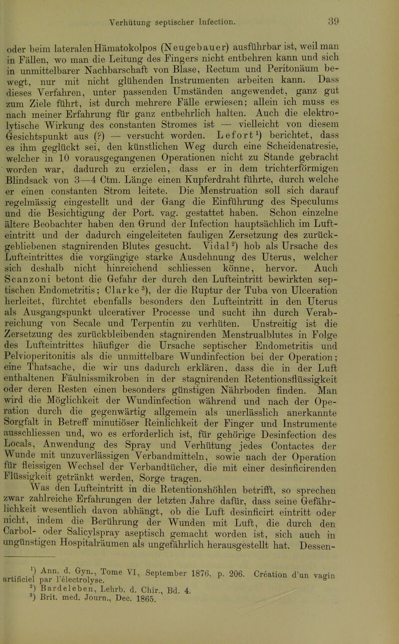 oder beim lateralenHämatokolpos (Neugebauer) ausführbar ist, weil man in Fällen, wo man die Leitung des Fingers nicht entbehren kann und sich in unmittelbarer Nachbarschaft von Blase, Rectum und Peritonäum be- wegt, nur mit nicht glühenden Instrumenten arbeiten kann. Dass dieses Verfahren, unter passenden Umständen angewendet, ganz gut zum Ziele führt, ist durch mehrere Fälle erwiesen; allein ich muss es nach meiner Erfahrung für ganz entbehrlich halten. Auch die elektro- lytische Wirkung des constanten Stromes ist — vielleicht von diesem Gesichtspunkt aus (?) — versucht worden. Lefort^) berichtet, dass es ihm geglückt sei, den künstlichen Weg durch eine Scheidenatresie, welcher in 10 vorausgegangenen Operationen nicht zu Stande gebracht worden war, dadurch zu erzielen, dass er in dem trichterförmigen Blindsack von 3—4 Ctm. Länge einen Kupferdraht führte, durch welche er einen constanten Strom leitete. Die Menstruation soll sich darauf regelmässig emgestellt und der Gang die Einführung des Speculums und die Besichtigung der Port. vag. gestattet haben. Schon einzehie ältere Beobachter haben den Grund der Infection hauptsächlich im Luft- eintritt und der dadurch eingeleiteten fauligen Zersetzung des zurück- gebliebenen stagnirenden Blutes gesucht. VidaP) hob als Ursache des Lufteintrittes die vorgängige starke Ausdehnung des Uterus, welcher sich deshalb nicht hinreichend schliessen könne, hervor. Auch Scanzoni betont die Gefahr der durch den Lufteintritt bewirkten sep- tischen Endometritis; Clarke^), der die Ruptur der Tuba von Ulceration herleitet, fürchtet ebenfalls besonders den Lufteintritt in den Uterus als Ausgangspunkt ulcerativer Processe und sucht ihn durch Verab- reichung von Seeale und Terpentin zu verhüten. Unstreitig ist die Zersetzung des zurückbleibenden stagnirenden Menstrualblutes in Folge des Lufteintrittes häufiger die Ursache septischer Endometritis und Pelvioperitonitis als die unmittelbare Wundinfection bei der Operation; eme Thatsache, die wir uns dadurch erklären, dass die in der Luft enthaltenen Fäulnissmikroben in der stagnirenden Retentionsflüssigkeit oder deren Resten einen besonders günstigen Nährboden finden. Man wird die Möglichkeit der Wundinfection während und nach der Ope- ration durch die gegenwärtig allgemein als unerlässlich anerkannte Sorgfalt in Betreff minutiöser Reinlichkeit der Finger und Instrumente ausschliessen und, wo es erforderlich ist, für- gehörige Desinfection des Locals, Anwendung des Spray und Verhütung jedes Contactes der Wunde mit unzuverlässigen Verbandmitteln, sowie nach der Operation für fleissigen Wechsel der Verbandtücher, die mit einer desinficirenden Flüssigkeit getränkt werden, Sorge tragen. Was den Lufteintritt in die Retentionshöhlen betrifft, so sprechen zwar zahlreiche Erfahrungen der letzten Jahre dafür, dass seine Gefähi'- hchkeit wesentlich davon abhängt, ob die Luft desinficirt eintritt oder nicht, mdem die Berührung der Wunden mit Luft, die durch den Carbol- oder Salicylspray aseptisch gemacht worden ist, sich auch in ungünstigen Hospitalräumen als ungefährlich herausgestellt hat. Dessen- f r ■ ? ^^^ September 1876, p. 206. Creation d'un vagin artificiel par 1 electrolyse. 'agiu 2) Bardeleben, Lehrb. d. Chir., Bd. 4. Brit. med. Journ., Dec. 1865.