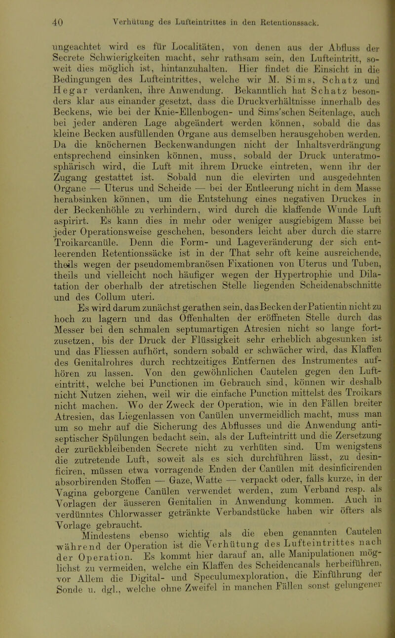 ungeachtet wird es für Localitäten, von denen aus der Abfluss der Secrete Schwierigkeiten macht, sehr rathsam sein, den Lufteintritt, so- weit dies möglich ist, hintanzuhalten. Hier findet die Einsicht in die Bedingungen des Lufteintrittes, welche wir M. Sims, Schatz und Hegar verdanken, ihre Anwendung. Bekannthch hat Schatz beson- ders klar aus einander gesetzt, dass die Druckverhältnisse innerhalb des Beckens, wie bei der Knie-Ellenbogen- und Sims'schen Seitenlage, auch bei jeder anderen Lage abgeändert werden können, sobald die das kleine Becken ausfüllenden Organe aus demselben herausgehoben werden. Da die knöchernen Beckenwandungen nicht der Inhaltsverdrängung entsprechend einsinken können, muss, sobald der Druck unteratmo- sphärisch wird, die Luft mit ihrem Drucke eintreten, wenn ihr der Zugang gestattet ist. Sobald nun die elevirten und ausgedehnten Organe — Uterus und Scheide — bei der Entleerung nicht in dem Masse herabsinken können, um die Entstehung eines negativen Druckes in der Beckenhöhle zu verhindern, wird durch die klaffende Wunde Luft aspirirt. Es kann dies in mehr oder weniger ausgiebigem Masse bei jeder Operationsweise geschehen, besonders leicht aber durch die starre Troikarcanüle. Denn die Form- und Lageveränderung der sich ent- leerenden Retentionssäcke ist in der That sehr oft keine ausreichende, theüs wegen der pseudomembranösen Fixationen von Uterus und Tuben, theils und vielleicht noch häufiger wegen der Hypertrophie und Dila- tation der oberhalb der atretischen Stelle liegenden Scheidenabschnitte und des Collum uteri. Es wird darum zunächst gerathen sein, dasBecken der Patientin nicht zu hoch zu lagern und das Offenhalten der eröffneten Stelle durch das Messer bei den schmalen septumartigen Atresien nicht so lange fort- zusetzen, bis der Druck der Flüssigkeit sehr erheblich abgesunken ist und das Fliessen aufhört, sondern sobald er schwächer wird, das Klaffen des Genitalrohres durch rechtzeitiges Entfernen des Instrumentes auf- hören zu lassen. Von den gewöhnlichen Cautelen gegen den Luft- eintritt, welche bei Functionen im Gebrauch sind, können wir deshalb nicht Nutzen ziehen, weil wir die einfache Function mittelst des Troikars nicht machen. Wo der Zweck der Operation, wie in den Fällen breiter Atresien, das Liegenlassen von Canülen unvermeidlich macht, muss man um so mehr auf die Sicherung des Abflusses und die Anwendung anti- septischer Spülungen bedacht sein, als der Lufteintritt und die Zersetzung der zurückbleibenden Secrete nicht zu verhüten sind. Um wenigstens die zutretende Luft, soweit als es sich durchführen lässt, zu desin- ficiren, müssen etwa vorragende Enden der Canülen mit desinficirenden absorbirenden Stoffen — Gaze, Watte — verpackt oder, falls kurze, in der Vagina geborgene Canülen verwendet werden, zum Verband resp. als Vorlagen der äusseren Genitalien in Anwendung kommen. Auch m verdünntes Chlorwasser getränkte Verbandstücke haben wir öfters als Vorlage gebraucht. n i Mindestens ebenso wichtig als die eben genannten Cautelen während der Operation ist die Verhütung des Lufteintrittes nach der Operation. Es kommt hier darauf an, alle Manipulationen mög- lichst zu vermeiden, welche ein Klaflen des Scheidencanals herbeiführen, vor AUem die Digital- und Speculumexploration, die Einführung der Sonde u. dgl., welche ohne Zweifel in manchen Fällen sonst gelungener