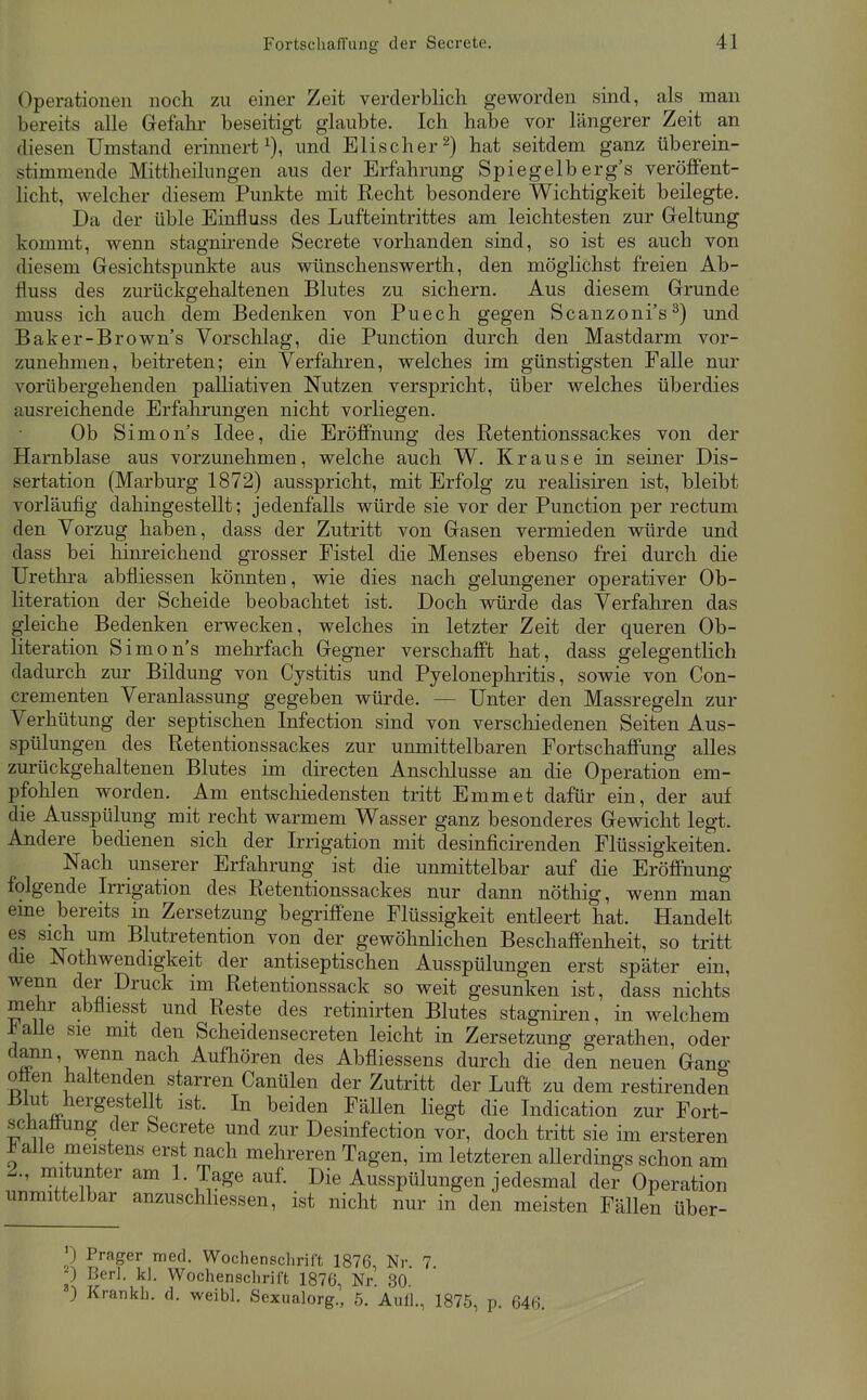 Operationen noch zu einer Zeit verderblich geworden sind, als man bereits alle Gefahr beseitigt glaubte. Ich habe vor längerer Zeit an diesen Umstand erinnert^), und Elischer^) hat seitdem ganz überein- stimmende Mittheilungen aus der Erfahrung Spiegelb erg's veröffent- licht, welcher diesem Punkte mit Recht besondere Wichtigkeit beilegte. Da der üble Einfluss des Lufteintrittes am leichtesten zur Geltung kommt, wenn stagnirende Secrete vorhanden sind, so ist es auch von diesem Gesichtspunkte aus wünschenswerth, den möglichst freien Ab- fluss des zurückgehaltenen Blutes zu sichern. Aus diesem Grunde muss ich auch dem Bedenken von Puech gegen Scanzoni's^) und Baker-Brown's Vorschlag, die Punction durch den Mastdarm vor- zunehmen, beitreten; ein Verfahren, welches im günstigsten Falle nur vorübergehenden palliativen Nutzen verspricht, über welches überdies ausreichende Erfahrungen nicht vorliegen. Ob Simon's Idee, die Eröffnung des Retentionssackes von der Harnblase aus vorzunehmen, welche auch W. Krause in seiner Dis- sertation (Marburg 1872) ausspricht, mit Erfolg zu realisiren ist, bleibt vorläufig dahingestellt; jedenfalls würde sie vor der Punction per rectum den Vorzug haben, dass der Zutritt von Gasen vermieden würde und dass bei hinreichend grosser Fistel die Menses ebenso frei durch die Urethra abfliessen könnten, wie dies nach gelungener operativer Ob- literation der Scheide beobachtet ist. Doch würde das Verfahren das gleiche Bedenken erwecken, welches in letzter Zeit der queren Ob- literation Simon's mehrfach Gegner verschafft hat, dass gelegentKch dadurch zur Bildung von Cystitis und Pyelonephritis, sowie von Con- crementen Veranlassung gegeben würde. — Unter den Massregeln zur Verhütung der septischen Infection sind von verschiedenen Seiten Aus- spülungen des Retentionssackes zur unmittelbaren Fortschaffung alles zurückgehaltenen Blutes im directen Anschlüsse an die Operation em- pfohlen worden. Am entschiedensten tritt Emmet dafür ein, der auf die Ausspülung mit recht warmem Wasser ganz besonderes Gewicht legt. Andere bedienen sich der Irrigation mit desinficirenden Flüssigkeiten. Nach unserer Erfahrung ist die unmittelbar auf die Eröffnung folgende Irrigation des Retentionssackes nur dann nöthig, wenn man eme bereits in Zersetzung begriffene Flüssigkeit entleert hat. Handelt es sich um Blutretention von der gewöhnlichen Beschaffenheit, so tritt die Nothwendigkeit der antiseptischen Ausspülungen erst später ein, wenn der Druck im Retentionssack so weit gesunken ist, dass nichts mehr abfliesst und Reste des retinirten Blutes stagniren, in welchem ^aüe sie mit den Scheidensecreten leicht in Zersetzung gerathen, oder dann, wenn nach Aufhören des Abfliessens durch die den neuen Gang oöen haltenden starren Canülen der Zutritt der Luft zu dem restirenden Blut hergestellt ist. In beiden Fällen liegt die Indication zur Fort- schaöung der Secrete und zur Desinfection vor, doch tritt sie im ersteren Jb alle meistens erst nach mehreren Tagen, im letzteren aUerdings schon am 2., mitunter am 1. Tage auf. Die Ausspülungen jedesmal de? Operation unmittelbar anzuschliessen, ist nicht nur in den meisten Fällen über- ') Prager med. Wochensclirift 1876, Nr 7 ) Berl. kl. Wochenschrift 1876, Nr. 30 ) Krankh. d. weibl. Sexualorg., 5. Aull., 1875, p. 646