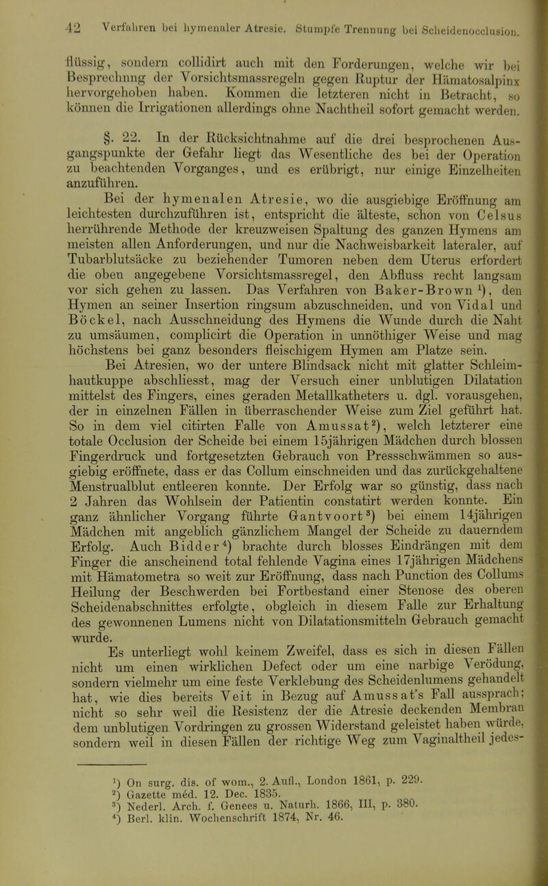 flüssig, sondern collidirt auch mit den Forderungen, welche wir bei Besprechung der Vorsichtsmassregeln gegen Ruptur der Hämatosalpinx hervorgehoben haben. Kommen die letzteren nicht in Betracht, so können die Irrigationen allerdings ohne Nachtheil sofort gemacht werden. §. 22. In der Rücksichtnahme auf die drei besprochenen Aus- gangspunkte der Gefahr liegt das Wesentliche des bei der Operation 7Ai beachtenden Vorganges, und es erübrigt, nur einige Einzelheiten anzuführen. Bei der hymenalen Atresie, wo die ausgiebige Eröffnung am leichtesten durchzuführen ist, entspricht die älteste, schon von Celsus herrührende Methode der kreuzweisen Spaltung des ganzen Hymens am meisten allen Anforderungen, und nur die Nachweisbarkeit lateraler, auf Tubarblutsäcke zu beziehender Tumoren neben dem Uterus erfordert die oben angegebene Vorsichtsmassregel, den Abfluss recht langsam vor sich gehen zu lassen. Das Verfaliren von Baker-Brown ^), den Hymen an seiner Insertion ringsum abzuschneiden, und von Vidal und Bö ekel, nach Ausschneidung des Hymens die Wunde durch die Naht zu umsäumen, complicirt die Operation in unnöthiger Weise und mag höchstens bei ganz besonders fleischigem Hymen am Platze sein. Bei Atresien, wo der untere Blindsack nicht mit glatter Schleim- hautkuppe abschliesst, mag der Versuch einer unblutigen Dilatation mittelst des Fingers, eines geraden Metallkatheters u. dgl. vorausgehen, der in einzelnen Fällen in überraschender Weise zum Ziel geführt hat. So in dem viel citirten Falle von Amussat^), welch letzterer eine totale Occlusion der Scheide bei einem 15jährigen Mädchen durch blossen Fingerdruck und fortgesetzten Grebrauch von Pressschwämmen so aus- giebig eröffnete, dass er das Collum einschneiden und das zurückgehaltene Menstrualblut entleeren konnte. Der Erfolg war so günstig, dass nach 2 Jahren das Wohlsein der Patientin constatirt werden konnte. Ein ganz ähnlicher Vorgang führte Gantvoort^) bei einem 14jährigeu Mädchen mit angeblich gänzHchem Mangel der Scheide zu dauerndem Erfolg. Auch Bidder^) brachte durch blosses Eindrängen mit dem Finger die anscheinend total fehlende Vagina eines 17jährigen Mädchens mit Hämatometra so weit zur Eröffnung, dass nach Function des Collums Heilung der Beschwerden bei Fortbestand einer Stenose des oberen Scheidenabschnittes erfolgte, obgleich in diesem Falle zur Erhaltung des gewonnenen Lumens nicht von Dilatationsmitteln Gebrauch gemacht wurde. , Es unterliegt wohl keinem Zweifel, dass es sich in diesen Fällen nicht um einen wirklichen Defect oder um eine narbige Verödung, sondern vielmehr um eine feste Verklebung des Scheidenlumens gehandelt hat, wie dies bereits Veit in Bezug auf Amussat's Fall aussprach; nicht so sehr weil die Resistenz der die Atresie deckenden Membran dem unblutigen Vordringen zu grossen Widerstand geleistet haben würde, sondern weil in diesen Fällen der richtige Weg zum Vaginaltheil jedes- ') On surg. dis. of wom., 2. Aufl., London 1861, p. 229. 2) Gazette med. 12. Dec. 1835. ^) Nederl. Arch. f. Genees u. Naturh. 1866, III, p. 380. ) Barl. klin. Wochenschrift 1874, Nr. 46.