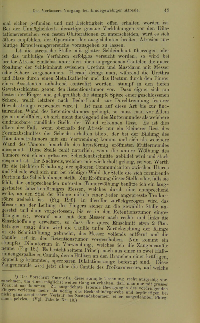 mal sicher gefunden und mit Leichtigkeit offen erhalten worden ist. Bei der Unmöghchkeit, derartige genaue Verklebungen vor den Dila- tationsversuchen von festen Obliterationen zu unterscheiden, wird es sich öfters empfelilen, der Operation der ausgedehnten breiten Atresien un- blutige Erweiterungsversuche vorausgehen zu lassen. Ist die atretische Stelle mit glatter Schleimhaut überzogen oder ist das unblutige Verfahren erfolglos versucht worden, so wird bei breiter Atresie zunächst unter den oben angegebenen Cautelen die quere Spaltung der Sclileimhaut zwischen Urethra und Mastdarm mit Messer oder Schere vorgenommen. Hierauf dringt man, während die Urethra und Blase durch einen Metallkatheter und das Rectum durch den Finger eines Assistenten anhaltend controlirt worden, stumpf in den tiefen Grewebsschichten gegen den Retentionstumor vor. Dazu eignet sich am besten der Finger und gelegentlich die stumpfe Spitze einer geschlossenen Schere, welch letztere nach Bedarf auch zur Durchtrennung festerer Gewebsstränge verwendet wird Ist man auf diese Art bis zur fluc- tuirenden Wand des Retentionstumors gelangt, so muss man vor AUem genau nachfühlen, ob sich nicht die Gegend des Muttermundes als weichere eindi-ückbare rundhche Stelle der Wand erkennen lässt. Bs ist dies öfters der Fall, wenn oberhalb der Atresie nur ein kleinerer Rest des Fornixabschnittes der Scheide erhalten bHeb, der bei der Bildung des Hämatometratumors mit zur Verwendung kommt und sich als weichere Wand des Tumors innerhalb des kreisförmig eröffneten Muttermundes ausspannt. Diese Stelle fehlt natürhch, wenn die untere Wölbung des Tumors von einem grösseren Scheidenabschnitte gebildet wird und stark gespannt ist. Ihr Nachweis, welcher mir wiederholt gelang, ist von Werth für die leichtere Erhaltung der späteren Communication zwischen Uterus und Scheide, weil sich nur bei richtiger Wahl der Stelle die sich formirende Portio in das Scheidenlumen stellt. Zur Eröffnung dieser Stelle oder, falls sie fehlt, der entsprechenden untersten Tumorwölbung benütze ich ein lang- gestieltes lanzettenförmiges Messer, welches durch eine entsprechend weite, an den Stiel der Klinge mittels einer Feder angepresste Troikar- röhre gedeckt ist. (Fig. 19 f.) In dieselbe zurückgezogen wird das Messer an der Leitung des Fingers sicher an die gewählte Stelle an- gesetzt und dann vorgestossen, bis es in den Retentionstumor einge- drungen ist, worauf man mit dem Messer nach rechts und links die ^mstichoffnung erweitert, so dass der quere Einschnitt etwa 2 Ctm. betragen mag; dann wird die Canüle unter Zurückziehung der Klinge P }^ öchmttöfihung gebracht, das Messer vollends entfernt und die banule tief m den Retentionstumor vorgeschoben. Nun kommt ein stumptes Dilatatonum in Verwendung, welches ich die Zangencanüle nenne, (iig. 18.) Es besteht seinem Princip nach aus einer in zwei Halb- rmnen gespaltenen Canüle, deren Hälften an den Branchen einer kräftigen, doppelt gekrümmten, sperrbaren Düatationszange befestigt sind. Diese Zangencanüle wird jetzt über die Canüle des Troikarmessers, auf welche .1, '-^ Vorschrift Emmet's, diese stumpfe Trennung recht ausdebiff vor- Vn.?M f^ .1 möglichst weiten Gang zu erhalten, daff man nur mit gfolser Vorsicht nachkommen. Zu ausgedehnte itterale Bewegungen des vorddniendei Fingers verletzen mehr als nöthig das Beckenbindegeweb! und begilns ic?en b^i mtl re?vicr.^^?ÄÄr.'r^^^ ^^^ • -^^edeLt^n^^hl^^: