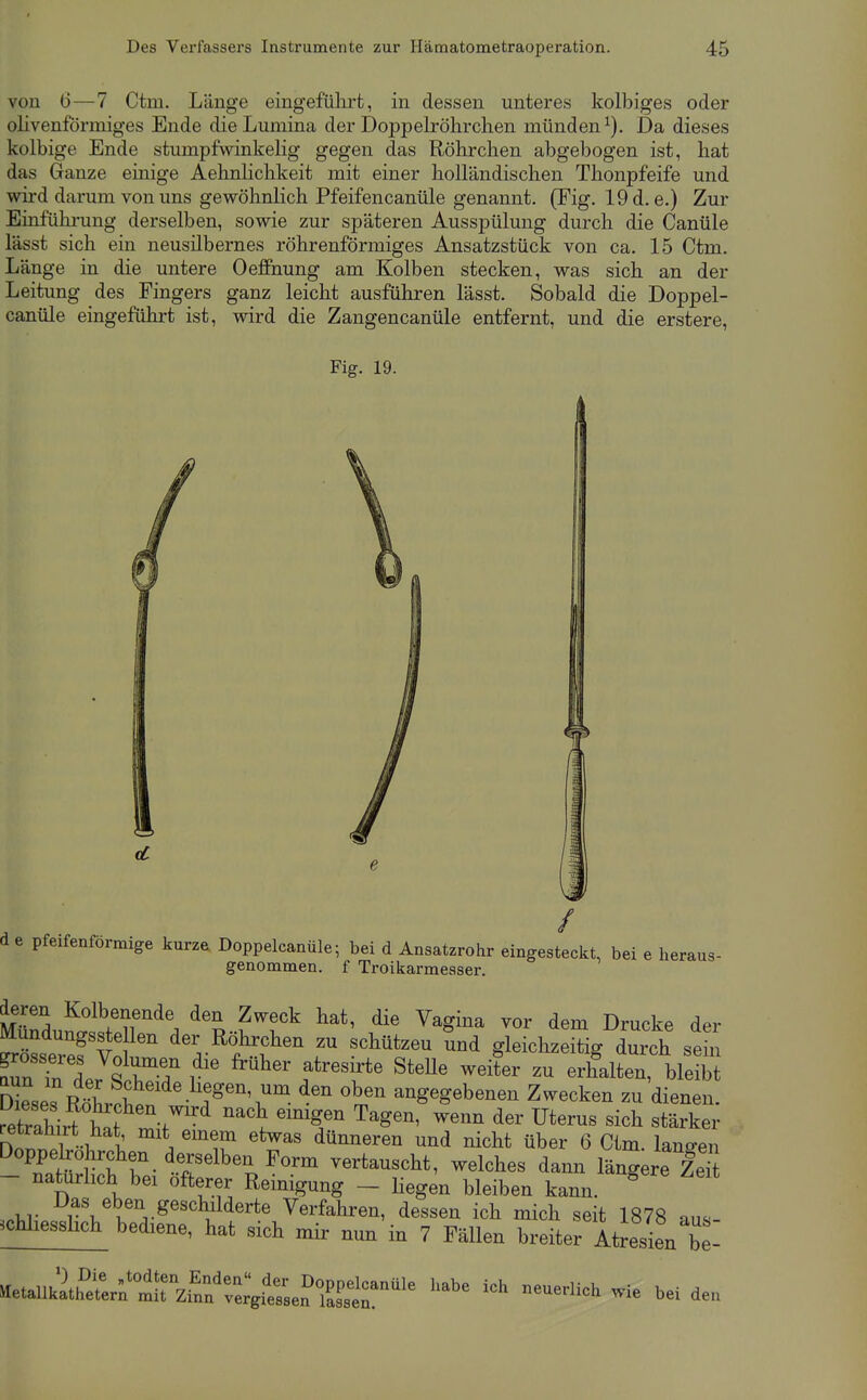 von 6—7 Ctm. Länge eingeführt, in dessen unteres kolbiges oder olivenförmiges Ende die Lumina der Doppelröhrchen münden^). Da dieses kolbige Ende stumpfwinkelig gegen das Röhrclien abgebogen ist, hat das Ganze einige Aehnlichkeit mit einer holländischen Thonpfeife und wird darum von uns gewöhnlich Pfeifencanüle genannt. (Fig. 19d. e.) Zur Einführung derselben, sowie zur späteren Ausspülung durch die Canüle lässt sich ein neusilbernes röhrenförmiges Ansatzstück von ca. 15 Ctm. Länge in die untere OeflPnung am Kolben stecken, was sich an der Leitung des Fingers ganz leicht ausfühi-en lässt. Sobald die Doppel- canüle eingeführt ist, wird die Zangencanüle entfernt, und die erstere, Fig. 19. 4 de pfeifenförmige kurze Doppelcanüle; bei d Ansatzrohr eingesteckt, bei e heraus- genommen, f Troikarmeaser. deren Kolbenende den Zweck hat, die Vagina vor dem Drucke der MundungssteUen der Röhrchen zu schützen Snd gleichzeiVdurch seS rnTlr & r f'^'^' ^^^^^ -^i*- - erh^alten, bS Weses R^hrSn w '^'^ ^'^ angegebenen Zwecken zu dienen. Sirt hat 1-f '^ ^^^^ Uterus sich stärker nn^^rTol -iT . ^'T ^^^^^ dünneren und nicht über 6 Ctm. langen Doppelröhrchen derselben Form vertauscht, welches dann läncere ZeS - natürlich bei öfterer Reinigung - Hegen bleiben kann.  ..M- 7\^^^^^,.ge«cl^ilderte Verfahren, dessen ich mich seit 1878 aus- ^chliesslich bediene, hat sich mir nun in 7 Fällen breiter Atresien be- ^et.ulZlrf^\^^^^^ ^-^e ich neuerlich wie bei den