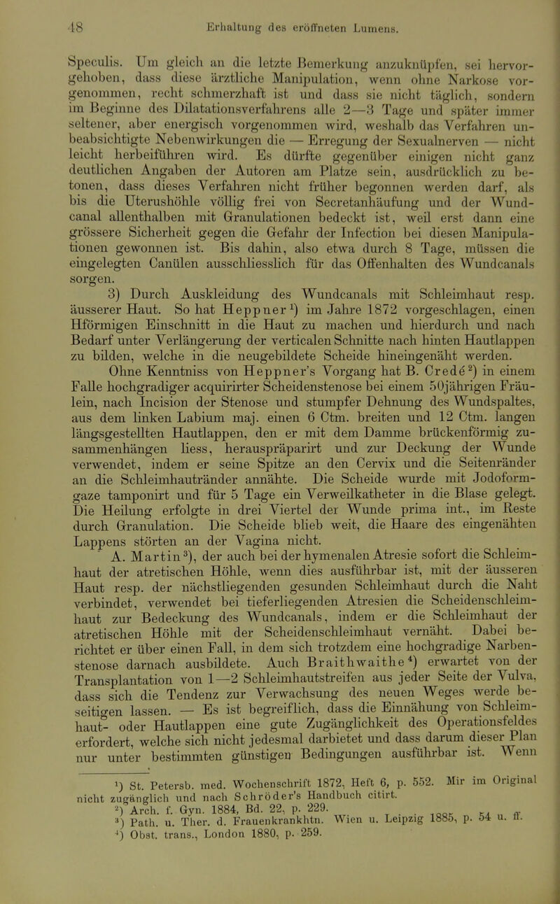 Speciilis. Um gleich an die letzte Bemerkung anzuknüpfen, sei hervor- gehoben, dass diese ärztliche Manipulation, wenn ohne Narkose vor- genommen, recht schmerzhaft ist und dass sie nicht täglich, sondern im Beginne des Dilatationsverfährens alle 2—3 Tage und später immer seltener, aber energisch vorgenommen wird, weshalb das Verfahren un- beabsichtigte Nebenwirkungen die — Erregung der Sexualnerven — nicht leicht herbeiführen wird. Es dürfte gegenüber einigen nicht ganz deutlichen Angaben der Autoren am Platze sein, ausdrückHch zu be- tonen, dass dieses Verfaliren nicht früher begonnen werden darf, als bis die Uterushöhle völlig frei von Secretanhäufung und der Wund- canal allenthalben mit Granulationen bedeckt ist, weil erst dann eine grössere Sicherheit gegen die Gefahr der Infection bei diesen Manipula- tionen gewonnen ist. Bis dahin, also etwa durch 8 Tage, müssen die eingelegten Canülen ausschliesslich für das Offenhalten des Wundcanals sorgen. 3) Durch Auskleidung des Wundcanals mit Schleimhaut resp. äusserer Haut. So hat Heppner^) im Jalire 1872 vorgeschlagen, einen Hförmigen Einschnitt in die Haut zu machen und hierdurch und nach Bedarf unter Verlängerung der verticalen Schnitte nach hinten Hautlappen zu bilden, welche in die neugebildete Scheide hineingenäht werden. Ohne Kenntniss von Heppner's Vorgang hat B. Crede^) in einem Falle hochgradiger acquirirter Scheidenstenose bei einem 5Üjährigen Fräu- lein, nach Incision der Stenose und stumpfer Dehnung des Wundspaltes, aus dem linken Labium maj. einen 6 Ctm. breiten und 12 Ctm. langen längsgestellten Hautlappen, den er mit dem Damme brückenförmig zu- sammenhängen Hess, herauspräparirt und zur Deckung der Wunde verwendet, indem er seine Spitze an den Cervix und die Seitenränder an die Schleimhautränder annähte. Die Scheide vmrde mit Jodoform- gaze tamponirt und für 5 Tage ein Verweilkatheter in die Blase gelegt. Die Heilung erfolgte in drei Viertel der Wunde pruna int., im Reste durch Granulation. Die Scheide bheb weit, die Haare des eingenähten Lappens störten an der Vagina nicht. A. Martin 2), der auch bei der hymenalen Atresie sofort die Schleim- haut der atretischen Höhle, wenn dies ausführbar ist, mit der äusseren Haut resp. der nächstliegenden gesunden Schleimhaut durch die Naht verbindet, verwendet bei tieferliegenden Atresien die Scheidenschleim- haut zur Bedeckung des Wundcanals, indem er die Schlemihaut der atretischen Höhle mit der Scheidenschleimhaut vernäht. Dabei be- richtet er über einen Fall, in dem sich trotzdem eine hochgradige Narben- stenose darnach ausbildete. Auch Braithwaithe *) erwartet von der Transplantation von 1—2 Schleimhautstreifen aus jeder Seite der Vulva, dass sich die Tendenz zur Verwachsung des neuen Weges werde be- seitio-en lassen. — Es ist begreiflich, dass die Einnähung von Schleim- haut- oder Hautlappen eine gute Zugänglichkeit des Operationsfeldes erfordert, welche sich nicht jedesmal darbietet und dass darum dieser Plan nur unter bestimmten günstigen Bedingungen ausführbar ist. Wenn 1) St. Petersb. med. Wochenschrift 1872, Heft 6, p. 552. Mir im Original nicht zuganglich und nach Schröder's Handbuch citirt. Arch. f. Gyn. 1884, Bd. 22, p. 229. . . . ,oor ka ff Path. u. Ther. d. Frauenkrankhtn. Wien u. Leipzig 1885, p. ö4 u. n. ^) Obst.' trans., London 1880, p. 259.