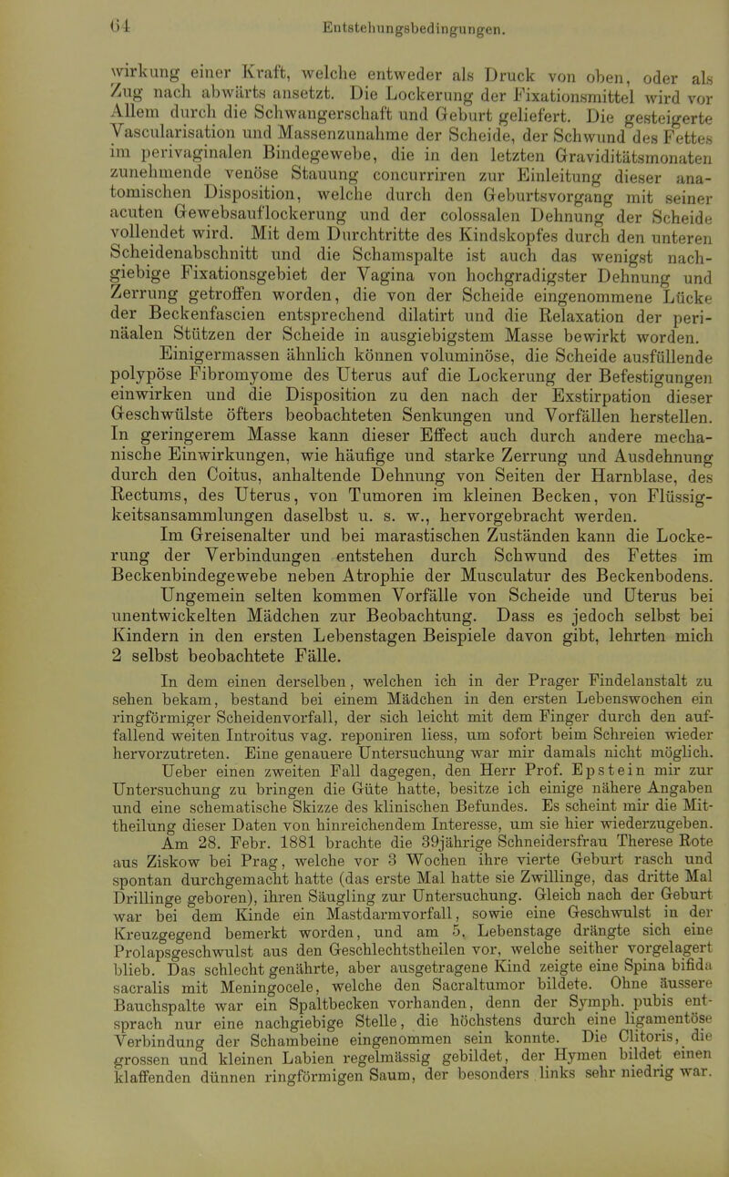 C4 Entstehungsbedingungen. Wirkung einer Kraft, welche entweder als Druck von oben, oder als Zug nach abwärts ansetzt. Die Lockerung der Fixationsmittel wird vor Allem durch die Schwangerschaft und Geburt geliefert. Die gesteigerte Vascularisation und Massenzunahme der Scheide, der Schwund des Fettes im perivaginalen Bindegewebe, die in den letzten Graviditätsmonaten zunehmende venöse Stauung concurriren zur Einleitung dieser ana- tomischen Disposition, welche durch den Geburtsvorgang mit seiner acuten Gewebsauflockerung und der colossalen Dehnung der Scheide vollendet wird. Mit dem Durchtritte des Kindskopfes durch den unteren Scheidentibschnitt und die Schamspalte ist auch das wenigst nach- giebige Fixationsgebiet der Vagina von hochgradigster Dehnung und Zerrung getroffen worden, die von der Scheide eingenommene Lücke der Beckenfascien entsprechend dilatirt und die Relaxation der peri- näalen Stützen der Scheide in ausgiebigstem Masse bewirkt worden. Einigermassen ähnlich können voluminöse, die Scheide ausfüllende polypöse Fibromyome des Uterus auf die Lockerung der Befestigungen einwirken und die Disposition zu den nach der Exstirpation dieser Geschwülste öfters beobachteten Senkungen und Vorfällen herstellen. In geringerem Masse kann dieser Effect auch durch andere mecha- nische Einwirkungen, wie häufige und starke Zerrung und Ausdehnung durch den Coitus, anhaltende Dehnung von Seiten der Harnblase, des Rectums, des Uterus, von Tumoren im kleinen Becken, von Flüssig- keitsansammlungen daselbst u. s. w., hervorgebracht werden. Im Greisenalter und bei marastischen Zuständen kann die Locke- rung der Verbindungen entstehen durch Schwund des Fettes im Beckenbindegewebe neben Atrophie der Musculatur des Beckenbodens. Ungemein selten kommen Vorfälle von Scheide und üterus bei unentwickelten Mädchen zur Beobachtung. Dass es jedoch selbst bei Kindern in den ersten Lebenstagen Beispiele davon gibt, lehrten mich 2 selbst beobachtete Fälle. In dem einen derselben, welchen ich in der Prager Findelanstalt zu sehen bekam, bestand bei einem Mädchen in den ersten Lebenswochen ein ringförmiger Scheidenvorfall, der sich leicht mit dem Finger durch den auf- fallend vp-eiten Introitus vag. reponiren liess, um sofort beim Schreien wieder hervorzutreten. Eine genauere Untersuchung war mir damals nicht möglich. Ueber einen zweiten Fall dagegen, den Herr Prof. Epstein mir zur Untersuchung zu bringen die Güte hatte, besitze ich einige nähere Angaben und eine schematische Skizze des klinischen Befundes. Es scheint mir die Mit- theilung dieser Daten von hinreichendem Interesse, um sie hier wiederzugeben. Am 28. Febr. 1881 brachte die 39jährige Schneidersfrau Therese Rote aus Ziskow bei Prag, welche vor 3 Wochen ihre vierte Geburt rasch und spontan durchgemacht hatte (das erste Mal hatte sie Zwillinge, das dritte Mal Drillinge geboren), ihren Säugling zur Untersuchung. Gleich nach der Geburt war bei dem Kinde ein Mastdarmvorfall, sowie eine Geschwulst in der Kreuzgegend bemerkt worden, und am 5. Lebenstage drängte sich eine Prolapsgeschwulst aus den Geschlechtstheilen vor, welche seither vorgelagert blieb. Das schlecht genährte, aber ausgetragene Kind zeigte eine Spina bifida sacralis mit Meningocele, welche den Sacraltumor bildete. Ohne äussere Bauchspalte war ein Spaltbecken vorhanden, denn der Symph. pubis ent- sprach nur eine nachgiebige Stelle, die höchstens durch eine ligamentöse Verbindung der Schambeine eingenommen sein konnte. Die Clitoris,_ die grossen und kleinen Labien regelmässig gebildet, der Hymen bildet emen klaffenden dünnen ringförmigen Saum, der besonders links sehr niedrig war.
