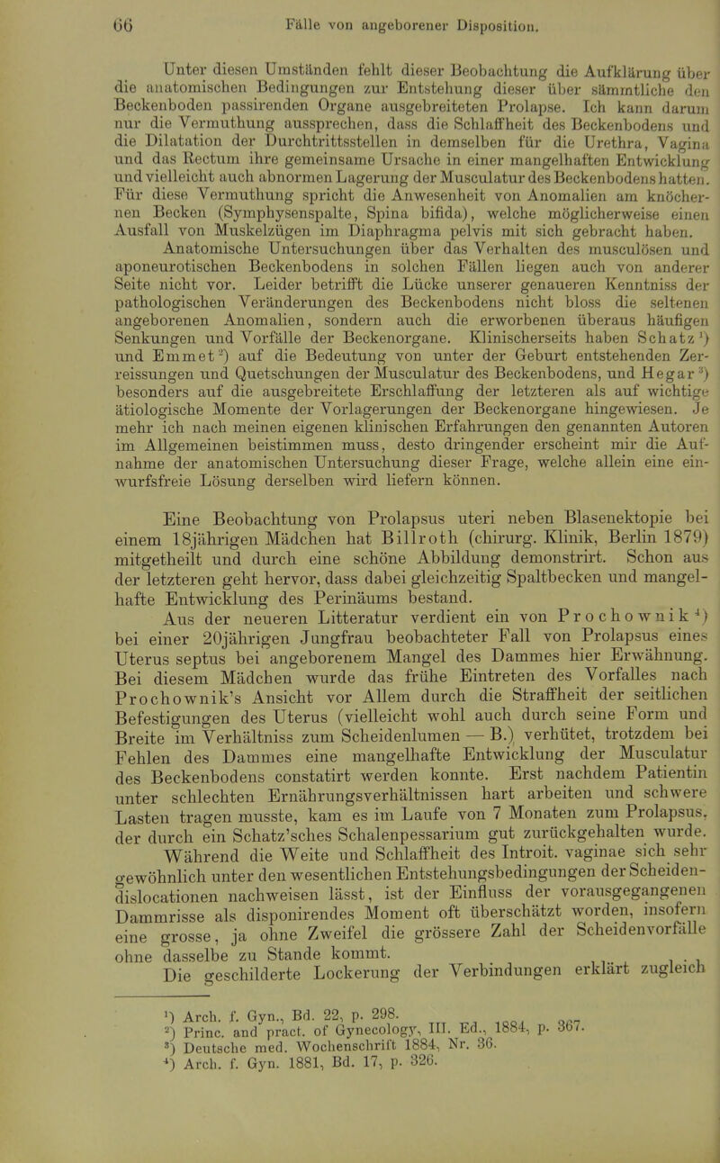 Unter diesen Umständen fehlt dieser Beobachtung die Aufklärung über die anatomischen Bedingungen zur Entstehung dieser über sämmtliche den Beckenboden passirenden Organe ausgebreiteten Prolapse, Ich kann darum nur die Vermuthung aussprechen, dass die Schlaffheit des Beckenbodens und die Dilatation der Durchtrittsstellen in demselben für die Urethra, Vagina und das Rectum ihre gemeinsame Ursache in einer mangelhaften Entwicklung und vielleicht auch abnormen Lagerung der Musculatur des Beckenbodens hatten . Für diese Vermuthung spricht die Anwesenheit von Anomalien am knöcher- nen Becken (Symphysenspalte, Spina bifida), welche möglicherweise einen Ausfall von Muskelzügen im Diaphragma pelvis mit sich gebracht haben. Anatomische Untersuchungen über das Verhalten des musculösen und aponeurotischen Beckenbodens in solchen Fällen liegen auch von anderer Seite nicht vor. Leider betrifft die Lücke unserer genaueren Kenntniss der pathologischen Veränderungen des Beckenbodens nicht bloss die seltenen angeborenen Anomalien, sondern auch die erworbenen überaus häufigen Senkungen und Vorfälle der Beckenorgane. Klinischerseits haben Schatz') und Emmet) auf die Bedeutung von unter der Geburt entstehenden Zer- reissungen und Quetschungen der Musculatur des Beckenbodens, und Hegar •') besonders auf die ausgebreitete Erschlaffung der letzteren als auf wichtige ätiologische Momente der Vorlagerungen der Beckenorgane hingewiesen. Je mehr ich nach meinen eigenen klinischen Erfahrungen den genannten Autoren im Allgemeinen beistimmen muss, desto dringender erscheint mir die Auf- nahme der anatomischen Untersuchung dieser Frage, welche allein eine ein- wurfsfreie Lösung derselben wird liefern können. Eine Beobachtung von Prolapsus uteri neben Blasenektopie bei einem 18jährigen Mädchen bat Billrotb (cbirurg. Klinik, Berlin 1879) mitgetbeilt und durch eine schöne Abbildung demonstrirt. Schon aus der letzteren geht hervor, dass dabei gleichzeitig Spaltbecken und mangel- hafte Entwicklung des Perinäums bestand. Aus der neueren Litteratur verdient ein von Prochownik^) bei einer 20jährigen Jungfrau beobachteter Fall von Prolapsus eines Uterus septus bei angeborenem Mangel des Dammes hier Erwähnung. Bei diesem Mädchen wurde das frühe Eintreten des Vorfalles nach Prochownik's Ansicht vor Allem durch die Straffheit der seitlichen Befestigungen des Uterus (vielleicht wohl auch durch seine Form und Breite im Verhältniss zum Scheidenlumen — B.) verhütet, trotzdem bei Fehlen des Dammes eine mangelhafte Entwicklung der Musculatur des Beckenbodens constatirt werden konnte. Erst nachdem Patientin unter schlechten Ernährungsverhältnissen hart arbeiten und schwere Lasten tragen musste, kam es im Laufe von 7 Monaten zum Prolapsus, der durch ein Schatz'sches Schalenpessarium gut zurückgehalten wurde. W^ährend die Weite und Schlaffheit des Introit. vaginae sich sehr o-ewöhnlich unter den wesenthchen Entstehungsbedingungen der Scheiden- dislocationen nachweisen lässt, ist der Einfluss der vorausgegangenen Dammrisse als disponirendes Moment oft überschätzt worden, msofern eine grosse, ja ohne Zweifel die grössere Zahl der ScheidenvorfäUe ohne dasselbe zu Stande kommt. Die geschilderte Lockerung der Verbmdungen erklart zugleich ') Arch. f. Gyn., Bd. 22, p. 298. 2) Princ. and pract. of Gynecolog3% III. Ed., 1884, p. 367. Deutsche med. Wochenschrift 1884, Nr. 36. ^) Arch. f. Gyn. 1881, Bd. 17, p. 326.