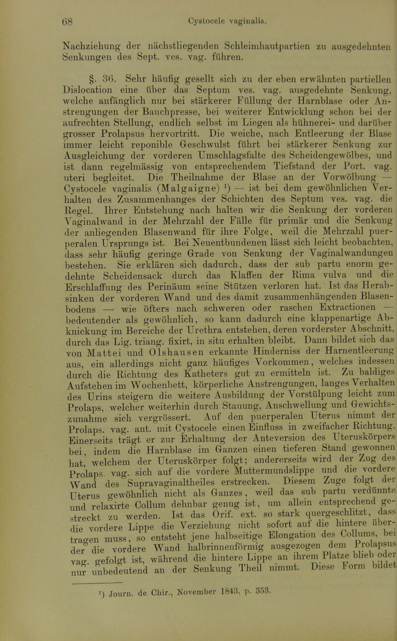 Nachziehung der nächstliegenden Schleimhautpartien zu ausgedehnten »Senkungen des Sept. ves. vag. führen. §. 36. Sehr häufig gesellt sich zu der eben erwähnten partiellen Dislocation eine über das Septuni ves. vag. ausgedehnte Senkung, v»relche anfänglich nur bei stärkerer Füllung der Harnblase oder An- strengungen der Bauchpresse, bei weiterer Entwicklung schon bei der aufrechten Stellung, endlich selbst im Liegen als hühnerei- und darüber grosser Prolapsus hervortritt. Die weiche, nach Entleerung der Blase immer leicht reponible Geschwulst führt bei stärkerer Senkung zur Ausgleichung der vorderen Umschlagsfalte des Scheidengewölbes, und ist dann regelmässig von entsprechendem Tiefstand der Port. vag. uteri begleitet. Die Theilnahme der Blase an der Vorwölbung — Cystocele vaginalis (Malgaigne) ^) — ist bei dem gewöhnlichen Ver- halten des Zusammenhanges der Schichten des Septum ves. vag. die Regel. Ihrer Entstehung nach halten wir die Senkung der vorderen Vaginalwand in der Mehrzahl der Fälle für primär und die Senkung der anliegenden Blasenwand für ihre Folge, weil die Mehrzahl puer- peralen Ursprungs ist. Bei Neuentbundenen lässt sich leicht beobachten, dass sehr häufig geringe Grade von Senkung der Vaginalwandungen bestehen. Sie erklären sich dadurch, dass der sub partu enorm ge- dehnte Scheidensack durch das Klaffen der Rima vulva und die Erschlaffung des Perinäum seine Stützen verloren hat. Ist das Herab- sinken der vorderen Wand und des damit zusammenhängenden Blasen- bodens — wie öfters nach schweren oder raschen Extractionen — bedeutender als gewöhnlich, so kann dadurch eine klappenartige Ab- knickung im Bereiche der Urethra entstehen, deren vorderster Abschnitt, durch das Lig. triang. fixirt, in situ erhalten bleibt. Daun bildet sich das von Matt ei und Olshausen erkannte Hinderniss der Harnentleerung aus, ein allerdings nicht ganz häufiges Vorkommen, welches indessen durch die Richtung des Katheters gut zu ermitteln ist. Zu baldiges Aufstehen im V^ochenbett, körperliche Anstrengungen, langes Verhalten des Urins steigern die weitere Ausbildung der Vorstülpung leicht zum Prolaps, welcher weiterhin durch Stauung, Anschwellung und Gewichts- zunahme sich vergrössert. Auf den puerperalen Uterus nimmt der Prolaps, vag. ant. mit Cystocele einen Einfluss in zweifacher Richtung. Einerseits trägt er zur Erhaltung der Anteversion des Uteruskörpers bei, indem die Harnblase im Ganzen einen tieferen Stand gewonnen hat' welchem der Uteruskörper folgt; andererseits wird der Zug des Prolaps, vag. sich auf die vordere Muttermundslippe und die vordere Wand des Supravaginaltheiles erstrecken. Diesem Zuge folgt der Uterus o-ewöhnlich nicht als Ganzes, weil das sub partu verdünnte und relaxirte Collum dehnbar genug ist, um allein entsprechend ge- streckt zu werden. Ist das Orif. ext. so stark quergeschlitzt, dass die vordere Lippe die Verziehung nicht sofort auf die hintere über- trafen muss, so entsteht jene halbseitige Elongation des Collums, bei der die vordere Wand halbrinnenförmig ausgezogen dem /^o^apsus vag o-efolgt ist, während die hintere Lippe an ihrem Platze blieb oder nu?'unbedeutend an der Senkung Theil nimmt. Diese Form bildet 1) Journ. de Chir., November 1843, p. 353.