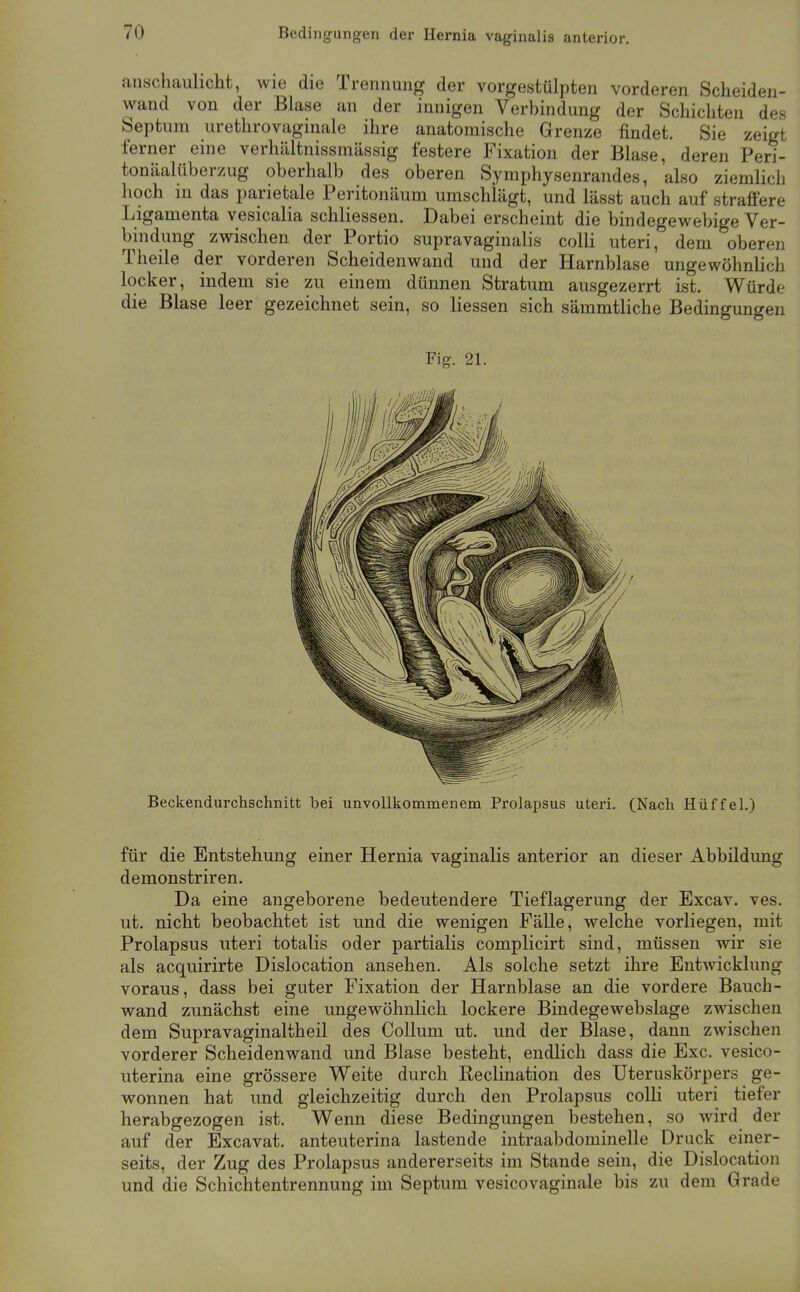 Bedingungen der Hernia vaginalis anterior. anschauhcht, wie die Trennung der vorgestülpten vorderen Scheiden- wand von der Blase an der innigen Verbindung der Schichten des Septum urethrovaginale ihre anatomische Grenze findet. Sie zeigt ferner eine verhältnissniässig festere Fixation der Blase, deren Peri- tonäalüberzug oberhalb des oberen Symphysenrandes, also ziemlich hoch in das parietale Peritonäum umschlägt, und lässt auch auf straffere Ligamenta vesiealia schliessen. Dabei erscheint die bindegewebige Ver- bindung zwischen der Portio supravaginalis colli uteri, dem oberen Theile der vorderen Scheiden wand und der Harnblase ungewöhnlich locker, indem sie zu einem dünnen Stratum ausgezerrt ist. Würde die Blase leer gezeichnet sein, so Hessen sich sämmtliche Bedinffuno-en Fig. 21. Beckendurchschnitt bei unvollliommenem Prolapsus uteri. (Nach Hilf fei.) für die Entstehung einer Hernia vaginalis anterior an dieser Abbildung demonstriren. Da eine angeborene bedeutendere Tieflagerung der Excav. ves. ut. nicht beobachtet ist und die wenigen Fälle, welche vorliegen, mit Prolapsus uteri totalis oder partialis complicirt sind, müssen wir sie als acquirirte Dislocation ansehen. Als solche setzt ihre Entwicklung voraus, dass bei guter Fixation der Harnblase an die vordere Bauch- wand zunächst eine ungewöhnlich lockere Bindegewebslage zwischen dem Supravaginaltheil des Collum ut. und der Blase, dann zwischen vorderer Scheidenwand und Blase besteht, endlich dass die Exc. vesico- uterina eine grössere Weite durch Reclination des Uteruskörpers ge- wonnen hat und gleichzeitig durch den Prolapsus colli uteri tiefer herabgezogen ist. Wenn diese Bedingungen bestehen, so wird der auf der Excavat. anteuterina lastende intraabdominelle Druck einer- seits, der Zug des Prolapsus andererseits im Stande sein, die Dislocation und die Schichtentrennung im Septum vesicovaginale bis zu dem Grade