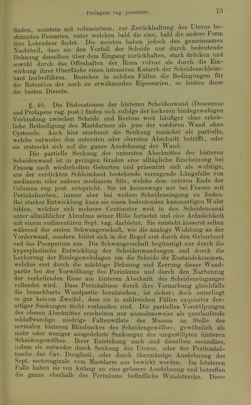 finden, meistens mit voluminösen, zur Zurückhaltung des Uterus be- stimmten Pessarien, unter welchen bald die eine, bald die andere orm ihre Lobredner findet. Die meisten haben jedoch den gememsamen Nachtheil, dass sie den Vorfall der Scheide nur durch bedeutende Dehnung derselben über dem Eingang zurückhalten, stark drücken und sowohl durch das Ofi'enhalten der Rima vulvae als durch die Ein- wirkung ihrer Oberfläche einen intensiven Katarrh der Scheidenschleim- haut herbeiführen. Bestehen in solchen Fällen die Bedingungen für die Retention der noch zu erwähnenden Eipessarien, so leisten diese die besten Dienste. §. 40. Die Dislocationen der hinteren Scheidenwand (Descensus und Prolapsus vag. post.) finden sich zufolge der lockeren bindegewebigen Verbindung zwischen Scheide und Rectum weit häufiger ohne erheb- liche Betheiligung des Mastdarmes als jene der vorderen Wand ohne Cystocele. Auch hier erscheint die Senkung zunächst als partielle, welche entweder den untersten oder obersten Abschnitt betrifft, oder sie erstreckt sich auf die ganze Ausdehnung der Wand. Die partielle Senkung des untersten Abschnittes der hinteren Scheidenwand ist in geringen Graden eine alltägliche Erscheinung bei Frauen nach wiederholten Geburten und präsentirt sich als wulstige, aus der verdickten Schleimhaut bestehende vorragende Längsfalte von medianem oder nahezu medianem Sitz, welche dem unteren Ende der Columna rüg. post. entspricht. Sie ist keineswegs nur bei Frauen mit Perinäalnarben, immer aber bei weitem Scheideneingang zu finden. Bei starker Entwicklung kann sie einen bedeutenden kammartigen Wulst bilden, welcher sich mehrere Centimeter weit in den Scheidencanal unter allmählicher Abnahme seiner Höhe fortsetzt und eine Aehnlichkeit mit einem rudimentären Sept. vag. darbietet. Sie entsteht äusserst selten während der ersten Schwangerschaft, wie die analoge Wulstung an der Vorderwand, sondern bildet sich in der Regel erst durch den Geburtsact und das Puerperium aus. Die Schwangerschaft begünstigt nur durch die hyperplastische Entwicklung der Scheidenwandungen und durch die Lockerung der Bindegewebslagen um die Scheide ihr Zustandekommen, welches erst durch die mächtige Dehnung und Zerrung dieser Wand- partie bei der Vorwölbung des Perinäums und durch den Narbenzug der verheilenden Risse am hinteren Abschnitt des Scheideneinganges vollendet wird. Dass Perinäalrisse durch ihre Vernarbung gleichfalls die benachbarte Wandpartie herabziehen, ist sicher; doch unterliegt es gar keinem Zweifel, dass sie in zahlreichen Fällen exquisiter der- artiger Senkungen nicht vorhanden sind. Die partiellen Vorstülpungen des oberen Abschnittes erscheinen nur ausnahmsweise als querlaufende schlaflfwandige niedrige Faltenwülste der Mucosa an Stelle des normalen hinteren Blindsackes des Scheidengewölbes, gewöhnlich als mehr oder weniger ausgedehnte Senkungen des umgestülpten hinteren Scheidengewölbes. Ihrer Entstehung nach sind dieselben secundäre, indem sie entweder durch Senkung des Uterus, oder der Peritonäal- tasche des Cav. Douglasii, oder durch übermässige Ausdehnung des Sept. rectovaginale vom Mastdarm aus bewirkt werden. Im letzteren Falle haben sie von Anfang an eine grössere Ausdehnung und betrefien die ganze oberhalb des Perinäums befindliche Wandstrecke. Diese