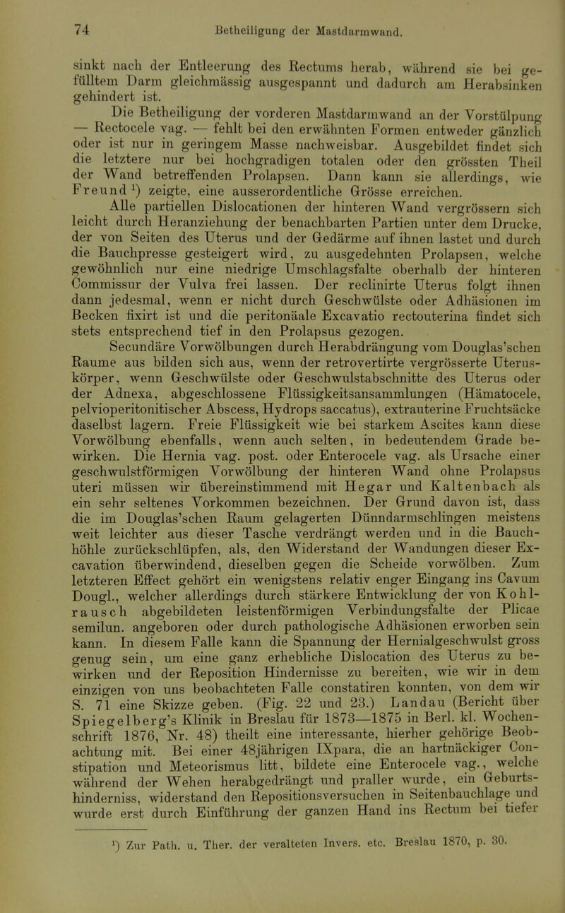 sinkt nach der Entleerung des Rectums herab, während sie bei ge- fülltem Darm gleichraässig ausgespannt und dadurch am Herabsinken gehindert ist. Die Betheiligung der vorderen Mastdarmwand an der Vorstülpung — Rectocele vag. — fehlt bei den erwähnten Formen entweder gänzlich oder ist nur in geringem Masse nachweisbar. Ausgebildet findet sich die letztere nur bei hochgradigen totalen oder den grössten Theil der Wand betreffenden Prolapsen. Dann kann sie allerdings, wie Freund ^) zeigte, eine ausserordentliche Grösse erreichen. Alle partiellen Dislocationen der hinteren Wand vergrössern sich leicht durch Heranziehung der benachbarten Partien unter dem Drucke, der von Seiten des Uterus und der Gedärme auf ihnen lastet und durch die Bauchpresse gesteigert wird, zu ausgedehnten Prolapsen, welche gewöhnlich nur eine niedrige Umschlagsfalte oberhalb der hinteren Commissur der Vulva frei lassen. Der reclinirte Uterus folgt ihnen dann jedesmal, wenn er nicht durch Geschwülste oder Adhäsionen im Becken fixirt ist und die peritonäale Excavatio rectouterina findet sich stets entsprechend tief in den Prolapsus gezogen. Secundäre Vorwölbungen darch Herabdrängung vom Douglas'schen Räume aus bilden sich aus, wenn der retrovertirte vergrösserte Uterus- körper, wenn Geschwülste oder Geschwulstabschnitte des Uterus oder der Adnexa, abgeschlossene Flüssigkeitsansammlungen (Hämatocele, pelvioperitonitischer Abscess, Hydrops saccatus), extrauterine Fruchtsäcke daselbst lagern. Freie Flüssigkeit wie bei starkem Ascites kann diese Vorwölbung ebenfalls, wenn auch selten, in bedeutendem Grade be- wirken. Die Hernia vag. post. oder Enterocele vag. als Ursache einer geschwulstförmigen Vorwölbung der hinteren Wand ohne Prolapsus uteri müssen wir übereinstimmend mit Hegar und Kaltenbach als ein sehr seltenes Vorkommen bezeichnen. Der Grund davon ist, dass die im Douglas'schen Raum gelagerten Dünndarmschlingen meistens weit leichter aus dieser Tasche verdrängt werden und in die Bauch- höhle zurückschlüpfen, als, den Widerstand der Wandungen dieser Ex- cavation überwindend, dieselben gegen die Scheide vorwölben. Zum letzteren Effect gehört ein wenigstens relativ enger Eingang ins Cavum Dougl., welcher allerdings durch stärkere Entwicklung der von Kohl- rausch abgebildeten leistenförmigen Verbindungsfalte der Plicae semilun. angeboren oder durch pathologische Adhäsionen erworben sein kann. In diesem Falle kann die Spannung der Hernialgeschwulst gross genug sein, um eine ganz erhebliche Dislocation des Uterus zu be- wirken und der Reposition Hindernisse zu bereiten, wie wir in dem einzigen von uns beobachteten Falle constatiren konnten, von dem wir S. 71 eine Skizze geben. (Fig. 22 und 23.) Landau (Bericht über Spiegelberg's Klinik in Breslau für 1873—1875 in Berl. kl. Wochen- schrift 1876,°Nr. 48) theilt eine interessante, hierher gehörige Beob- achtung mit. Bei einer 48jährigen IXpara, die an hartnäckiger Con- stipation und Meteorismus litt, bildete eine Enterocele vag., welche während der Wehen herabgedrängt und praller wurde, em Geburts- hinderniss, widerstand den Repositionsversuchen in Seitenbauchlage und wurde erst durch Einführung der ganzen Hand ins Rectum bei tiefer ') Zur Path. u. Ther. der veralteten Invers. etc. Breslau 1870, p. 30.