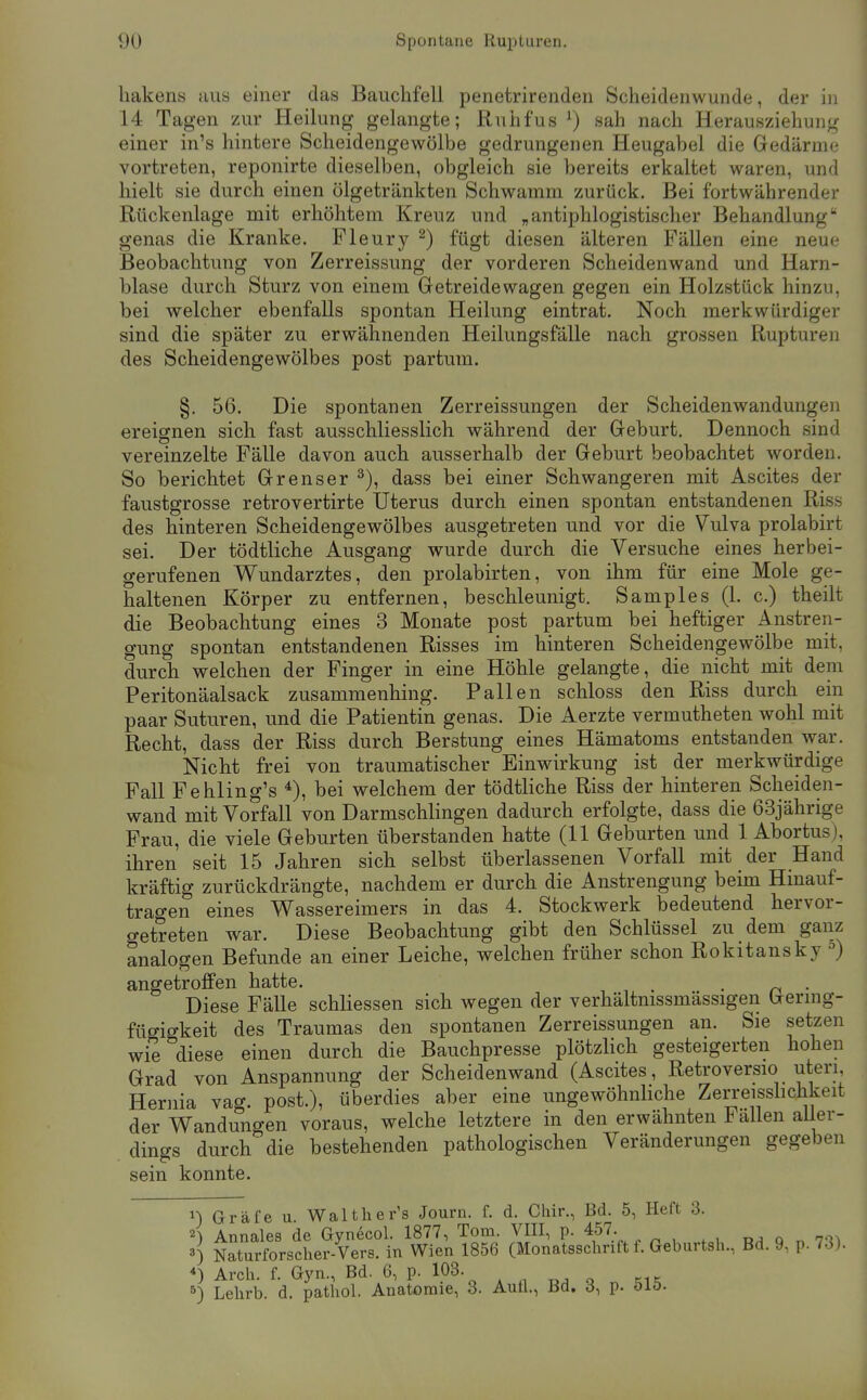 liakens hus einer das Bauchfell penetrirenden Scheidenwunde, der in 14 Tagen zur Heilung gelangte; Ruhfus ') sah nach Herausziehung einer in's hintere Scheidengewölbe gedrungenen Heugabel die Gedärme vortreten, reponirte dieselben, obgleich sie bereits erkaltet waren, und hielt sie durch einen ölgetränkten Schwamm zurück. Bei fortwährender Rückenlage mit erhöhtem Kreuz und „antiphlogistischer Behandlung genas die Kranke. Fleury ^) fügt diesen älteren Fällen eine neue Beobachtung von Zerreissung der vorderen Scheidenwand und Harn- blase durch Sturz von einem Gretreidewagen gegen ein Holzstück hinzu, bei welcher ebenfalls spontan Heilung eintrat. Noch merkwürdiger sind die später zu erwähnenden Heilungsfälle nach grossen Rupturen des Scheidengewölbes post partum. §. 56. Die spontanen Zerreissungen der Scheidenwandungeii ereignen sich fast ausschliesslich während der Greburt, Dennoch sind vereinzelte Fälle davon auch ausserhalb der Geburt beobachtet worden. So berichtet Grenser ^), dass bei einer Schwangeren mit Ascites der faustgrosse retrovertirte Uterus durch einen spontan entstandenen Riss des hinteren Scheidengewölbes ausgetreten und vor die Vulva prolabirt sei. Der tödtliche Ausgang wurde durch die Versuche eines herbei- gerufenen V^undarztes, den prolabirten, von ihm für eine Mole ge- haltenen Körper zu entfernen, beschleunigt. Samples (1. c.) theilt die Beobachtung eines 3 Monate post partum bei heftiger Anstren- gung spontan entstandenen Risses im hinteren Scheidengewölbe mit, durch welchen der Finger in eine Höhle gelangte, die nicht mit dem Peritonäalsack zusammenhing. Fallen schloss den Riss durch ein paar Suturen, und die Patientin genas. Die Aerzte vermutheten wohl mit Recht, dass der Riss durch Berstung eines Hämatoms entstanden war. Nicht frei von traumatischer Einwirkung ist der merkwürdige Fall Fehling's bei welchem der tödtliche Riss der hinteren Scheiden- wand mit Vorfall von Darmschlingen dadurch erfolgte, dass die 63jährige Frau, die viele Geburten überstanden hatte (11 Geburten und 1 Abortus), ihren seit 15 Jahren sich selbst überlassenen Vorfall mit der Hand kräftig zurückdrängte, nachdem er durch die Anstrengung beim Hinauf- trao-en eines Wassereimers in das 4. Stockwerk bedeutend hervor- getreten war. Diese Beobachtung gibt den Schlüssel zu dem ganz analogen Befunde an einer Leiche, welchen früher schon Rokitansky °) angetroffen hatte. . . Diese Fälle schliessen sich wegen der verhältmssmässigen Germg- fügigkeit des Traumas den spontanen Zerreissungen an. Sie setzen wie diese einen durch die Bauchpresse plötzlich gesteigerten hohen Grad von Anspannung der Scheidenwand (Ascites, Retroversio uteri Hernia vag. post.), überdies aber eine ungewöhnliche Zerreisshchkeit der Wandungen voraus, welche letztere in den erwähnten Fällen aller- dings durch die bestehenden pathologischen Veränderungen gegeben sein konnte. ^) Gräfe u. Walther's Journ. f. d. Cliir., Bd. 5, Heft 3. 2) Annales de Gynecol. 1877, Tom. VIII, p. 457. q n 7-^^ 3) Naturforscher-Vers, in Wien 1856 (Monatsschrift f. Geburtsh., Bd. 9, p. 73). *) Arch. f. Gyn., Bd. 6, p. 103. . ^ ... 5) Lehrb. d. pathol. Anatomie, 3. Aufl., Bd. 3, p. öiö.