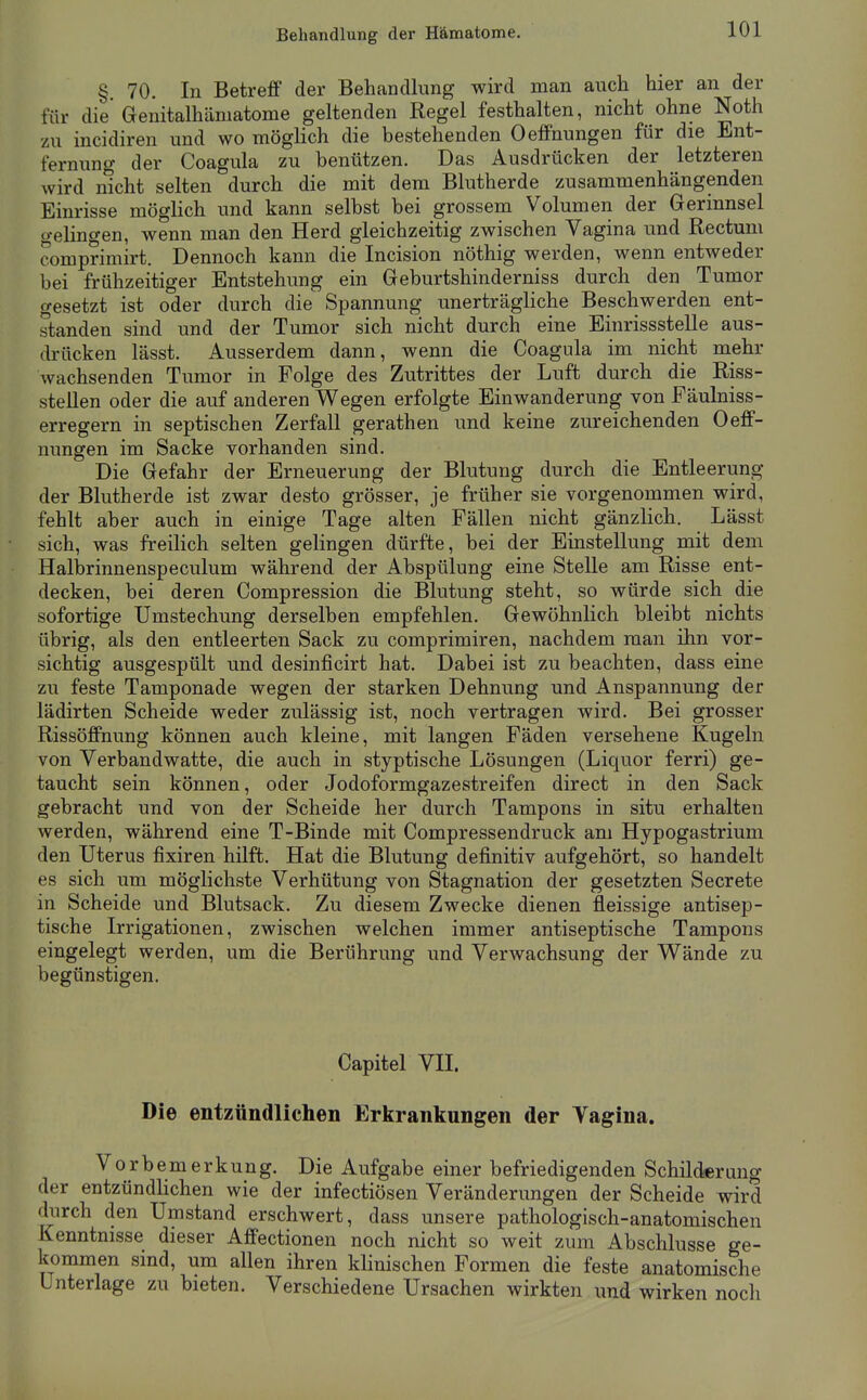 Behandlung der Hämatome. § 70. In Betreff der Behandlung wird man auch hier an der für die Genitalhäniatome geltenden Regel festhalten, nicht ohne Noth zu incidiren und wo möglich die bestehenden Oeffnungen für die Ent- fernung der Coagula zu benützen. Das Ausdrücken der letzteren wird nicht selten durch die mit dem Blutherde zusammenhängenden Einrisse möglich und kann selbst bei grossem Volumen der Gerinnsel gelingen, wenn man den Herd gleichzeitig zwischen Vagina und Rectum comprimirt. Dennoch kann die Incision nöthig werden, wenn entweder bei frühzeitiger Entstehung ein Geburtshinderniss durch den Tumor gesetzt ist oder durch die Spannung unerträgliche Beschwerden ent- standen sind und der Tumor sich nicht durch eine Einrissstelle aus- drücken lässt. Ausserdem dann, wenn die Coagula im nicht mehr wachsenden Tumor in Folge des Zutrittes der Luft durch die Riss- stellen oder die auf anderen Wegen erfolgte Einwanderung von Fäulniss- erregern in septischen Zerfall gerathen und keine zureichenden Oeff- nungen im Sacke vorhanden sind. Die Gefahr der Erneuerung der Blutung durch die Entleerung der Blutherde ist zwar desto grösser, je früher sie vorgenommen wird, fehlt aber auch in einige Tage alten Fällen nicht gänzlich. Lässt sich, was freilich selten gelingen dürfte, bei der Einstellung mit dem Hali)rinnenspeculum während der Abspülung eine Stelle am Risse ent- decken, bei deren Compression die Blutung steht, so würde sich die sofortige TJmstechung derselben empfehlen. Gewöhnlich bleibt nichts übrig, als den entleerten Sack zu comprimiren, nachdem man ihn vor- sichtig ausgespült und desinficirt hat. Dabei ist zu beachten, dass eine zu feste Tamponade wegen der starken Dehnung und Anspannung der lädirten Scheide weder zulässig ist, noch vertragen wird. Bei grosser Rissöffnung können auch kleine, mit langen Fäden versehene Kugeln von Verbandwatte, die auch in styptische Lösungen (Liquor ferri) ge- taucht sein können, oder Jodoformgazestreifen direct in den Sack gebracht und von der Scheide her durch Tampons in situ erhalten werden, während eine T-Binde mit Compressendruck am Hypogastrium den Uterus fixiren hilft. Hat die Blutung definitiv aufgehört, so handelt es sich um möglichste Verhütung von Stagnation der gesetzten Secrete in Scheide und Blutsack. Zu diesem Zwecke dienen fleissige antisep- tische Irrigationen, zwischen welchen immer antiseptische Tampons eingelegt werden, um die Berührung und Verwachsung der Wände zu begünstigen. Capitel VII. Die entzündlichen Erkrankungen der Vagina. Vorbemerkung. Die Aufgabe einer befriedigenden Schilderung der entzündlichen wie der infectiösen Veränderungen der Scheide wird durch den Umstand erschwert, dass unsere pathologisch-anatomischen Kenntnisse dieser Affectionen noch nicht so weit zum Abschlüsse ge- kommen sind, um allen ihren klinischen Formen die feste anatomische Unterlage zu bieten. Verschiedene Ursachen wirkten und wirken noch