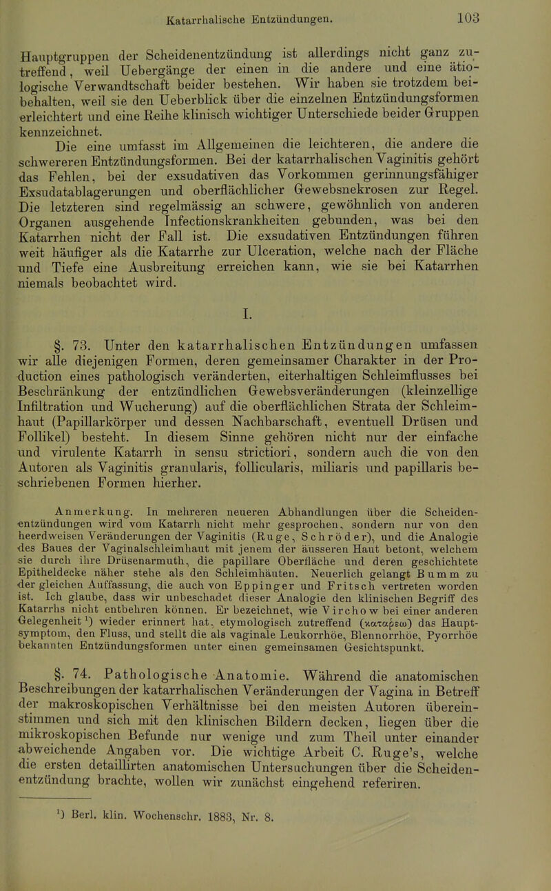 HauptgTuppen der Scheidenentzündung ist allerdings nicht ganz zu- treffend, weil Uebergänge der einen in die andere und eine ätio- logische Verwandtschaft beider bestehen. Wir haben sie trotzdem bei- behalten, weil sie den Ueberblick über die einzelnen Entzündungsformen erleichtert und eine Reihe klinisch wichtiger Unterschiede beider Gruppen kennzeichnet. Die eine umfasst im Allgemeinen die leichteren, die andere die schwereren Entzündungsformen. Bei der katarrhalischen Vaginitis gehört das Fehlen, bei der exsudativen das Vorkommen gerinnungsfähiger Exsudatablagerungen und oberflächlicher Gewebsnekrosen zur Regel. Die letzteren sind regelmässig an schwere, gewöhnlich von anderen Organen ausgehende Infectionskrankheiten gebunden, was bei den Katarrhen nicht der Fall ist. Die exsudativen Entzündungen führen weit häufiger als die Katarrhe zur Ulceration, welche nach der Fläche und Tiefe eine Ausbreitung erreichen kann, wie sie bei Katarrhen niemals beobachtet wird. I. §. 73. Unter den katarrhalischen Entzündungen umfassen wir alle diejenigen Formen, deren gemeinsamer Charakter in der Pro- duction eines pathologisch veränderten, eiterhaltigen Schleimflusses bei Beschränkung der entzündlichen Gewebsveränderungen (kleinzellige Infiltration und Wucherung) auf die oberflächlichen Strata der Schleim- haut (Papillarkörper und dessen Nachbarschaft, eventuell Drüsen und Follikel) besteht. In diesem Sinne gehören nicht nur der einfache und virulente Katarrh in sensu strictiori, sondern auch die von den Autoren als Vaginitis granularis, follicularis, miliaris und papillaris be- schriebenen Formen hierher. Anmerkung, In mehreren neueren Abhandlungen über die Scheiden- entzündungen wird vom Katarrh nicht mehr gesprochen, sondern nur von den heerdweisen Veränderungen der Vaginitis (Rüge, Schröder), und die Analogie des Baues der Vaginalschleimhaut mit jenem der äusseren Haut betont, welchem sie durch ihre Drüsenarmuth, die papilläre Oberfläche und deren geschichtete Epitheldecke näher stehe als den Schleimhäuten. Neuerlich gelangt Bumm zu der gleichen Auffassung, die auch von Eppinger und Fritsch vertreten worden ist. Ich glaube, dass wir unbeschadet dieser Analogie den klinischen Begriff des Katarrhs nicht entbehren können. Er bezeichnet, wie V ircho w bei einer anderen Gelegenheit^) wieder erinnert hat, etymologisch zutreffend (xaxapscu) das Haupt- symptom, den Fluss, und stellt die als vaginale Leukorrhöe, Blennorrhöe, Pyorrhöe bekannten Entzündungsformen unter einen gemeinsamen Gesichtspunkt. §. 74. Pathologische Anatomie. Während die anatomischen Beschreibungen der katarrhalischen Veränderungen der Vagina in Betreff der makroskopischen Verhältnisse bei den meisten Autoren überein- stimmen und sich mit den klinischen Bildern decken, liegen über die mikroskopischen Befunde nur wenige und zum Theil unter einander abweichende Angaben vor. Die wichtige Arbeit C. Ruge's, welche die ersten detaillirten anatomischen Untersuchungen über die Scheiden- entzündung brachte, wollen wir zunächst eingehend referiren. ^) Berl. klin, Wochenschr. 1883, Nr. 8.