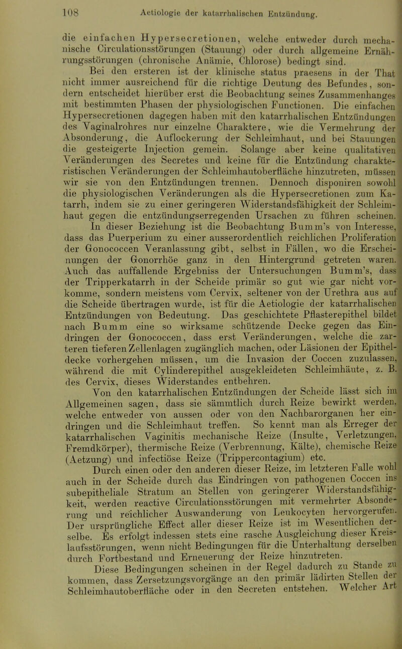 die einfachen Hypersecretionen, welche entweder durch mecha- nische Circulationsstörungen (Stauung) oder durch allgemeine Ernäli- rungsstörungen (chronische Anämie, Chlorose) bedingt sind. Bei den ersteren ist der klinische status praesens in der That nicht immer ausreichend für die richtige Deutung des Befundes, son- dern entscheidet hierüber erst die Beobachtung seines Zusammenhanges mit bestimmten Phasen der physiologischen Functionen. Die einfachen Hypersecretionen dagegen haben mit den katarrhalischen Entzündungeii des Vaginalrohres nur einzelne Charaktere, wie die Vermehrung der Absonderung, die Auflockerung der Schleimhaut, und bei Stauungen die gesteigerte Injection gemein. Solange aber keine qualitativen Veränderungen des Secretes und keine für die Entzündung charakte- ristischen Veränderungen der Schleimhautoberfläche hinzutreten, müssen wir sie von den Entzündungen trennen. Dennoch disponiren sowohl die physiologischen Veränderungen als die Hypersecretionen zum Ka- tarrh, indem sie zu einer geringeren Widerstandsfähigkeit der Schleim- haut gegen die entzündungserregenden Ursachen zu führen scheinen. In dieser Beziehung ist die Beobachtung Bumm's von Interesse, dass das Puerperium zu einer ausserordentlich reichlichen Proliferation der Gonococcen Veranlassung gibt, selbst in Fällen, wo die Erschei- nungen der Gonorrhöe ganz in den Hintergrund getreten waren. Auch das auffallende Ergebniss der Untersuchungen Bumm's, dass der Tripperkatarrh in der Scheide primär so gut wie gar nicht vor- komme, sondern meistens vom Cervix, seltener von der Urethra aus auf die Scheide übertragen wurde, ist für die Aetiologie der katarrhalischen Entzündungen von Bedeutung. Das geschichtete Pflasterepithel bildet nach Bumm eine so wirksame schützende Decke gegen das Ein- dringen der Gonococcen, dass erst Veränderungen, welche die zar- teren tieferen Zellenlagen zugänglich machen, oder Läsionen der Epithel- decke vorhergehen müssen, um die Invasion der Coccen zuzulassen, während die mit Cylinderepithel ausgekleideten Schleimhäute, z. B. des Cervix, dieses Widerstandes entbehren. _ ^ Von den katarrhalischen Entzündungen der Scheide lässt sich im Allgemeinen sagen, dass sie sämmtlich durch Reize bewirkt werden, welche entweder von aussen oder von den Nachbarorganen her ein- dringen und die Schleimhaut treffen. So kennt man als Erreger der katarrhalischen Vaginitis mechanische Reize (Insulte, Verletzungen, Fremdkörper), thermische Reize (Verbrennung, Kälte), chemische Reize (Aetzung) und infectiöse Reize (Trippercontagium) etc. Durch einen oder den anderen dieser Reize, im letzteren Falle wolil auch in der Scheide durch das Eindringen von pathogenen Coccen ins subepitheliale Stratum an Stellen von geringerer Widerstandsfähig- keit, werden reactive Circulationsstörungen mit vermehrter Absonde- rung und reichlicher Auswanderung von Leukocyten hervorgerufen. Der ursprüngliche Effect aller dieser Reize ist im Wesentlichen der- selbe. Es erfolgt indessen stets eine rasche Ausgleichung dieser Kreis- laufsstörungen, wenn nicht Bedingungen für die Unterhaltung derselben durch Fortbestand und Erneuerung der Reize hinzutreten. Diese Bedingungen scheinen in der Regel dadurch zu Stande zu kommen, dass Zersetzungsvorgänge an den primär lädirten Stellen der Schleimhautoberfläche oder in den Secreten entstehen. Welcher Art I