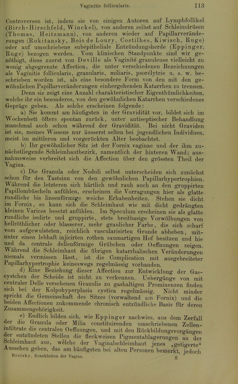 Oontroversen ist, indem sie von einigen Autoren auf Lymphfollikel (Birch-Hirsclifeld, Winckel), von anderen selbst auf Schleimdrüsen (Thomas, Heitzmann), von anderen wieder auf Papillarverände- rungen (Rokitansky, Bois de Loury, Costilhes, Kiwisch, Rüge) oder auf umschriebene subepitheliale Entzündungsherde (Eppinger, Rüge) bezogen werden. Vom klinischen Standpunkte sind wir ge- nöthigt, diese zuerst von Deville als Vaginite granuleuse vielleicht zu wenig abgegrenzte AfPection, die unter verschiedenen Bezeichnungen als Vaginitis follicularis, granularis, miliaris, psorelytrie u. s. w. be- schriehen worden ist, als eine besondere Form von den mit den ge- wöhnlichen Papillarveränderungen einhergehenden Katarrhen zu trennen. Denn sie zeigt eine Anzahl charakteristischer Eigenthümlichkeiten, welche ihr ein besonderes, von den gewöhnlichen Katarrhen verschiedenes Oepräge geben. Als solche erscheinen folgende: a) Sie kommt am häufigsten in der Gravidität vor, bildet sich im Wochenbett öfters spontan zurück, unter antiseptischer Behandlung manchmal auch schon während der Gravidität. Bei nicht Graviden ist sie, meines Wissens nur äusserst selten bei jugendlichen Individuen, meist im mittleren und vorgerückten Alter beobachtet. b) Ihr gewöhnlicher Sitz ist der Fornix vaginae und der ihm zu- nächstHegende Schleimhautbezirk, namentlich der hinteren Wand; aus- nahmsweise verbreitet sich die Affection über den grössten Theil der Vagina. c) Die Granula oder Noduli selbst unterscheiden sich zunächst schon für den Tastsinn von den gewöhnlichen PapiUarhypertrophien. Während die letzteren sich härtlich und rauh auch an den gruppirten Papillombüscheln anfühlen, erscheinen die Vorragungen hier als glatte rundliche bis linsenförmige weiche Erhabenheiten. Stehen sie dicht im Fornix, so kann sich die Schleimhaut wie mit dicht gedrängten Meinen Varices besetzt anfühlen. Im Speculum erscheinen sie als glatte rundliche isolirte und gruppirte, stets breitbasige Vorwölbungen von hellröthlicher oder blasserer, mehr graulicher Farbe, die sich scharf vom aufgewulsteten, reichlich vascularisirten Grunde abheben, mit- unter einen lebhaft injicirten rothen saumartigen Hof besitzen und hie und da centrale deUenförmige Grübchen oder OelFnungen zeigen. Während die Schleimhaut die übrigen katarrhalischen Veränderungen nieinals vermissen lässt, ist die Complication mit ausgebreiteter Papillarhypertrophie keineswegs regelmässig vorhanden. d) Eine Beziehung dieser Affection zur Entwicklung der Gas- cystchen der Scheide ist nicht zu verkennen. Uebergänge von mit centraler Delle versehenen Granulis zu gashaltigen Prominenzen finden sich bei der Kolpohyperplasia cystica regelmässig. Nicht minder spricht die Gemeinschaft des Sitzes (vorwaltend am Fornix) und die beiden Affectionen zukommende chronisch entzündliche Basis für deren Zusammengehörigkeit. e) Endlich bilden sich, wie Eppinger nachwies, aus dem Zerfall der die Granula oder Milia constituirenden umschriebenen Zellen- mfiltrate die centralen Oeffnungen, und mit den Rückbildungsvorgängen der entzündeten Stellen die fleckweisen Pigmentablagerungen an der bchleimhaiit aus, welche der Vaginalschleimhaut jenes .o-etio-erte' Aussehen geben, das am häufigsten bei alten Personen bemerkt, fedoch Breisky, Krankheiten der Vagina. g