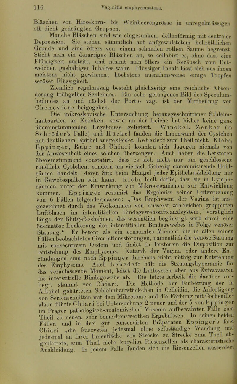 Bläschen von Hirsekorn- bis Weinbeerengrösse in unregelmässigen oft dicht gedrängten Gruppen. Manche Bläschen sind wie eingesunken, dellenförraig mit centraler Depression. Sie stehen sämmtlich auf aufgewulstetem hellröthlichen Grunde und sind öfters von einem schmalen rothen Saume begrenzt. Sticht man ein derartiges Bläschen an, so collabirt es, ohne dass eine Flüssigkeit austritt, und nimmt man öfters ein Geräusch vom Ent- weichen gashaltigen Inhaltes wahr. Flüssiger Inhalt lässt sich aus ihnen meistens nicht gewinnen, höchstens ausnahmsweise einige Tropfen seröser Flüssigkeit. Ziemlich regelmässig besteht gleichzeitig eine reichliche Abson- derung trübgelben Schleimes. Ein sehr gelungenes Bild des Speculum- befundes an und nächst der Portio vag. ist der Mittheilung von Cheneviere beigegeben. Die mikroskopische Untersuchung herausgeschnittener Schleim- hautpartien an Kranken, sowie an der Leiche hat bisher keine ganz übereinstimmenden Ergebnisse geliefert. Winckel, Zenker (in Schröder's Falle) und Hückel fanden die Innenwand der Cysfcchen mit deutlichem Epithel ausgekleidet, Lebedeff zum Theil nicht. Klebs, Eppinger, Rüge und Chiari konnten sich dagegen niemals von der Anwesenheit eines solchen überzeugen. Auch haben die Letzteren übereinstimmend constatirt, dass es sich nicht nur um geschlossene rundliche Cystchen, sondern um vielfach fächerig communicirende Hohl- räume handelt, deren Sitz beim Mangel jeder Epithelauskleidung nur in Gewebsspalten sein kann. Klebs hielt dafür, dass sie in Lyniph- räumen unter der Einwirkung von Mikroorganismen zur Entwicklung kommen. Eppinger resumirt das Ergebniss seiner Untersuchung von 6 Fällen folgendermassen: „Das Emphysem der Vagina ist aus- gezeichnet durch das Vorkommen von äusserst zahlreichen gruppirten Luftblasen im interstitiellen Bindegewebssaftcanalsystem, vorzüglich längs der Blutgefässbahnen, das wesentlich begünstigt wird durch eine ödematöse Lockerung des interstitiellen Bindegewebes in Folge venöser Stauung. Er betont als ein constantes Moment die in allen seinen Fällen beobachteten Circulationsstörangen, namentlich die venöse Stauung mit consecutivem Oedem und findet in letzterem die Disposition zur Entstehung des Emphysems. Katarrh der Vagina oder andere Ent- zündungen sind nach Eppinger durchaus nicht nöthig zur Entstehung des Emphysems. Auch Lebedeff hält die Stauungshyperämie für das veranlassende Moment, leitet die Luftcysten aber aus Extravasaten ins interstitielle Bindegewebe ab. Die letzte Arbeit, die darüber vor- liegt, stammt von Chiari. Die Methode der Einbettung der in Alkohol gehärteten Schleimhautstückchen in Celloidin, die Anfertigung von Serienschnitten mit dem Mikrotome und die Färbung mit Cochenille- alaun führte Chiari bei Untersuchung 2 neuer und der 5 von Eppinger im Prager pathologisch-anatomischen Museum aufbewahrten Fälle zum Theil zu neuen, sehr bemerkenswerthen Ergebnissen. In seinen beiden Fällen und in drei gut conservirten Präparaten Eppinger's fand Chiari „die Gascysten jedesmal ohne selbständige Wandung und jedesmal an ihrer Innenfläche von Strecke zu Strecke zum Theil ab- geplattete, zum Theil mehr kugelige Riesenzellen als charakteristische Auskleidung. In jedem Falle fanden sich die Riesenzellen ausserdem