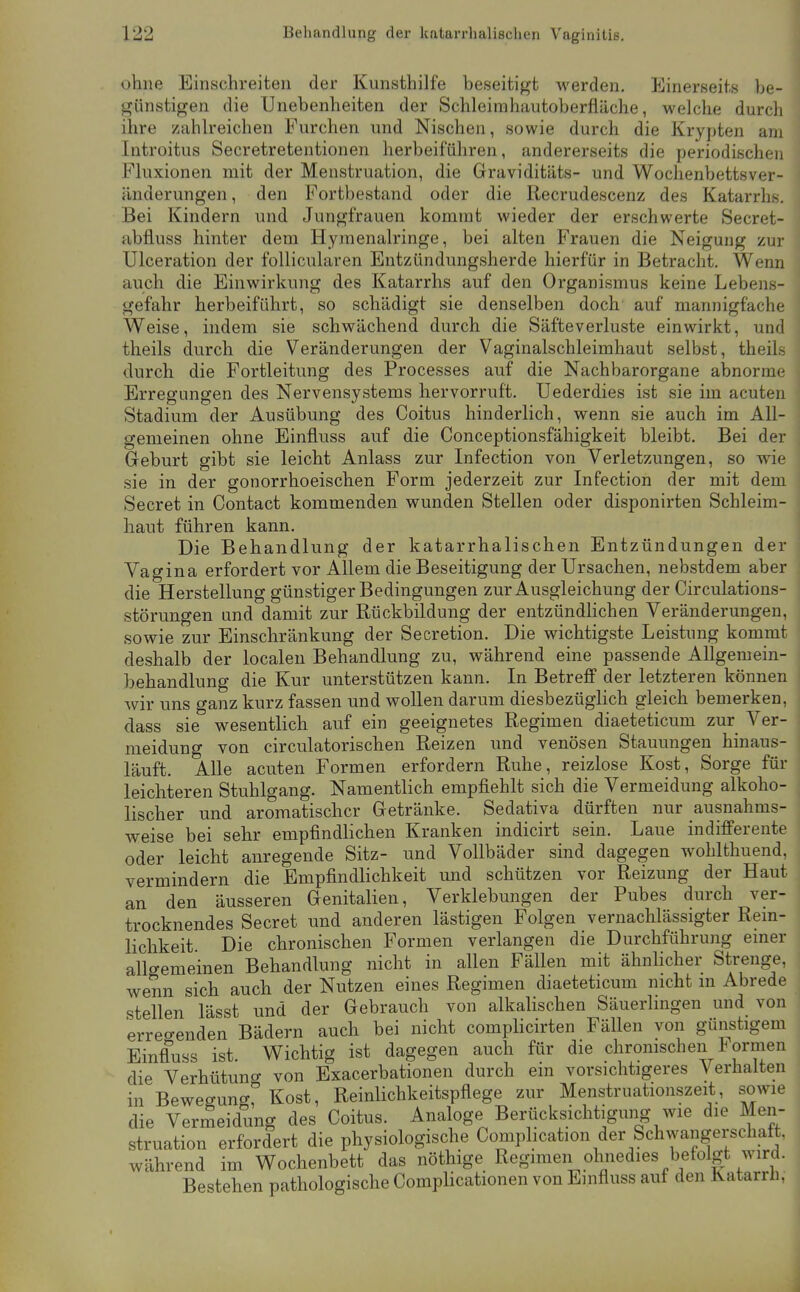 ohne Einschreiten der Kunsthilfe beseitigt werden. Einerseits be- günstigen die Unebenheiten der Schleirahautoberfläche, welche durch ihre zahlreichen Furchen und Nischen, sowie durch die Krypten am Introitus Secretretentionen herbeiführen, andererseits die periodischen Fluxionen mit der Menstruation, die Graviditäts- und Wochenbettsver- änderungen , den Fortbestand oder die Recrudescenz des Katarrhs. Bei Kindern und Jungfrauen kommt wieder der erschwerte Secret- abfluss hinter dem Hymenairinge, bei alten Frauen die Neigung zur Ulceration der follicularen Entzündungsherde hierfür in Betracht. Wenn auch die Einwirkung des Katarrhs auf den Organismus keine Lebens- gefahr herbeiführt, so schädigt sie denselben doch auf mannigfache Weise, indem sie schwächend durch die Säfteverluste einwirkt, und theils durch die Veränderungen der Vaginalschleimhaut selbst, theils durch die Fortleitung des Processes auf die Nachbarorgane abnorme Erregungen des Nervensystems hervorruft. Uederdies ist sie im acuten Stadium der Ausübung des Coitus hinderlich, wenn sie auch im All- gemeinen ohne Einfluss auf die Conceptionsfähigkeit bleibt. Bei der Geburt gibt sie leicht Anlass zur Infection von Verletzungen, so wie sie in der gonorrhoeischen Form jederzeit zur Infection der mit dem Secret in Contact kommenden wunden Stellen oder disponirten Schleim- haut führen kann. Die Behandlung der katarrhalischen Entzündungen der Vagina erfordert vor Allem die Beseitigung der Ursachen, nebstdem aber die Herstellung günstiger Bedingungen zur Ausgleichung der Circulations- störungen und damit zur Rückbildung der entzündlichen Veränderungen, sowie zur Einschränkung der Secretion. Die wichtigste Leistung kommt deshalb der localen Behandlung zu, während eine passende Allgemein- behandlung die Kur unterstützen kann. In Betreff der letzteren können wir uns ganz kurz fassen und wollen darum diesbezüglich gleich bemerken, class sie wesentlich auf ein geeignetes Regimen diaeteticum zur Ver- meidung von circulatorischen Reizen und venösen Stauungen hinaus- läuft. Alle acuten Formen erfordern Ruhe, reizlose Kost, Sorge für leichteren Stuhlgang. Namentlich empfiehlt sich die Vermeidung alkoho- lischer und aromatischer Getränke. Sedativa dürften nur ausnahms- weise bei sehr empfindlichen Kranken indicirt sein. Laue indifferente oder leicht anregende Sitz- und Vollbäder sind dagegen wohlthuend, vermindern die Empfindlichkeit und schützen vor Reizung der Haut an den äusseren Genitalien, Verklebungen der Pubes durch ver- trocknendes Secret und anderen lästigen Folgen vernachlässigter Rem- lichkeit Die chronischen Formen verlangen die Durchführung emer allgemeinen Behandlung nicht in allen Fällen mit ähnlicher Strenge, wenn sich auch der Nutzen eines Regimen diaeteticum nicht in Abrede stellen lässt und der Gebrauch von alkalischen Säuerlingen und von erreo-enden Bädern auch bei nicht complicirten Fällen von günstigem Einfluss ist. Wichtig ist dagegen auch für die chromscheii Formen die Verhütuno- von Exacerbationen durch ein vorsichtigeres Verhalten in Bewegungr Kost, Reinlichkeitspflege zur Menstruationszeit, sowie die Vermeidung des Coitus. Analoge Berücksichtigung wie die Men- struation erfordert die physiologische Comphcation der Schwangerschaft, während im Wochenbett das nöthige Regimen ohnedies befolgt wird. Bestehen pathologische Complicationen von Einfluss auf den Katarrh,