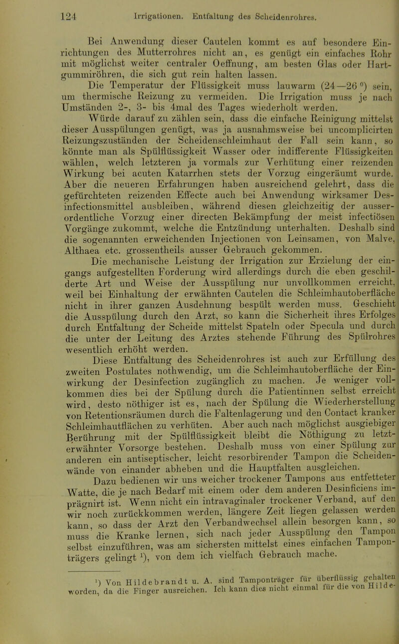 Bei Anwendun<^ dieser Cautelen kommt es auf besondere Ein- richtungen des Mutterrohres nicht an, es genügt ein einfaches Rohr mit möglichst weiter centraler Oeffnung, am besten Glas oder Hart- gummiröhren, die sich gut rein halten lassen. Die Temperatur der Flüssigkeit muss lauwarm (24—26) sein, um thermische Reizung zu vermeiden. Die Irrigation muss je nach Umständen 2-, 3- bis 4mal des Tages wiederholt werden. Würde darauf zu zählen sein, dass die einfache Reinigung mittelst dieser Ausspülungen genügt, was ja ausnahmsweise bei uncomplicirten Reizungszuständen der Scheidenschleimhaut der Fall sein kann, so könnte man als Spülflüssigkeit Wasser oder indifferente Flüssigkeiten wählen, welch letzteren ja vormals zur Verhütung einer reizenden Wirkung bei acuten Katarrhen stets der Vorzug eingeräumt wurde. Aber die neueren Erfahrungen haben ausreichend gelehrt, dass die gefürchteten reizenden Effecte auch bei Anwendung wirksamer Des- infectionsmittel ausbleiben, während diesen gleichzeitig der ausser- ordentliche Vorzug einer directen Bekämpfung der meist infectiösen Vorgänge zukommt, welche die Entzündung unterhalten. Deshalb sind die sogenannten erweichenden Injectionen von Leinsamen, von Malve, Althaea etc. grossentheils ausser Gebrauch gekommen. Die mechanische Leistung der Irrigation zur Erzielung der ein- gangs aufgestellten Forderung wird allerdings durch die eben geschil- derte Art und Weise der Ausspülung nur unvollkommen erreicht, weil bei Einhaltung der erwähnten Cautelen die Schleimhautoberfläche nicht in ihrer ganzen Ausdehnung bespült werden muss. Geschieht die Ausspülung durch den Arzt, so kann die Sicherheit ihres Erfolges durch Entfaltung der Scheide mittelst Spateln oder Specula und durch die unter der Leitung des Arztes stehende Führung des Spülrohres wesentlich erhöht werden. Diese Entfaltung des Scheidenrohres ist auch zur Erfüllung des zweiten Postulates nothwendig, um die Schleimhautoberfläche der Ein- wirkung der Desinfection zugänglich zu machen. Je weniger voll- kommen dies bei der Spülung durch die Patientinnen selbst erreicht wird, desto nöthiger ist es, nach der Spülung die Wiederherstellung von Retentionsräumen durch die Faltenlagerung und den Contact kranker Schleimhautflächen zu verhüten. Aber auch nach möglichst ausgiebiger Berührung mit der Spülflüssigkeit bleibt die Nöthigung zu letzt- erwähnter Vorsorge bestehen. Deshalb muss von einer Spülung zur anderen ein antiseptischer, leicht resorbirender Tampon die Scheiden- wände von einander abheben und die Hauptfalten ausgleichen. Dazu bedienen wir uns weicher trockener Tampons aus entfetteter Watte, die je nach Bedarf mit einem oder dem anderen Desinficiens im- präo-nirt ist. Wenn nicht ein intravaginaler trockener Verband, auf den wir^^noch zurückkommen werden, längere Zeit liegen gelassen werden kann so dass der Arzt den Verbandwechsel allein besorgen kann, so muss'die Kranke lernen, sich nach jeder Ausspülung den Tampon selbst einzuführen, was am sichersten mittelst eines emtachen lampon- trägers gelingt i), von dem ich vielfach Gebrauch mache. ') Von Hildebrandt u. A. sind Tamponträger für ^^''^^''^^^^^^^^^^^^^ worden, da die Finger ausreichen. Ich kann dies nicht einmal für die von Hilde