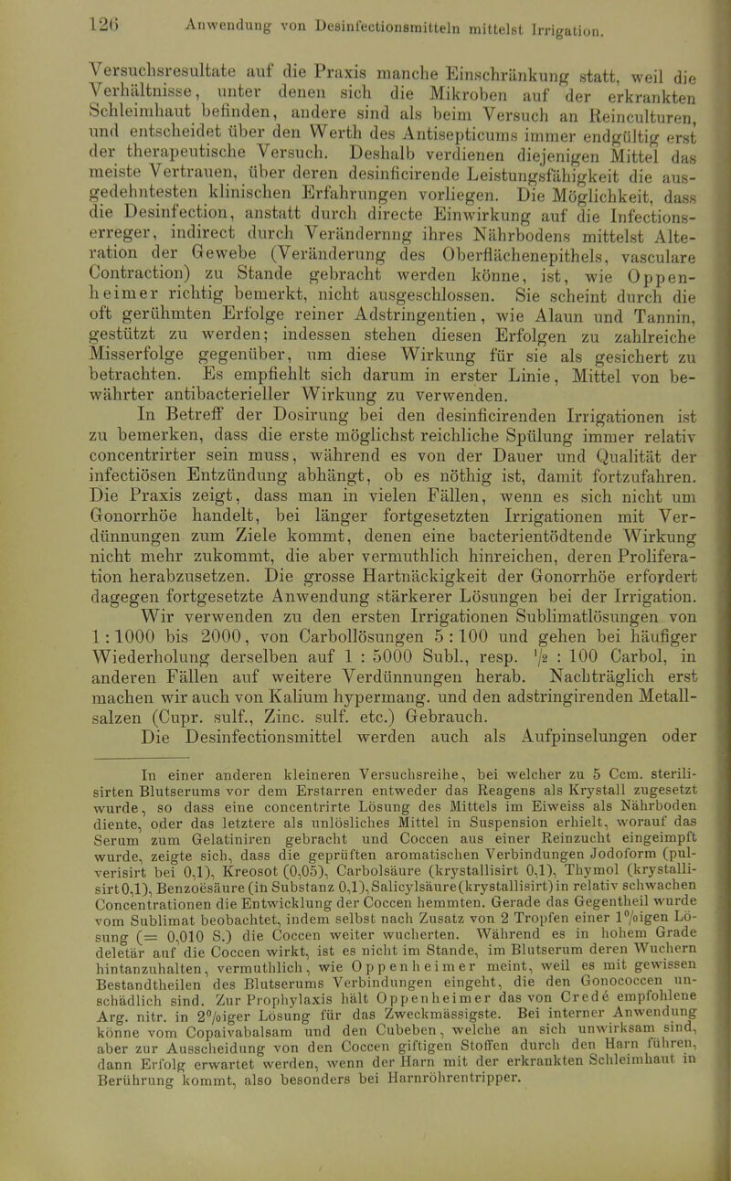 12() Anwendung von Besinfectionsmitteln mittelst Irrigation. Versuchsresultate auf die Praxis manche Einschränkung statt, weil die Verhältnisse, unter denen sich die Mikroben auf der erkrankten Schleimhaut befinden, andere sind als beim Versuch an Reinculturen, und entscheidet über den Werth des Antisepticums immer endgültig erst der therapeutische Versuch. Deshalb verdienen diejenigen Mittel das meiste Vertrauen, über deren desinficirende Leistungsfähigkeit die aus- gedehntesten klinischen Erfahrungen vorliegen. Die Möglichkeit, dass die Desinfection, anstatt durch directe Einwirkung auf die Infections- erreger, indirect durch Veränderung ihres Nährbodens mittelst Alte- ration der Gewebe (Veränderung des Oberflächenepithels, vasculare Contraction) zu Stande gebracht werden könne, ist, wie Oppen- heimer richtig bemerkt, nicht ausgeschlossen. Sie scheint durch die oft gerühmten Erfolge reiner Adstringentien, wie Alaun und Tannin, gestützt zu werden; indessen stehen diesen Erfolgen zu zahlreiche Misserfolge gegenüber, um diese Wirkung für sie als gesichert zu betrachten. Es empfiehlt sich darum in erster Linie, Mittel von be- währter antibacterieller Wirkung zu verwenden. In Betreff der Dosirung bei den desinficirenden Irrigationen ist zu bemerken, dass die erste möglichst reichliche Spülung immer relativ concentrirter sein muss, während es von der Dauer und Quahtät der infectiösen Entzündung abhängt, ob es nöthig ist, damit fortzufahren. Die Praxis zeigt, dass man in vielen Fällen, wenn es sich nicht um Gonorrhöe handelt, bei länger fortgesetzten Irrigationen mit Ver- dünnungen zum Ziele kommt, denen eine bacterientödtende Wirkung nicht mehr zukommt, die aber vermuthlich hinreichen, deren Prolifera- tion herabzusetzen. Die grosse Hartnäckigkeit der Gonorrhöe erfordert dagegen fortgesetzte Anwendung stärkerer Lösungen bei der Irrigation. Wir verwenden zu den ersten Irrigationen Sublimatlösungen von 1:1000 bis 2000, von Carbollösungen 5:100 und gehen bei häufiger Wiederholung derselben auf 1 : 5000 Suhl., resp. '/2 : 100 Carbol, in anderen Fällen auf weitere Verdünnungen herab. Nachträglich erst machen wir auch von Kalium hypermang. und den adstringirenden Metall- salzen (Cupr. sulf., Zinc. sulf. etc.) Gebrauch. Die Desinfectionsmittel werden auch als Aufpinselungen oder In einer anderen kleineren Versuchsreihe, bei welcher zu 5 Ccm. sterili- sirten Blutserums vor dem Erstarren entweder das Reagens als Krystall zugesetzt wurde, so dass eine concentrirte Lösung des Mittels im Eiweiss als Nährboden diente, oder das letztere als unlösliches Mittel in Suspension erhielt, worauf das Serum zum Gelatiniren gebracht und Coccen aus einer Reinzuclit eingeimpft wurde, zeigte sich, dass die geprüften aromatischen Verbindungen Jodoform (pul- verisirt bei 0,1), Kreosot (0,05), Carbolsäure (krystallisirt 0,1), Thymol (krystalli- sirt0,l), Benzoesäure (in Substanz 0,l),Salicy]säure(krystallisirt)in relativ schwachen Concentrationen die Entwicklung der Coccen hemmten. Gerade das Gegentheil wurde vom Sublimat beobachtet, indem selbst nach Zusatz von 2 Tropfen einer l7oigen Lö- sung (= 0,010 S.) die Coccen weiter wucherten. Während es in hohem Grade deletär auf die Coccen wirkt, ist es nicht im Stande, im Blutserum deren Wuchern hintanzuhalten, vermuthlich, wie Oppen heim er meint, weil es mit gewissen Bestandtheilen des Blutserums Verbindungen eingeht, die den Gonococcen un- schädlich sind. Zur Pi'ophylaxis hält Oppenheimer das von Credö empfohlene Arg. nitr. in 2>iger Lösung für das Zweckmässigste. Bei interner Anwendung könne vom Copaivabalsam und den Cubeben, welche an sich unwirksam sind, aber zur Ausscheidung von den Coccen giftigen Stoffen durch den Harn führen, dann Erfolg erwartet werden, wenn der Harn mit der erkrankten Schleimhaut in Berührung kommt, also besonders bei Harnröhrentripper.