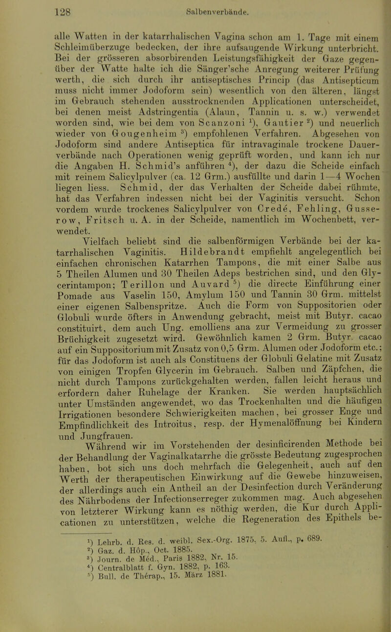 alle Watten in der katarrhalischen Vagina schon am 1. Tage mit einem Schleimüberznge bedecken, der ihre aufsaugende Wirkung unterbricht. Bei der grösseren absorbirenden Leistungsfähigkeit der Gaze gegen- über der Watte halte ich die Sänger'sche Anregung weiterer Prüfung Werth, die sich durch ihr antiseptisches Princip (das Antisepticum muss nicht immer Jodoform sein) wesentlich von den älteren, längst im Gebrauch stehenden ausstrocknenden Applicationen unterscheidet, bei denen meist Adstringentia (Alaun, Tannin u. s. w.) verwendet worden sind, wie bei dem von Scanzoni Gautier ^) und neuerlich wieder von Gougenheim ^) empfohlenen Verfahren. Abgesehen von Jodoform sind andere Antiseptica für intravaginale trockene Dauer- verbände nach Operationen wenig geprüft worden, und kann ich nur die Angaben H. Schmidts anführen '^), der dazu die Scheide einfach mit reinem Salicylpulver (ca. 12 Grm.) ausfüllte und darin 1—4 Wochen liegen liess. Schmid, der das Verhalten der Scheide dabei rühmte, hat das Verfahren indessen nicht bei der Vaginitis versucht. Schon vordem wurde trockenes Salicylpulver von Crede, Fehling, Gusse- row, Fritsch u. A. in der Scheide, namentlich im Wochenbett, ver- wendet. Vielfach beliebt sind die salbenförraigen Verbände bei der ka- tarrhalischen Vaginitis. Hildebrandt empfiehlt angelegentlich bei einfachen chronischen Katarrhen Tampons, die mit einer Salbe aus 5 Tbeilen Alumen und 30 Theilen Adeps bestrichen sind, und den Gly- cerintampon; Terillon und Auvard ^) die directe Einführung einer Pomade aus Vaselin 150, Amylum 150 und Tannin 30 Grm. mittelst einer eigenen Salbenspritze. Auch die Form von Suppositorien oder Globuli wurde öfters in Anwendung gebracht, meist mit Butyr. cacao constituirt, dem auch Ung. emoUiens ana zur Vermeidung zu grosser Brüchigkeit zugesetzt wird. Gewöhnlich kamen 2 Grm. Butyr. cacao auf ein Suppositoriummit Zusatz von0,5 Grm. Alumen oder Jodoform etc.; für das Jodoform ist auch als Constituens der Globuli Gelatine mit Zusatz von einigen Tropfen Glycerin im Gebrauch. Salben und Zäpfchen, die nicht durch Tampons zurückgehalten werden, fallen leicht heraus und erfordern daher Ruhelage der Kranken. Sie werden hauptsächhch unter Umständen angewendet, wo das Trockenhalten und die häufigen Irrigationen besondere Schwierigkeiten machen, bei grosser Enge und Empfindlichkeit des Introitus, resp. der Hymenalöflfnung bei Kindern und Jungfrauen. . ti«- j • Während wir im Vorstehenden der desmficirenden Methode bei der Behandlung der Vaginalkatarrhe die grösste Bedeutung zugesprochen haben, bot sich uns doch mehrfach die Gelegenheit, auch auf den Werth der therapeutischen Einwirkung auf die Gewebe hinzuweisen, der allerdings auch ein Antheil an der Desinfection durch Veränderung des Nährbodens der Infectionserreger zukommen mag. Auch abgesehen von letzterer Wirkung kann es nöthig werden, die Kur durch Appli- cationen zu unterstützen, welche die Regeneration des Epithels be- Lehrb. d. Res. d. weibl. Sex.-Org. 1875, 5. Aufl., p. 689. 2) Gaz. d. Höp., Oct. 1885. Journ. de Med., Paris 1882, Nr. 15. *) Centralblatt f. Gyn. 1882, p. 163. Bull, de Th6rap., 15. März 1881.