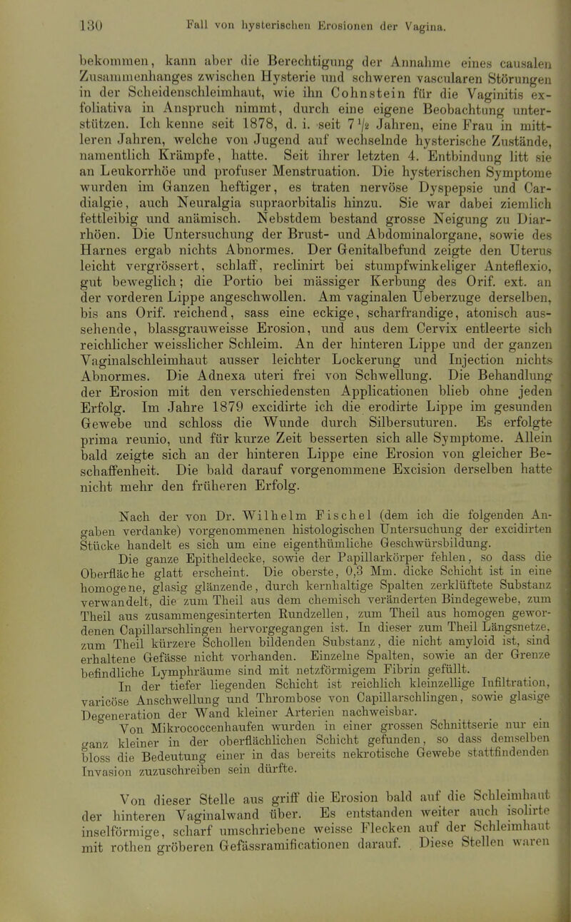 bekommen, kann aber die Berechtigung der Annahme eines causalen Zusammenhanges zwischen Hysterie und schweren vascularen Störungen in der Scheidenschleimhaut, wie ihn Cohnstein für die Vaginitis ex- foliativa in Anspruch nimmt, durch eine eigene Beobachtung unter- stützen. Ich kenne seit 1878, d. i. seit 7 ^2 Jahren, eine Frau in mitt- leren Jahren, welche von Jugend auf wechselnde hysterische Zustände, namentlich Krämpfe, hatte. Seit ihrer letzten 4. Entbindung litt sie an Leukorrhoe und profuser Menstruation. Die hysterischen Symptome wurden im Ganzen heftiger, es traten nervöse Dyspepsie und Car- dialgie, auch Neuralgia supraorbitalis hinzu. Sie war dabei ziemlich fettleibig und anämisch. Nebstdem bestand grosse Neigung zu Diar- rhöen. Die Untersuchung der Brust- und Abdominalorgane, sowie des Harnes ergab nichts Abnormes. Der Genitalbefund zeigte den Uterus leicht vergrössert, schlaff, reclinirt bei stumpfwinkeliger Anteflexio, gut beweglich; die Portio bei mässiger Kerbung des Orif. ext. an j der vorderen Lippe angeschwollen. Am vaginalen Ueberzuge derselben, bis ans Orif. reichend, sass eine eckige, scharfrandige, atonisch aus- sehende, blassgrauweisse Erosion, und aus dem Cervix entleerte sich reichlicher weisslicher Schleim. An der hinteren Lippe und der ganzen Vaginalschleimhaut ausser leichter Lockerung und Injection nichts Abnormes. Die Adnexa uteri frei von Schwellung. Die Behandlung' der Erosion mit den verschiedensten Applicationen blieb ohne jeden Erfolg. Im Jahre 1879 excidirte ich die erodirte Lippe im gesunden Gewebe und schloss die Wunde durch Silbersuturen. Es erfolgte prima reunio, und für kurze Zeit besserten sich alle Symptome. Allein bald zeigte sich an der hinteren Lippe eine Erosion von gleicher Be- schaffenheit. Die bald darauf vorgenommene Excision derselben hatte nicht mehr den früheren Erfolg. | Nach der von Dr. Wilhelm Pischel (dem ich die folgenden An- gaben verdanke) vorgenommenen histologischen Untersuchung der excidirten Stücke handelt es sich um eine eigenthümliche Geschwürsbildung. Die ganze Epitheldecke, sowie der Papillarkörper fehlen, so dass die Oberfläche glatt erscheint. Die oberste, 0,3 Mm. dicke Schicht ist in eine homogene, glasig glänzende, durch kernhaltige Spalten zerklüftete Substanz verwandelt, die zum Theil aus dem chemisch veränderten Bindegewebe, zum Theil aus zusammengesinterten Rundzellen, zum Theil aus homogen gewor- denen Capillarschlingen hervorgegangen ist. In dieser zum Theil Längsnetze, zum Theil kürzere Schollen bildenden Substanz, die nicht amyloid ist, sind erhaltene Gefässe nicht vorhanden. Einzelne Spalten, sowie an der Grenze , befindliche Lymphräume sind mit netzförmigem Fibrin gefüllt. _ | In der tiefer liegenden Schicht ist reichlich kleinzelUge Infiltration, | varicöse Anschwellung und Thrombose von Capillarschlingen, sowie glasige Degeneration der Wand kleiner Arterien nachweisbar. Von Mikrococcenhaufen wurden in einer grossen Schnittserie nur ein c^anz kleiner in der oberflächHchen Schicht gefunden, so dass demselben bloss die Bedeutung einer in das bereits nekrotische Gewebe stattfindenden Invasion zuzuschreiben sein dürfte. Von dieser Stelle aus griff die Erosion bald auf die Schleimhaut der hinteren Vaginalwand über. Es entstanden weiter auch isolirte inselförmige, scharf umschriebene weisse Flecken auf der Schleimhaut mit rothen gröberen Gefässramificationen darauf. . Diese Stellen waren