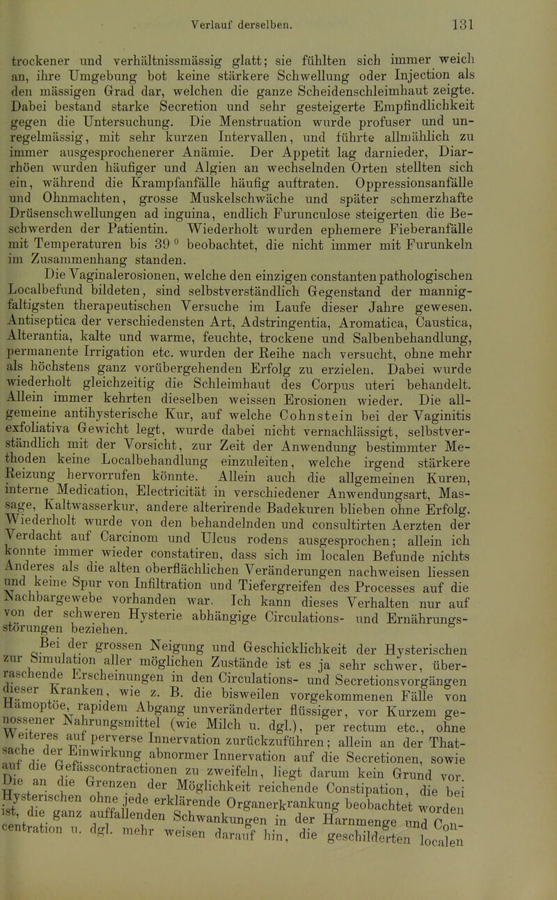 trockener nnd verhältnissmässig glatt; sie fühlten sich immer weicli an, ihre Umgebung bot keine stärkere Schwellung oder Injection als den massigen Grad dar, welchen die ganze Scheidenschleimhaut zeigte. Dabei bestand starke Secretion und sehr gesteigerte Empfindlichkeit gegen die Untersuchung. Die Menstruation wurde profuser und un- regelmässig, mit sehr kurzen Intervallen, und führte allmälilich zu immer ausgesprochenerer Anämie. Der Appetit lag darnieder, Diar- rhöen wurden häufiger und Algien an wechselnden Orten stellten sich ein, während die Krampfanfälle häufig auftraten. Oppressionsanfälle und Ohnmächten, grosse Muskelschwäche und später schmerzhafte Drüsenschwellungen ad inguina, endlich Furunculose steigerten die Be- schwerden der Patientin. Wiederholt wurden ephemere Fieberanfälle mit Temperaturen bis 39 ° beobachtet, die nicht immer mit Furunkeln im Zusammenhang standen. Die Vaginalerosionen, welche den einzigen constanten pathologischen Localbefund bildeten, sind selbstverständlich Gegenstand der mannig- faltigsten therapeutischen Versuche im Laufe dieser Jahre gewesen. Antiseptica der verschiedensten Art, Adstringentia, Aromatica, Caustica, Alterantia, kalte und warme, feuchte, trockene und Salbenbehandlung, permanente Irrigation etc. wurden der Reihe nach versucht, ohne mehr als höchstens ganz vorübergehenden Erfolg zu erzielen. Dabei wurde wiederholt gleichzeitig die Schleimhaut des Corpus uteri behandelt. Allein immer kehrten dieselben weissen Erosionen wieder. Die all- gemeine antihysterische Kur, auf welche Cohn st ein bei der Vaginitis exfoliativa Gewicht legt, wurde dabei nicht vernachlässigt, selbstver- ständlich mit der Vorsicht, zur Zeit der Anwendung bestimmter Me- thoden keine Localbehandlung einzuleiten, welche irgend stärkere Reizung hervorrufen könnte. Allein auch die allgemeinen Kuren, mterne Medication, Electricität in verschiedener Anwendungsart, Mas- sage, Kaltwasserkur, andere alterirende Badekuren blieben ohne Erfolg. Wiederholt wurde von den behandelnden und consultirten Aerzten der Verdacht auf Carcinom und Ulcus rodens ausgesprochen; allein ich konnte mimer wieder constatiren, dass sich im localen Befunde nichts Anderes als die alten oberflächlichen Veränderungen nachweisen Hessen und keine Spur von Infiltration und Tiefergreifen des Processes auf die i^achbargewebe vorhanden war. Ich kann dieses Verhalten nur auf von der schweren Hysterie abhängige Circulations- und Ernährungs- störungen beziehen. Bei der grossen Neigung und Geschicklichkeit der Hysterischen zur Simulation aller möglichen Zustände ist es ja sehr schwer, über- raschende Erscheinungen in den Circulations- und Secretionsvorgängen dieser Kranken wie z. B. die bisweilen vorgekommenen Fälle von Hämoptoe rapidem Abgang unveränderter flüssiger, vor Kurzem ge- nossener Nahrungsmittel (wie Milch u. dgl.), per rectum etc., ohne weiteres au± perverse Innervation zurückzuführen; aUein an der That- 'Tr n^.™ ™^ abnormer Innervation auf die Secretionen, sowie aut die Gefas-scontractionen zu zweifeln, liegt darum kein Grund vor Hw' t Möglichkeit reichende Constipation, die bei Hys rischen ohne jede erklärende Organerkrankung beobachtet worden Cent • ^ 7f^^den Schwankungen in der Harnmenge und Con- centration u. dgl. mehr weisen darai^f hin, die geschilderten La] n