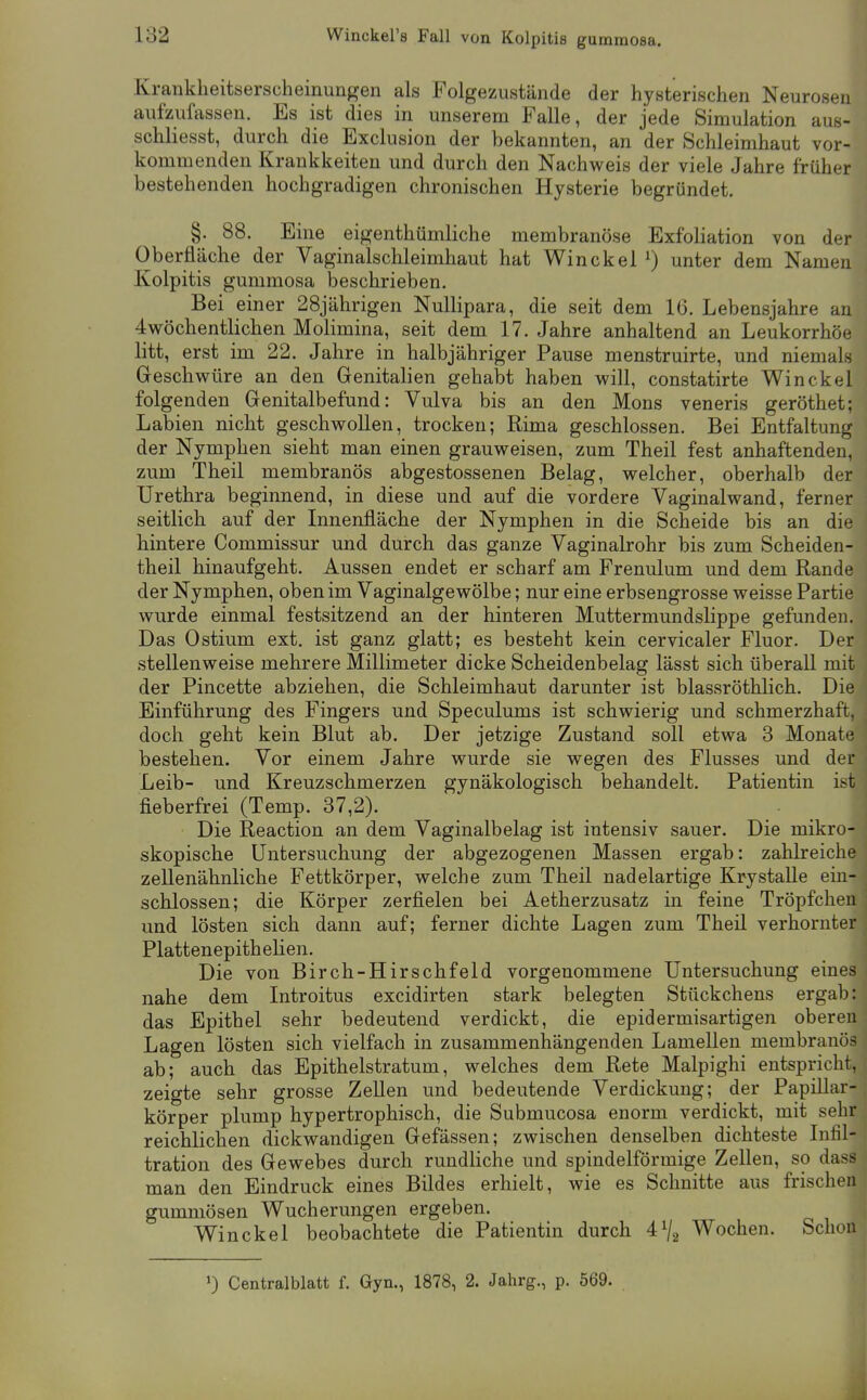 Krankheitserscheinungen als Folgezustände der hysterischen Neurosen aufzufassen. Es ist dies in unserem Falle, der jede Simulation aus- schliesst, durch die Exclusion der bekannten, an der Schleimhaut vor- kommenden Krankkeiten und durch den Nachweis der viele Jahre früher bestehenden hochgradigen chronischen Hysterie begründet. §. 88. Eine eigenthümliche membranöse Exfoliation von der Oberfläche der Vaginalschleimhaut hat Winckel ^) unter dem Namen Kolpitis gummosa beschrieben. Bei einer 28jährigen Nullipara, die seit dem 16. Lebensjahre an 4wöchentlichen Molimina, seit dem 17. Jahre anhaltend an Leukorrhoe litt, erst im 22. Jahre in halbjähriger Pause menstruirte, und niemals Geschwüre an den Genitalien gehabt haben will, constatirte Winckel folgenden Genitalbefund: Vulva bis an den Möns veneris geröthet; Labien nicht geschwollen, trocken; Rima geschlossen. Bei Entfaltung der Nymphen sieht man einen grauweisen, zum Theil fest anhaftenden, zum Theil membranös abgestossenen Belag, welcher, oberhalb der Urethra beginnend, in diese und auf die vordere Vaginalwand, ferner seitlich auf der Innenfläche der Nymphen in die Scheide bis an die hintere Commissur und durch das ganze Vaginalrohr bis zum Scheiden- theil hinaufgeht. Aussen endet er scharf am Frenulum und dem Rande der Nymphen, oben im Vaginalgewölbe; nur eine erbsengrosse weisse Partie wurde einmal festsitzend an der hinteren Muttermundslippe gefunden. Das Ostium ext. ist ganz glatt; es besteht kein cervicaler Fluor. Der stellenweise mehrere Millimeter dicke Scheidenbelag lässt sich überall mit der Pincette abziehen, die Schleimhaut darunter ist blassröthlich. Die Einführung des Fingers und Speculums ist schwierig und schmerzhaft, doch geht kein Blut ab. Der jetzige Zustand soll etwa 3 Monate bestehen. Vor einem Jahre wurde sie wegen des Flusses und der Leib- und Kreuzschmerzen gynäkologisch behandelt. Patientin ist fieberfrei (Temp. 37,2). Die Reaction an dem Vaginalbelag ist intensiv sauer. Die mikro- skopische Untersuchung der abgezogenen Massen ergab: zahlreiche zellenähnliche Fettkörper, welche zum Theil nadelartige Krystalle ein- schlössen; die Körper zerfielen bei Aetherzusatz in feine Tröpfchen und lösten sich dann auf; ferner dichte Lagen zum Theil verhornter PlattenepitheUen. Die von Birch-Hirschfeld vorgenommene Untersuchung eines nahe dem Introitus excidirten stark belegten Stückchens ergab: das Epithel sehr bedeutend verdickt, die epidermisartigen oberen Lagen lösten sich vielfach in zusammenhängenden Lamellen membranös ab; auch das Epithelstratum, welches dem Rete Malpighi entspricht, zeigte sehr grosse Zellen und bedeutende Verdickung; der PapiUar- körper plump hypertrophisch, die Submucosa enorm verdickt, mit sehr reichlichen dickwandigen Gefässen; zwischen denselben dichteste Infil- tration des Gewebes durch rundliche und spindelförmige Zellen, so dass man den Eindruck eines Bildes erhielt, wie es Schnitte aus frischen gummösen Wucherungen ergeben. Winckel beobachtete die Patientin durch 4^/2 Wochen. Schon 1) Centralblatt f. Gyn., 1878, 2. Jahrg., p. 569.