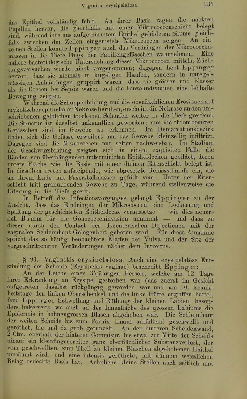 Vaginitis erysipelatosa. das Epithel vollständig fehlt. An ihrer Basis ragen die nackten Papillen hervor, die gleichfalls mit einer Mikrococcenschicht belegt sind, während ihre aus aufgethürmtem Epithel gebildeten Säume gleich- falls zwischen den Zellen eingenistete Mikrococcen zeigen. An ein- zelnen Stellen konnte Eppinger auch das Vordringen der Mikrococcen- massen in die Tiefe längs der Papillengefässchen wahrnehmen. Eine nähere bacteriologische Untersuchung dieser Mikrococcen mittelst Züch- tungsversuchen wurde nicht vorgenommen; dagegen hebt Eppinger hervor, dass sie niemals in kugeligen Haufen, sondern in unregel- mässigen Anhäufungen gruppirt waren, dass sie grösser und blasser als die Coccen bei Sepsis waren und die Einzelindividuen eine lebhafte Bewegung zeigten. Während die Schuppenbildung und die oberflächlichen Erosionen auf mykotischer epithelialer Nekrose beruhen, erscheint die Nekrose an den um- schriebenen gelblichen trockenen Schorfen weiter in die Tiefe greifend. Die Structur ist daselbst unkenntlich geworden; nur die thrombosirten Oefässchen sind im Gewebe zu erkennen. Im Demarcationsbezirk finden sich die Gefässe erweitert und das Gewebe kleinzellig infiltrirt. Dagegen sind die Mikrococcen nur selten nachweisbar. Im Stadium der Geschwürsbildung zeigten sich in einem exquisiten Falle die Ränder von überhängenden unterminirten Epitheldecken gebildet, deren untere Fläche wie die Basis mit einer dünnen Eiterschicht belegt ist. In dieselben treten aufsteigende, wie abgesetzte Gefässstümpfe ein, die an ihrem Ende mit FaserstoflPmassen gefüllt sind. Unter der Eiter- schicht tritt granulirendes Gewebe zu Tage, während stellenweise die Eiterung in die Tiefe greift. In Betreff des Infectionsvorganges gelangt Eppinger zu der Ansicht, dass das Eindringen der Mikrococcen eine Lockerung und Spaltung der geschichteten Epitheldecke voraussetze — wie dies neuer- lich Bumm für die Gonococceninvasion annimmt — und dass zu dieser durch den Contact der dysenterischen Dejectionen mit der vaginalen Schleimhaut Gelegenheit geboten wird. Für diese Annahme spricht das so häufig beobachtete Klaffen der Vulva und der Sitz der vorgeschrittensten Veränderungen nächst dem Introitus. §. 91. Vaginitis erysipelatosa. Auch eine erysipelatöse Ent- zündung der Scheide (Erysipelas vaginae) beschreibt Eppinger: An der Leiche einer 35jährigen Person, welche am 12. Tage ihrer Erkrankung an Erysipel gestorben war (das zuerst im Gesicht aufgetreten, daselbst rückgängig geworden war und am 10. Krank- heitstage den linken Oberschenkel und die linke Hüfte ergriffen hatte), fand Eppinger Schwellung und Röthung der kleinen Labien, beson- ders linkerseits, wo auch an der Innenfläche des grossen Labiums die Epidermis in bohnengrossen Blasen abgehoben war. Die Schleimliaut der weiten Scheide bis zum Fornix hinauf auffallend geschwellt und geröthet, hie und da grob gerunzelt. An der hinteren Scheidenwand, 2 Ctm. oberhalb der hinteren Commisur, bis etwa zur Mitte der Scheide hinauf ein kleinfingerbreiter ganz oberflächlicher Substanzverlust, der vom^^ geschwellten, zum Theil zu kleinen Bläschen abgehobenen Epithel umsäumt wird, und eine intensiv geröthete, mit dünnem weisslichen Belag bedeckte Basis hat. Aehnliche kleine Stellen auch seitlich und