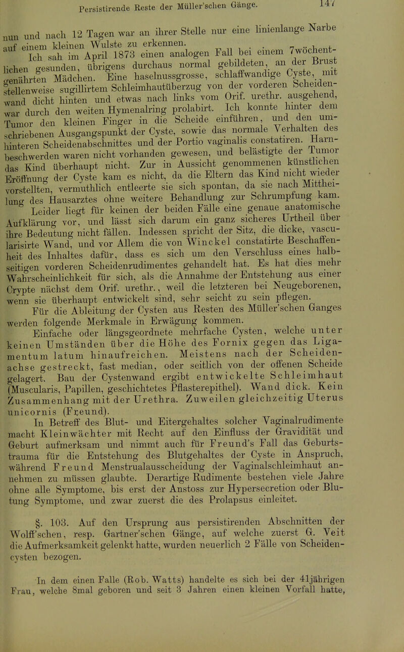 nun und nach 12 Tagen war an ihrer Stelle nur eine linienlange Narbe mnpm kleinen Wulste zu erkennen. „ .. ^ i.  ch sah m April 1873 einen analogen FaU bei einem 7wochent- lichen tesvmden, Xigens durchaus normal gebildeten an der Brus ÄÄdcU Eine haselnussgrosse, schlaffwandige Cyste mit fteUenwdse sugillirtem Schleimhautüberzug von der vorderen Scheiden- wanl dicht hinten und etwas nach links vom Onf. urethr. ausgehend, war durch den weiten Hymenaking prolabirt. Ich konnte hmter dem ior den kleinen Finger in die Scheide emführen und den um- schriebenen Ausgangspunkt der Cyste sowie das normale Verhalten des hinteren Scheidenabschnittes und der Portio vagmalis constatiren. Ham- beschwerden waren nicht vorhanden gewesen, und belästigte der Tumor das Kind überhaupt nicht. Zur in Aussicht genommenen kunsÜichen Eröffnung der Cyste kam es nicht, da die Eltern das Kmd nicht wieder vorstellten, vermuthlich entleerte sie sich spontan, da sie nach Mitthei- lung des Hausarztes ohne weitere Behandlung zm- Schrumpfung kam. Leider liegt für keinen der beiden Fälle eine genaue anatomische Aufklärung vor, und lässt sich darum ein ganz sicheres Urtheil über ihre Bedeutung nicht fäUen. Indessen spricht der Sitz, die dicke, vascu- larisirte Wand, und vor Allem die von Win ekel constatirte Beschaffen- heit des Inhaltes dafür, dass es sich um den Verschluss eines halb- seitio-en vorderen Scheidenrudimentes gehandelt hat. Es hat dies mehr Wahrscheinlichkeit für sich, als die Annahme der Entstehung aus einer Crypte nächst dem Orif. uretlir., weü die letzteren bei Neugeborenen, wenn sie überhaupt entwickelt sind, sehr seicht zu sein pflegen. Für die Ableitung der Cysten aus Resten des Müller'schen Ganges werden folgende Merkmale in Erwägung kommen. Einfache oder längsgeordnete mehrfache Cysten, welche unter keinen Umständen über die Höhe des Fornix gegen das Liga- mentum latum hinaufreichen. Meistens nach der Scheiden- achse gestreckt, fast median, oder seitlich von der offenen Scheide gelagert. Bau der Cystenwand ergibt entwickelte Schleimhaut (Muscularis, Papülen, geschichtetes Pflasterepithel). Wand dick. Kein Zusammenhang mit der Urethra. Zuweilen gleichzeitig Uterus unicornis (Freund). In Betreff des Blut- und Eitergehaltes solcher Vaginalrudimente macht Kl ein Wächter mit Recht auf den Einfluss der Gravidität und Geburt aufmerksam und nimmt auch für Freund's Fall das Geburts- trauma für die Entstehung des Blutgehaltes der Cyste in Anspruch, während Freund Menstrualausscheidung der Vaginalschleimhaut an- nehmen zu müssen glaubte. Derartige Rudimente bestehen viele Jahre ohne alle Symptome, bis erst der Anstoss zur Hypersecretion oder Blu- tung Symptome, und zwar zuerst die des Prolapsus einleitet. §. 103. Auf den Ursprung aus persistirenden Abschnitten der Wolff'sehen, resp. Gartner'schen Gänge, auf welche zuerst G. Veit die Aufmerksamkeit gelenkt hatte, wurden neuerlich 2 Fälle von Scheiden- cysten bezogen. In dem einen Falle (Rob. Watts) handelte es sich bei der 41jährigen